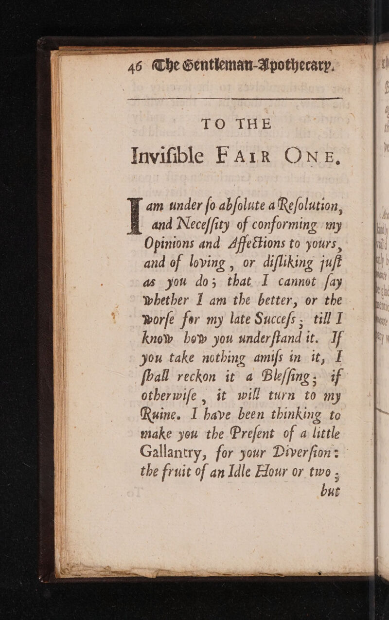 eee TO THE and Neceffity of conforming my and of loving , or difliking ju as you do; that I cannot fay whether I am the better, or the. worfe for my late Succefs . till I know bew you underftand it. If you take nothing amifs in it, À [ball reckon it a Bleffing: if otherwife | it will turn to my Ruine. I bave been thinking to make you the Prefent of a little Gallantry, for your Diverfion: the fruit of an Idle Hour or two ; but