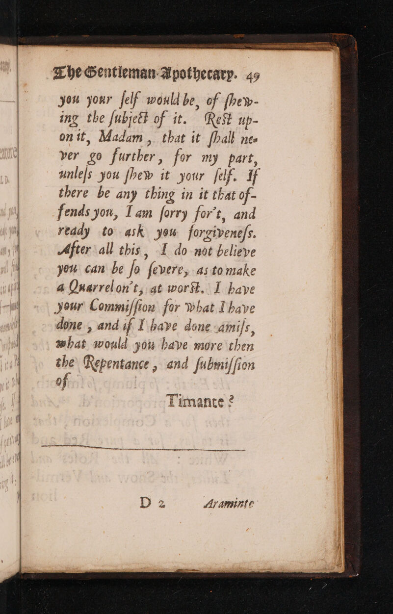 ae ne SR ee Che Gentleman Apothecary. 49 you your jelf would be, of fhew- ing the fubjett of it. Rest up- on it, Madam, that it [ball nes ver go further, for my part, unles you fhew it your felf. If there be any thing in it that of- fends yon, Tam forry for’t, and reddy to ask you forgivenefs. After all this, I do not believe you can be Jo fevere, astomake a Quarrelon’t, at worSt. I have your Commiffiow for what I have done , and if I have done Amis, what would you bave more then the Repentance, and fubmiffion of Timante ?