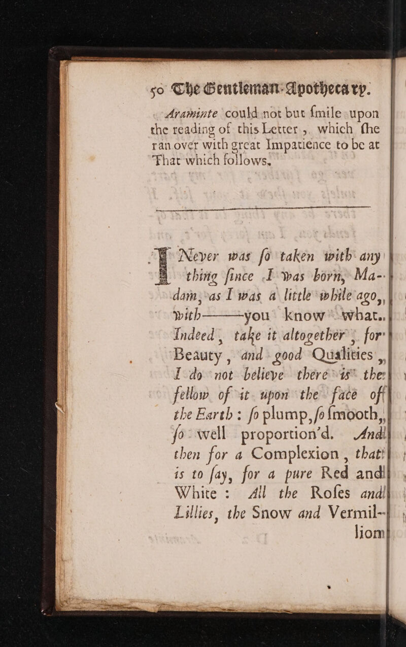 Avaminte could not but {mile upon the reading of this Letter ,. which the ran over with great Impatience to be at hat which fotlbwe! CF Never was fo taken with: any | À thing fince I was born, Ma-.| dam vas | was a little while ago, | with you know whar..| Indeed, take it altogether; for’ Beauty , and good Qualities, Ido not believe: there the | fa low of it. upon the face ofil | the Earth: fo plump, fe fmooth, . fo-wwell proportion’d. And] then for a Complexion , thatt} is 0 fay, for a pure Red andii White: All the Rofes and! Lillies, the Snow and Vermil~