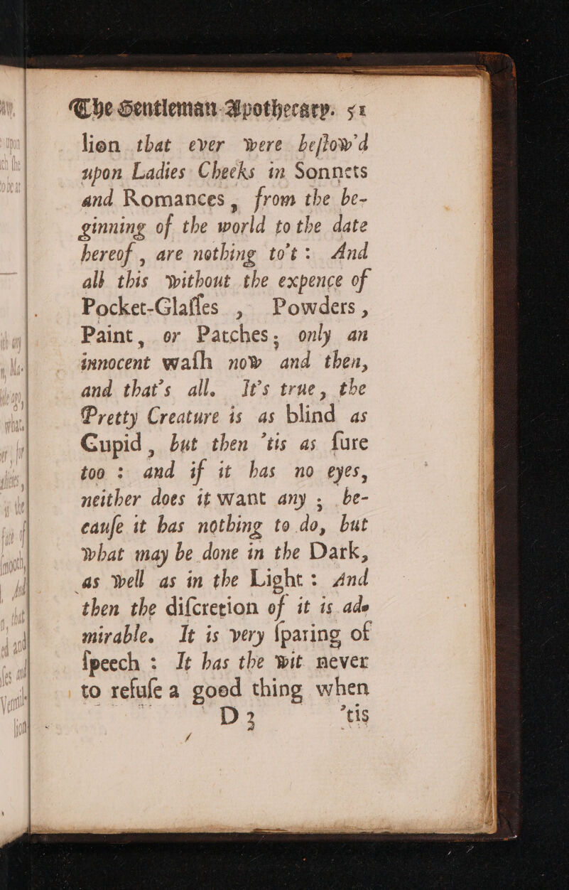 lien that ever were bejftow'd upon Ladies Cheeks in Sonnets and Romances , from the be- ginning of the world tothe date hereof , are nothing tot: And all this without the expence of Pocket-Glafles , Powders, Paint, or Patches; only an innocent wath now and then, and that’s all. It’s true, the Pretty Creature is as blind as Cupid , but then ‘tis as fure too : and if it bas no eyes, neither does it want any ; be- canfe it bas nothing to do, but what may be done in the Dark, as Well as in the Light: And then the difcretion of it is. ade mirable. It is very {paring of Îpeech : It bas the wit never to refufe a goed thing when D. “tis