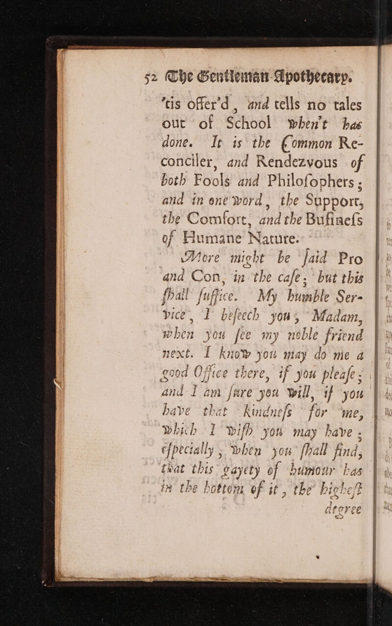 À AE RE TE D SR RENE DM pe The Gentleman Apothecary. ‘tis offer’d , and tells no tales out of School when’t has done. It is the €ommon Re- conciler, and Rendezvous of both Fools and Philofophers ; and in one word, the § Support, the Comfort, and the Bufinefs of Humane Nature. More Fat be Jaid Pro and Con, in the cafe. ‘but this fhall hf. My bumble Ser- a i befeech you, ‘Madam, jou fee my noble friend I hie om à may do me 4 rood Office there, if you pleafe : ad d Iam fare you sl, if yon that Run for Wie, ; which I wifh you may have. | ef pecta lly , when 7 fhal find, rat this 94) Yet) of humour has in the hotter of i il, the highe/t ? aArorvee | a)