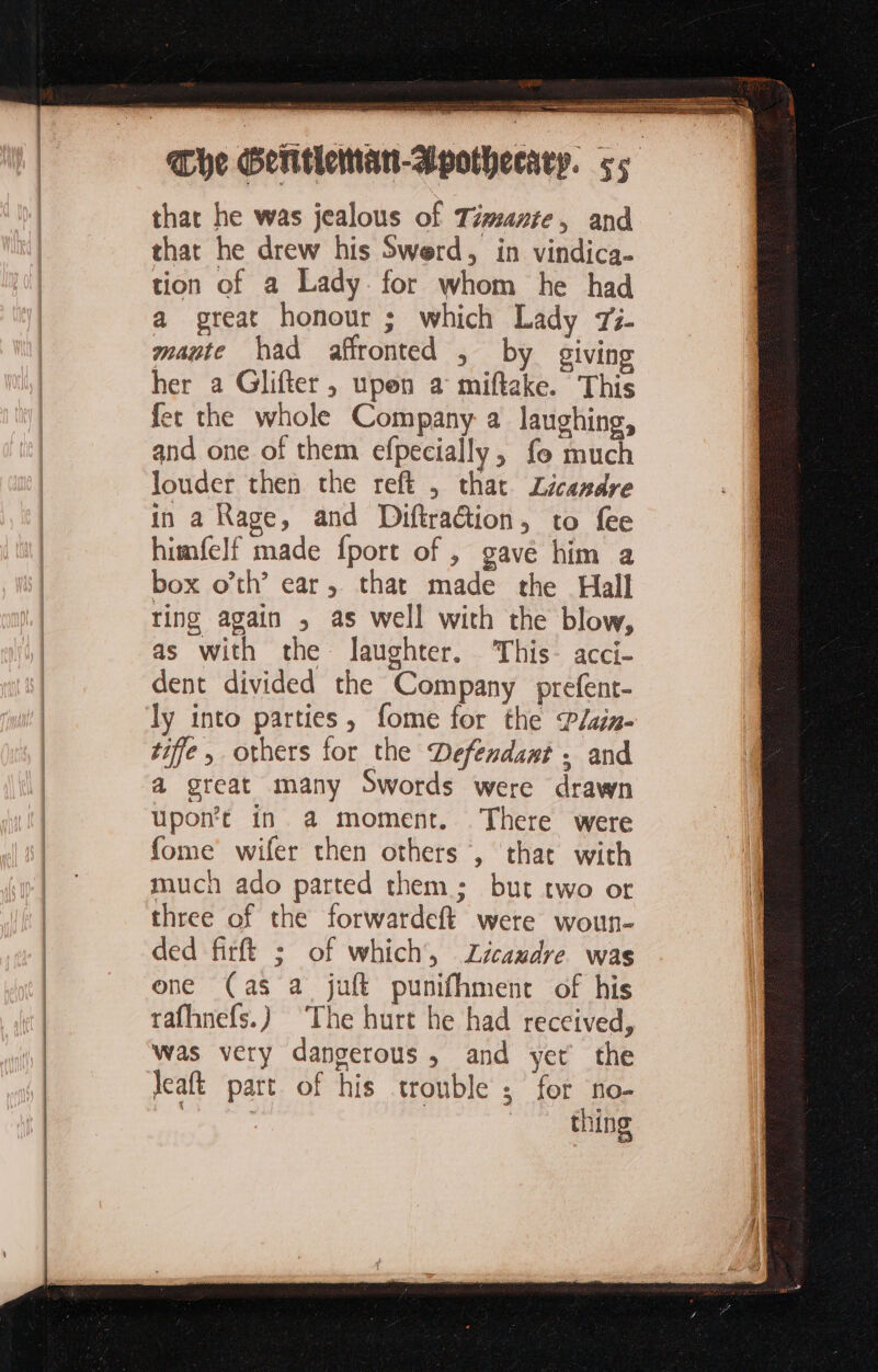 sen tn pr ie res we gala ban ni = 5 that he was jealous of Timante, and that he drew his Swerd, in vindica- tion of a Lady for whom he had a great honour ; which Lady 75- mate had affronted , by giving her a Glifter, upen a miftake. This fer the whole Company a laughing, and one of them efpecially, fo much louder then the reft , that Zicandre in a Rage, and DiftraGtion, to fee himfelf made {port of, gave him a box o’th’ ear, that made the Hall ting again , as well with the blow, as with the laughter. ‘This- acci- dent divided the Company prefent- ly into parties, fome for the P/ain- tiffe others for the Defendant. and a great many Swords were drawn upon’r in a moment. There were fome wifer then others , that with much ado parted them; but two or three of the forwardeft were woun- ded firft ; of which, Zicaudre was one (as a juft punifhment of his rafhnefs.) ‘The hurt he had received, was very dangerous, and yet the Jeaft part of his trouble ; for no- En | _ thing