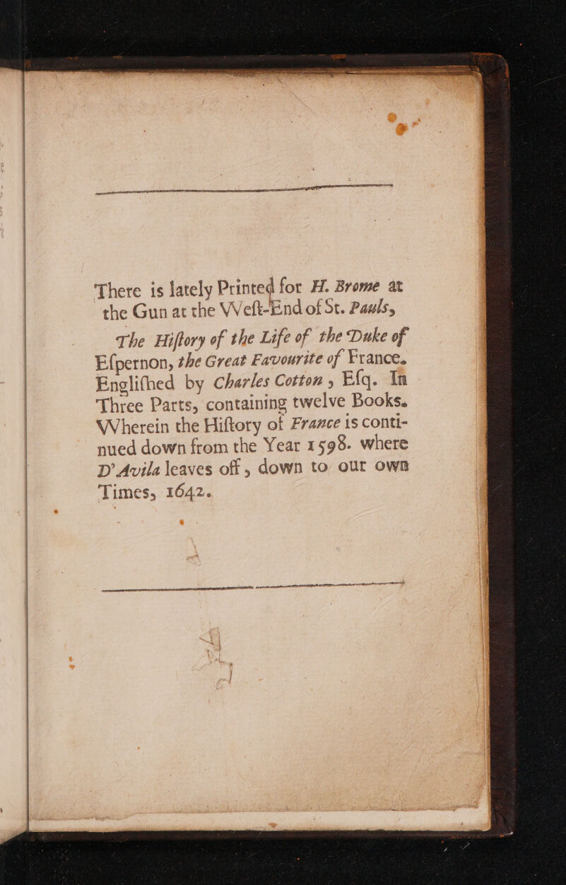There is lately Printed for H. Brome at the Gun at the Weft-End of St. Pawls, The Hiftory of the Life of the Duke of Efpernon, the Great Favourite of France. Englithed by Charles Cotton , Efq. In Three Parts, containing twelve Books. Wherein the Hiftory of France is conti- nued down from the Year 1598. where D Avila leaves of, down to our own Times, 1642.