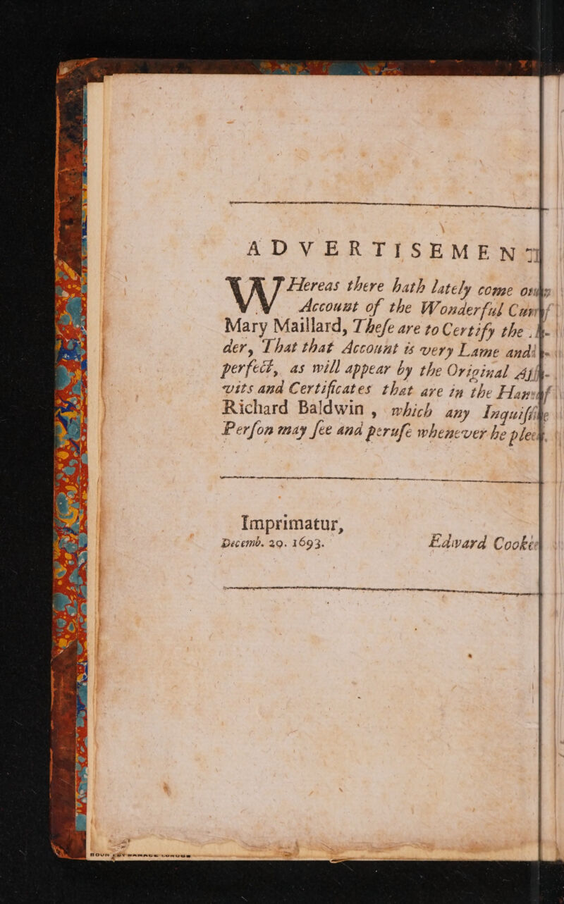 AEN iY ae ADVERTISEMEN7 A J fereas there hath lately come owns | Account of the Wonderful Cus Mary Maillard, The/e are to Certify the .h- ary That that Account ts very Lame and :- perfect, as will appear by the Original Ah. wits and C ertificates that are in the Hanvpf Richard Baldwin » Which any Tnquiffite Perfon many fee and perufe whenever he plech ee tn pee. Imprimatur, Decemb. 29. 1693. Laward Cooked SEI LCDI TIER I IE TIE TOR tet to = eee et se. Deeag ses