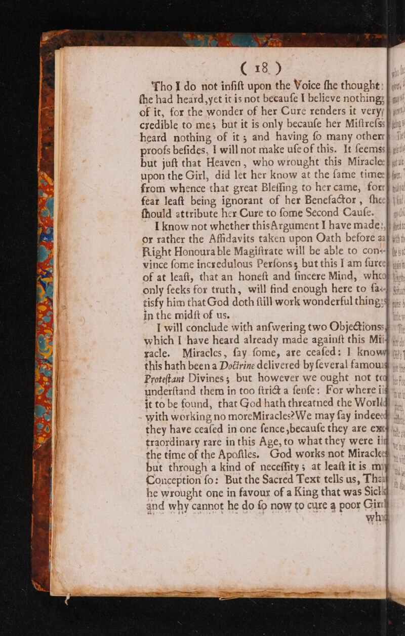 fhe had heard, yet it is not becaufe I believe nothings } py!’ of it, for the wonder of her Cure renders it veryy }) pit credible to me; but it is only becaufe her Miftrefss§ ji! heard nothing of it; and having fo many otherr} (i proofs befides, I will not make ufe of this. It feemssp gi! but juft that Heaven, who wrought this Miracles jut upon the Girl, did let her know at the fame timec} jis from whence that great Bleffing to her came, forr} yi fear leaft being ignorant of her Benefactor , thee} jj) fhould attribute her Cure to fome Second Cautfe. ~ [know not whether thisArgument I have made:,}) jit or rather the Affidavits taken upon Oath before aap jij) Right Honourable Magiftrate will be able to cons yi vince fome incredulous Perfonss but this I am fureep jin of at leaft, that an honeft and fincere Mind, whcop |», only feeks for truth, will find enough here to fat} gy tisfy him that God doth fill work wonderful thingy 5, ; in the midft of us. | Twill conclude with anfwering two ObjeGtionss§ which I have heard already made againft this Miis jy racle. Miracles, fay fome, are ceafed: 1 knowy gy. this hath been a Doéirine delivered by feveral famou Prote(tant Divines; but however we ought not te underftand them in too ftridt a fenfe: For where i it to be found, that God hath threatned the Worlid .., with working no moreMiracles?We may fay indeecd they have ceafed in one fence ,becaufe they are exd traordinary rare inthis Age, to what they were tig, the time of the Apofiles. God works not Miraclecg .. but through a kind of neceffitys at leaft it is mip Conception fo: But the Sacred Text tells us, The: he wrought one in favour of a King that was Sick and why cannot he do fo now to cure a poor Girt] whig a