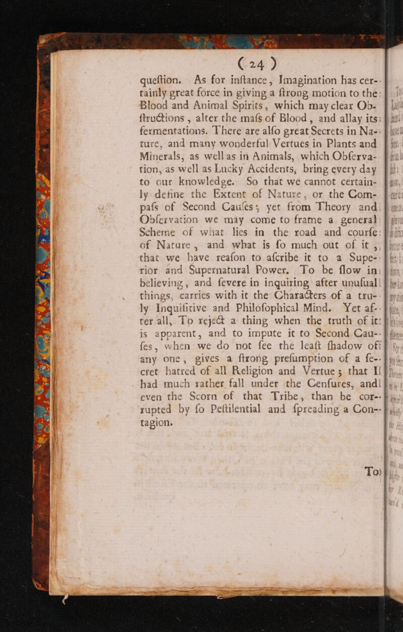 ce te aS (24 ) queftion. As for inftance, Imagination has cer-- tainly great force in giving a ftrong motion to the: i! Blood and Animal Spirits, which may clear Ob. f |i! fiructions , alter the mafs of Blood, and allay its; } i fermentations. There are alfo great Secrets in Na-: } iil ture, and many wonderful Vertues in Plants and J ji Minerals, as wellas in Animals, which Obferva-. J iil tion, as well as Lucky Accidents, bring every day ffi: to our knowledge. So that we cannot certain- } pil, ly define the Extent of Nature, or the Com- pafs of Second Caules; yet from Theory and) } my Obfervation we may come to frame a general) § gry Scheme of what lies in the road and spurte of Nature , and what is fo much out of i that we have reafon to afcribe it to a Supa rior and Sap yernatural Power. To be flow in, believing , and aa in inquiring after unufual| : | things, carries with it the CharaGters of a trus | ly Inquificive and Philofophical Mind. Yet af-- } ji ter all, To reje&amp; 2 thing when the truth of it: fi is apparent, and to impute it to Second Cau-- ffm, fes, when we do not fee the leaft fhadow off jy, any one, gives a firong prefumption of a fe-- }yys cret utreds of all Religion and Vertue; that Il } 7, had much rather fall under the Cenfures, and! fy, ; even ac Scorn of that Tribe, than be cor-- By, ‘rupted by fo Peftilential and {preading a Con-- fy. pasion