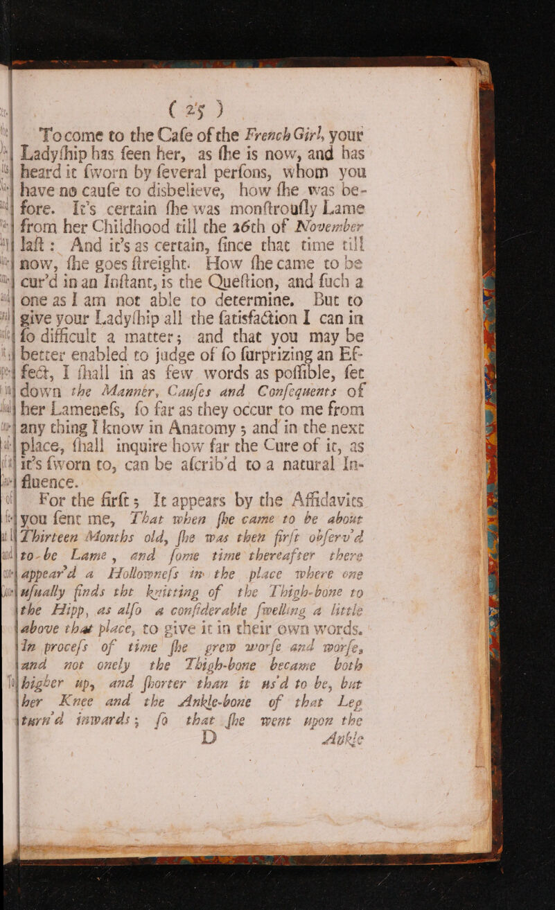 ze 3 Tocome to the! Cafe of the French Girl, your ‘| Ladythip has feen her, as the is now, and has ; c fi by feveral perfons, whom you 9 caufe to disbelieve, how fhe was be- Irs My t’s certain fhe was monftroufly Lame | from her Childhood till the 26th of xshiehe er i Jaft: And ir’s as certain, fince that time rill i now, fhe goes fireight. How iecasee: tobe i cur’d in an Inftant, is the Queftion, and fuch a PD) ij one asf am not able to detet ‘mine. But to r i | i ; and that you may be abled to judge of fo furprizing an Ef- ll in as few words as pofiible, fet LOW! Aint Caufes and Confequents of rer Lamenefs, fo far as they occur to me pis hing [1 i pea 7s and in the next lace, quire how far the Cure of it, as it’s {worn to, can be afcribd toa natur al In- | fluence. il For the ‘you fenrc tll Thirteen Months of ito-be Lame, and WM appeard a A \ufually finds ithe Hipp, as alfc \above i that le CC, iin proce/s of time be ECAH E hs ‘d to be, | of E t hat Le 9 ~ toad f J f a iia NEF Ana479 tilagp £ bb, bes Eft t Moho? iri ve i %, yx | . y x A | ) bigever ub, and 2 ihber Knee ee ee tare a aiarl S55 0 tn