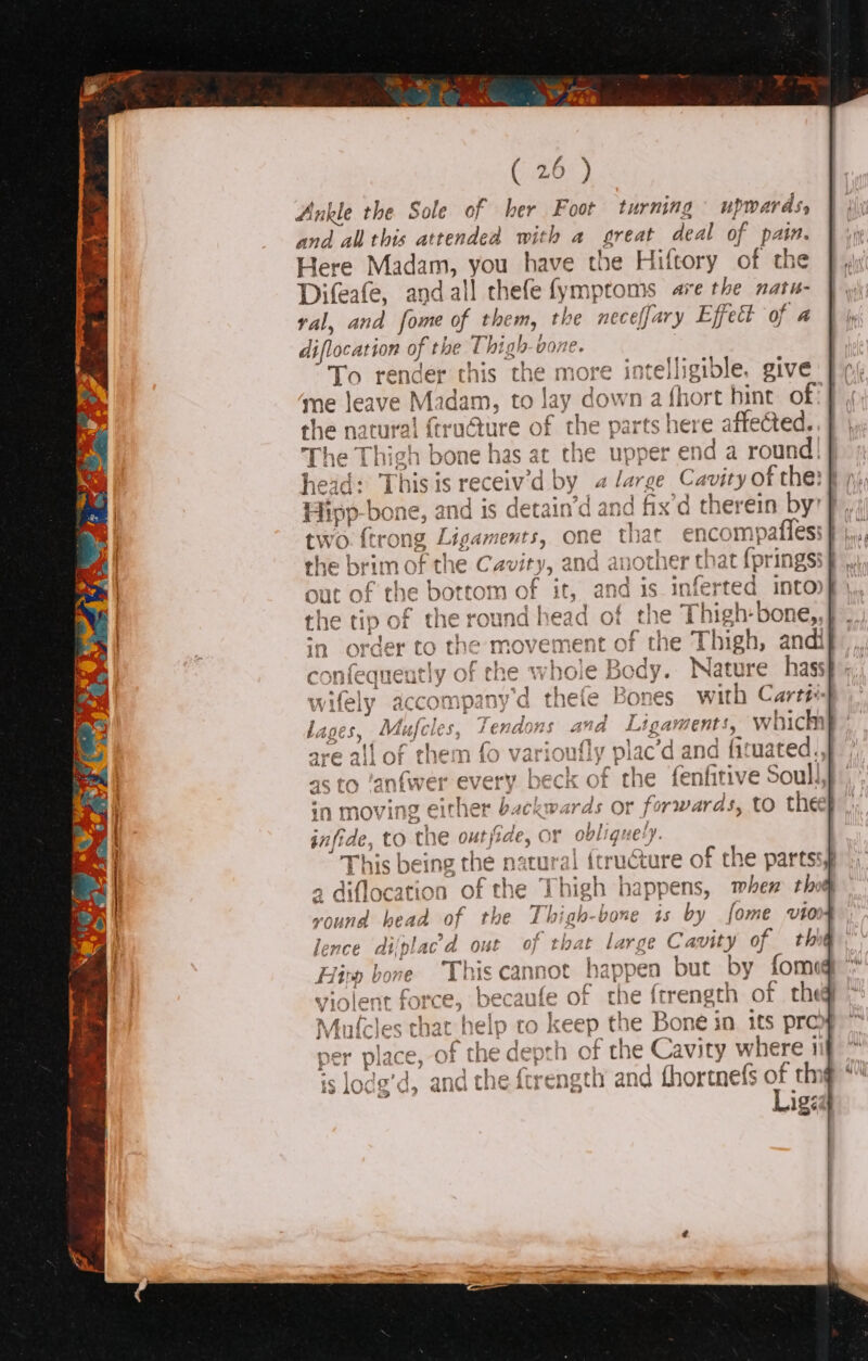 Ankle the Sole of her Foot turning cee tnd all this attended with a great deal of pai Here Madam, you have the Hiftory of the Difeafe, andall chefe fymptoms are the natu- val, and fome of them, the neceffary Effect of a diflocation of th he Thigh-vone. iy To render this the more intelligible. give me aie Wize m, to lay d down a feed hint of | The Thigh bone has at ed “upper e hid a rete ve heid: This is receiv'd by 4 large Cavity of the: { Hipp. bor ne, and is detain’d and fix’d therein by | j ts, one that encom sone sn qg apotner {nat (pring ¢ » | ~h go conieque otry Ore of the Thigh-bone is by fome vto paige Ca a of thir but by fomog he { be Bone in 1ts pro he heip to Keep the depth of Cavity w here } : . . and the ftrength and thortnefs of thi Liged wifely accompany'’d thefe Bones with Cart#i- lages, Mufcies, 4endons oe Ligate ents, which are all of them fo varioufl ne .c’d and fituated.. 4s to ‘anfwer every beck of the fenfitive Soull, . in moving either backwards or fo rwards, to thee} a a to the outjide, OF obliquely. é ‘j bic being the natural {tructure of the partss of the Thigh happens, mhem thot