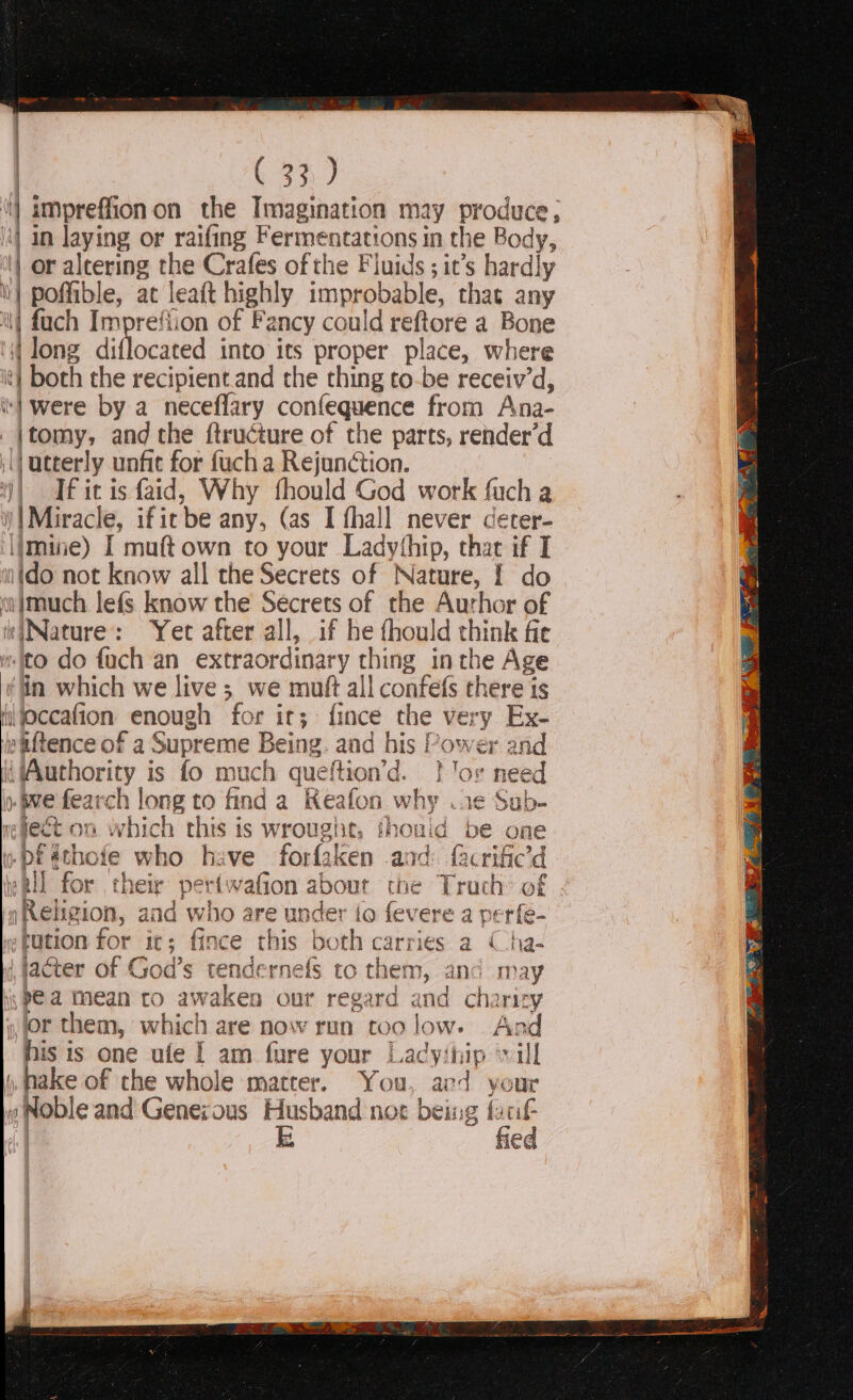 '] ampreffionon the Imagination may produce, | in laying or raifing Fermentations in the Body, | or eg the Crafes of the Fluids ; it’s hardly | poffible, at leaft highly improbable, thas any | fach Impreflion of Fancy could reftore a Bone ‘long diflocated into its proper place, where | both the recipient.and the thing to-be receiv’d, ‘1 were by a neceflary confequence from Ana- _|jtomy, and the ftructure of the parts, render’d |) utterly unfit for fuch a Rejunction. )) fit is faid, Why fhould God work fuch a )|Miracle, ificbe any, (as I fhall never cerer- imine) I muft own to your Ladythip, that if I wtdo not know all the Secrets of Nature, | do w}much lefs know the Secrets of the Aurhor of be : Yet after all, if he thould iy. fit ito do fach an extraordinary thing in the Age in which we live ;_ we mutt all confels there is Hl ioccafion chough for it; fince the very Ex- paftence of a Supreme Being. aad his Power and ‘Authority is fo much queftion’d. } Jor need ). Wwe fearch long to find a Keafon why ..¢ Sub- mefect on. which this is wrought, thouid be one bf ithose who hive forfaken and facrific te Rll for heir pert: wafion about the Trach’ of »Religi on, and who are undet ‘io fevere a perfe- tution for i it ; iit ce this both carries a Cha- | jacter of God’s tendernefs to them, and may ij Pea Mean to iaken our regard and charity jor them, which are now run too low. And his is one ufe | am fure your Ladyinip ‘vill ), nake of the whole matrer. You, ard your y Noble and Genezous Husband not being faci | E fied Ce