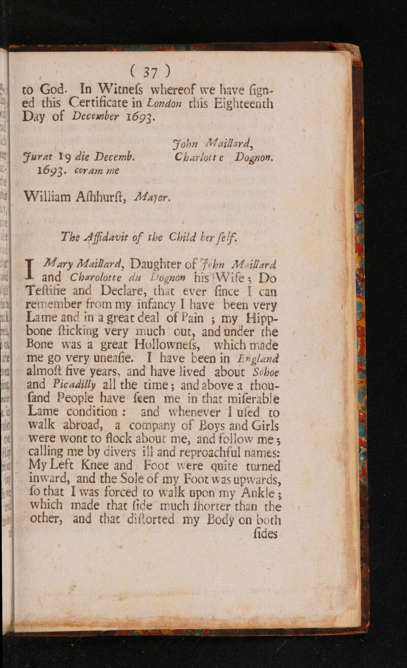 Can to God. [In Witnefs whereof we have fign- ed this Certificate in London this Eighteenth Day of December 1693. Jo bn Majlla ra, Furat 19 die Decemb. Charlotte Dognon. 1693. Coram me William Athhurft, 22Zayor. The Affidavit of the Child her feif. Mary Maillard, Dau ugh iter of | J ‘ohn ie utara and Charolotte du DPognon his'Wife; Do Teftitie and Declare, that é€ver ee T can remem ber f from my infancy I have been very Lame and in a great deal of Pain ; by, Hipp- bone {ticking very much cut, and under the Bone was a great Hollo ownels, which made me go very uneafie. I have been in England almoft five years, and have lived about Si hoe and Picadilly all the time; an dabove a thou- {and People have: feen me in that miferable Lame condition: and whenever I ufed to walk abroad, a company of Boys ape Girls were wont to flock about me, and follow me; calling me by divers 11 and reproachful names: My Left Knee and Foot were quite turned inward, and the Sole of my Foot was upwards, fo that Iv sag CO walk upon my Ankle ; which ae thar fide much fhorter than the other, and that “dil torted my Body ‘on both fides