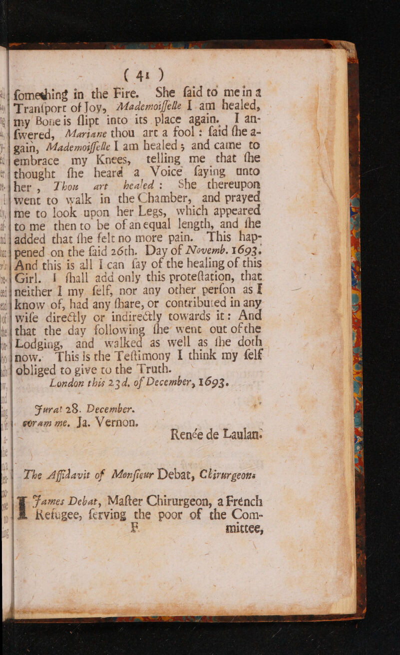 i fomeshing j in the Fire. She faid to meina | Traniporc of Joy, Mademoiffelle [.am healed, a] m xy Boneis flipt into its place again. I an- i fwered, Mariane thou arta fool: {aid the a- |: | gain, Mademoiffell he 1 am healed s and came to djembrace my Knees, telling me that the *ithought fhe heard a Voice faying anto ‘}her , Zhow art healed: She thereupon \| went to walk in a and prayed ime to look 1 upon r Legs, which appeare ito me then to be of an equal length, and the djadded that fhe felt no more pain. This hap- | pened on the faid 26th. Day of Novemb. 1693. | And this is all Ican fay of the healing of this «| Girl. I fhall a aid this proteftation, that tijneither I my. felf, nor any other perfon as I - ali know of, had any thate, or cont ribui ed in any wife directly or indir ectly cowards it: And i:tthat the day following fhe went out ofthe wr) Lodging, and wa lked as well as the doth yimow. This is the Teftimony | think my felf i] obliged to give ro the Truth. | London this 23d, of December, 1693. at w\ Furat 28. December. | eoram me. Ja. Vernon. | a , @ ~. | Renée de Laulan. Ml The A Affidavit of Monfieur Debat, Clirurgeons ae ames Debat, Mafter Chirurgeon, a Frénch Refugee, fe rving the poor of the Com- BR mittee,