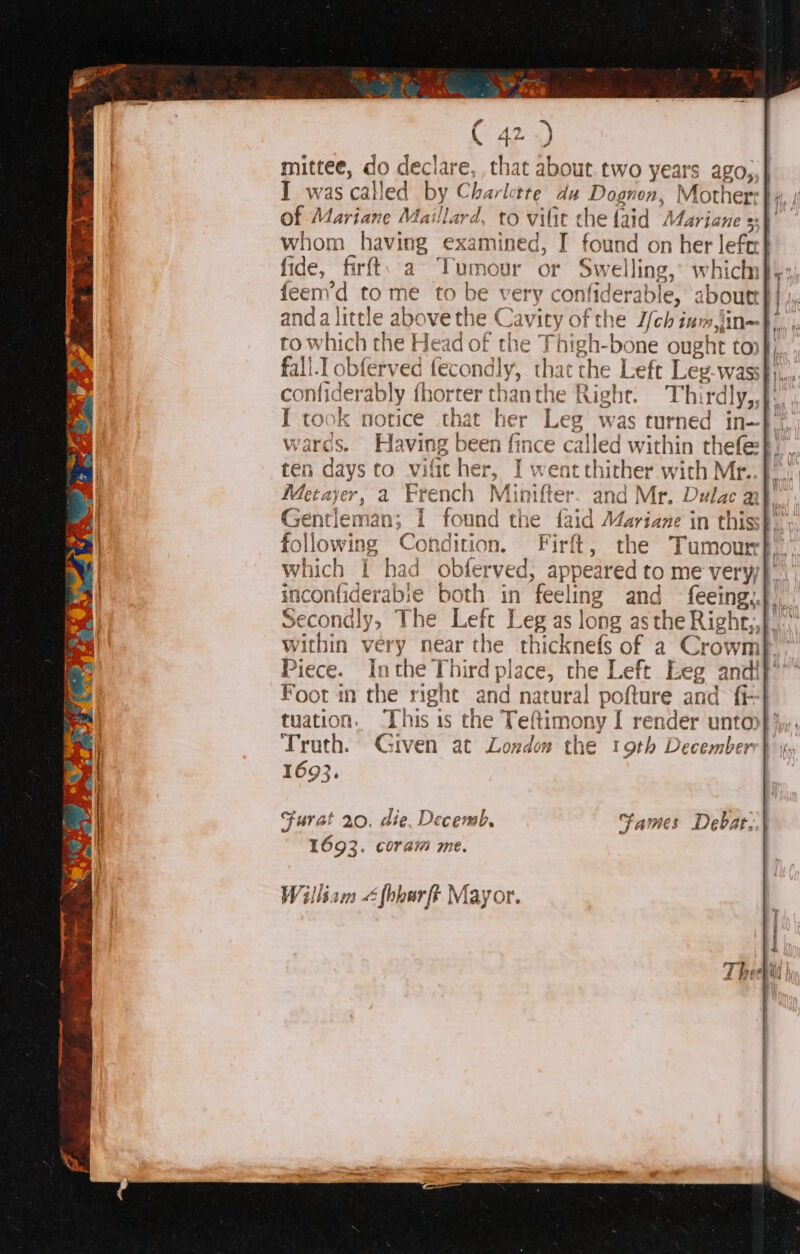 mittee, dod ao, ‘e, that about. two years ago,,} I was calle 1 by Cha rlette du Dognon, Mother: hom: yavitte exal mined, I ‘Babes on Her lefe fide, firft. a Tumour or Swelling, whichhn}): feem’d to me to be very « confiderable aboutt } } iy: anda little above the € avity of the Yehi ium Nb), to which the Head of the Thigh-bone ought ton}, fall.I obferv . fecondl y; “ha the Left Leg-wass these: confiderably fhorter 255 anthe Right. Thirdly,, I took notice that her Leg was turned in~ wards. Having pom fince called within thefe ten days to vific her, I: went thither with Mr. Metayer, a Ere nch Minifter. and Mr. Dulac ait, Gentlema an I found the faid Mariane in thiss}, Fitwtiss Condition. Firft, the Tumour} which I had obferved, appeared to me very inconfiderable both in feeli ling and feeing, Secondly, The Left Leg as long as the Right,,}. within very near the chicknel of a Crowm Piece. Inthe Third place, the I Left Eeg andi Foot in the right and natural pofture and fi- tuation. This is the Tettim ony I render unto Truth. Given at London the 19th December 169}. pepe Furat 20. die. Decemb, Fames Debat 1693. coram me. Will liam « é fhbour ft D Mayor.