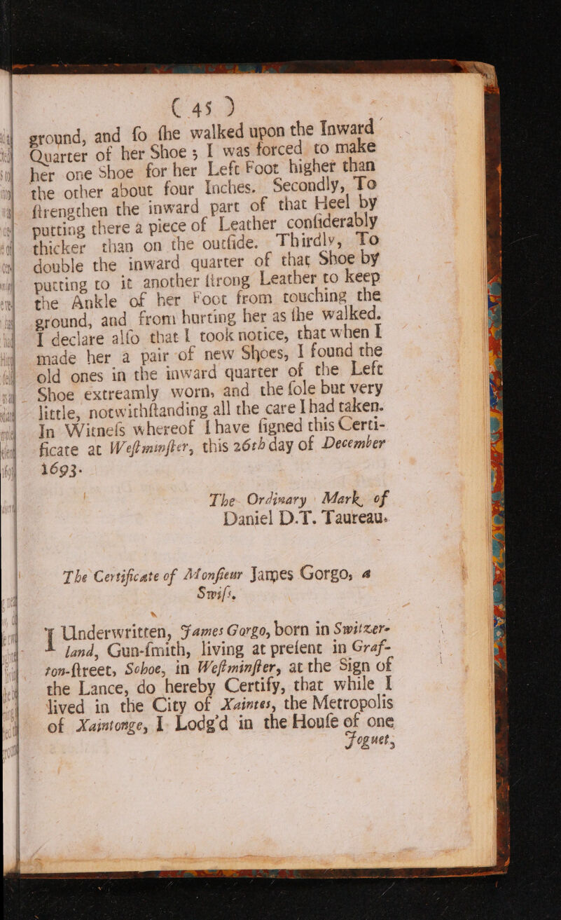 ———s Sa = EE. C 45 ) the other about four Inches. Secondly, To firengchen the inward part of that Heel by putting there a piece of Leather confiderably thicker than on the oucfide. Thirdly, To double the inward quarter of that Shoe by putting to it another tirong Leather to keep the Ankle of her Foot from rouching the sround, and from horting her as the walked. I declare alfo that | took notice, that when I made her a pair of new Shoes, I found the old ones in the inward quarter of the Left Shoe extreamly worn, and the fole but very little, notwithftanding all che care [had taken. In Witnels whereof [have figned this Certi- ficate at Wefminfter, this 26¢0 day of December 1693. ~, Daniel D.T. Taureau: The Certificate of Ad onfieur James Gorgo, 4 Swifs, 1 Underwritren, Fames Gorgo, born in Switzer land, Gua-{mith, living at prefent in Graf- son-ftreet, Sohoe, in Weftminffer, atthe Sign of the Lance, do hereby Certify, that while I lived in the City of Xaintes, the Metropolis of Xaintonge, I Lodg’d in the Houfe of one ee J og uet,