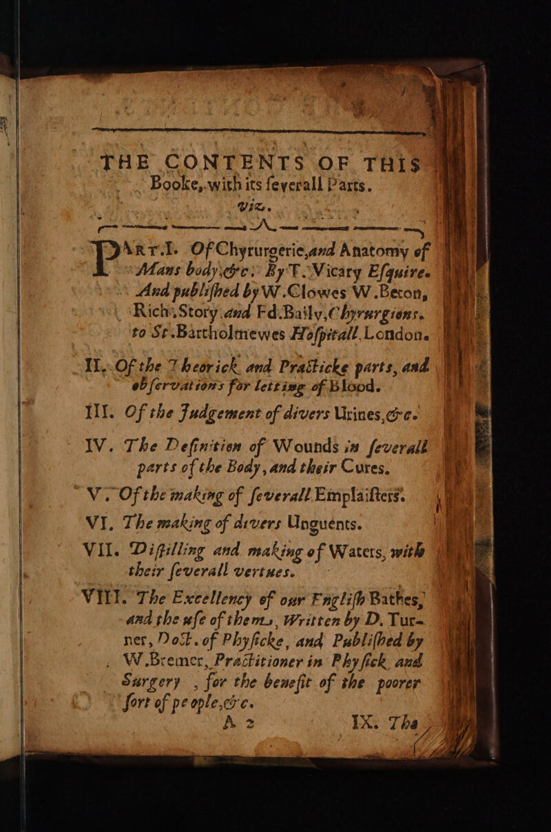 ‘THE CONTENTS OF THiS * Booke,.with its feyerall Parts. i | iz. i : Pp. Arr.l. Of Chyrurgeric,and Anatomy of ‘Mans body ge: By TNicary Efguire. i | And publifbed by W.Clowes W .Beton, | Rich Story and Fd.Baily,Chyrurgions. | to S¢.Bartholmewes Hofpitall. London. iy ' ‘ ‘ f i! ; Il..Of the Theorick. and Pratticke parts, and ie eb fervation's fer letting of Blood. IY. Of the Judgement of divers Usines.cre- IV. The Definition of Wounds in feverall ‘ parts of the Body, and their Cures, 4 V. Of the making of feverall Emplaiftess. : VI. The making of divers Unguents. nm VIL. Difilling and making of Waters, with 4 their feverall vertues. Wid) VIEI. The Excellency of our Faglifh Bathes, and the fe of thems, Written by D, Tur- net, Dotto of Phyficke, and Publilbed by , W. Bremer, Practitioner in Phy fick and Surgery - for the benefit of the poorer fort of pe ople,cs 6. A 2 TR. Tha ee