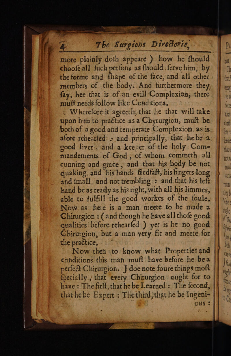 ~“ * i r % DE Sie Sn game : Scie a. be mae oar i Borze, more plainly doth appeare ) how he fhould choofeall fuch perfons as flhould ferve him, by the ferme and fhape of the face, and all other members of the body. And furthermore they, fay, hee that is of:an evill Complexion, there muff needs follow like Conditions. . Wherefore it agreeth, that he that will take upon him to praétice asa Chyrurgion, muft be both of a good and temperate Complexion. as is afore rehearfed: + and principally, that hebe a good liver, and a keeper. of the holy Come mandements of God, of whom commeth al! cunning and gtace , and that his body be not, | quaking, and ‘hishands ficdfaft, his fingerslong and {mall and not trembling : and that his tek | hafid be as ready as his right, with all his limmes, able to fulfill the good workes of the foule, Now as here is a man meete to be made a Chirurgion : (and though he have all thofe good. | qualities before rehearfed ) yer is he no good | Chirurgion, but a man very fit and meete for | the practice, | Now then to know what Properties and | conditions this man muft have before he bea | perfe&amp;-Chirurgion. J doe note foure things moft | {ecially ; that every Chirurgion ought for to | have : The firfl, that he be Learned : The fecond, | thathebe Expert ; Thethirdjthat he be Ingeni- | OuS 3 i q q