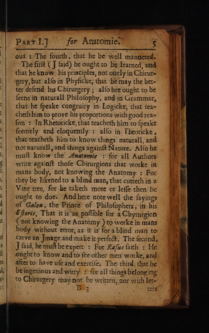 ous : The fourth, that he be well mannered. » The firtt (J faid) he ought to be learned, and that he know his principles, not onely in Chirure gety, but alfoin Phyficke, that ‘be may the bet- ter defend his Chirurgery; alfo hee ought to be feene in naturall Philofophy, and in Grammar, that he fpeake congruity in Logicke, chat tea= cheth him to prove his proportions with good rea= fon : ‘In Rhetoricke, that teacheth him to fpeake feemely and eloquently:: allo in Theoricke, that teacheth him'to’know things naturall, and not haturall, and things acainft Nature. Alfo he mull know the Anatomie : for all Authors write againft thofe Chirurgions that worke in mans body, hot knowing the Anatomy : For they be likened to a blind man, that cuttech in 2 Vine tree, for be taketh more or leffe then he ought to does Andhere note well the fayings of Galex, the Prince of Philofophers ; in: his €ftoris, That itis as poflible for a Chyriurgion ‘Cnot knowing the Anatomy )to worke in mans body without error, as it is’ fora blitid man to carve an Jmage and make it perfe&amp;: The fecond, J faid, he muft beexpert’ : For Refzs faith : He oughtto know and to fee other men worke, and after to have ufe and-exercife. The chird; that he beingenious and-witty’ :' for all things belonging to Chirurgery may.not be written, sor with let= : By 3 . ters