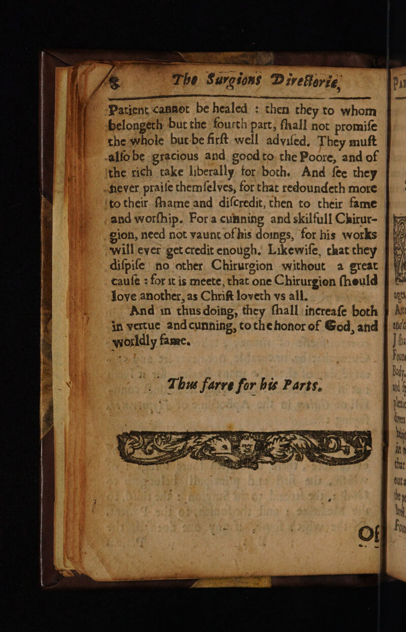 NE aie PS Te ee Wate ry ae ec acacia a CC I I SCLC a ‘Patient cannot be healed : then they to whom belongeth but the fourth part, fhall not promife | the whole burbe firft well adyifed. They muft -alfo be gracious and good to. the Poore, and of | the rich take liberally for both. And fee they | fever praife themfelves, for that redoundeth more ‘to their fhame and difcredit, then to their fame and worfhip. Fora cumning and skilfull Chirur- gion, need not vaunt of his doings, for his works will ever get credit enough. Likewife, chat they | difpife no other Chirurcion without a great caufe : for it is meete, that one Chirurgien fheuld Joye another, as Chrift loveth vs all. And in thusdoing, they fhall increafe both | in vertue andcunning, tothe honor of God, and worldly fame. Thus farve for bis Parts.