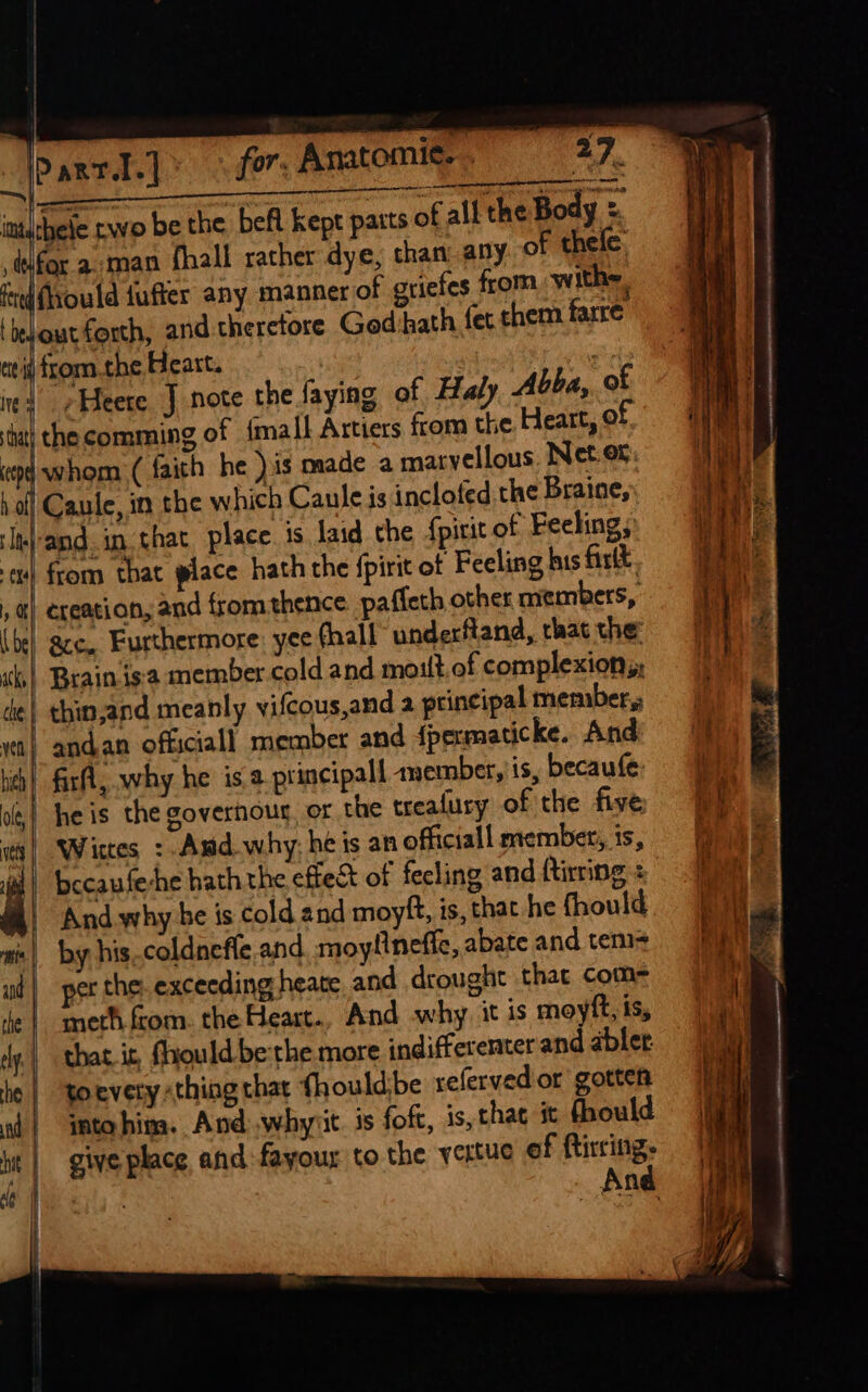 ! ip artl.|* © for: Anatomie. . me | presen nea EP 7 veeretana inithele nwo be the befl kept parts of all the Body = defor a man fhall rather dye, than: any of thele fed flyould fufter any manner of griefes from with. ‘ bed out forth, and therefore Gedihath fet them farre tit fromthe Heart. | | ed ¢Heete J note the faying of Hay Abba, o tat} the comming of {mall Artiers from the Heart, © ep whom ( faith he )is made a marvellous. Net.or h off Caule, in the which Caule js inclofed.the Braine, Ite}-and. in that place. is laid the fpirit of Feeling, x) from that place hath the {pirit of Feeling his firlkt. , a) creation, and from thence pafleth other members, (bel gcc. Furthermore: yee fhall underftand, that the: ks) Brainis'a member cold and moult. of complexion, de| thin,and meanly vifcous,and a principal member, a} andan officiall member and {permaticke. And hich , firfl, why he isa principal anember, is, becaufe ol | he is the governour, or the treafury of the five ity] Wirtes :. Amd why: he is an officiall member, is, | bccaufeshe hath the effect of feeling and firing : / And why be is cold and moyft, is, that he fhould ais | by his coldneffe.and. moylineffe, abate and tem ud | per the: exceeding heate and drought that com- ie | meth from. the Heart. And why it is moyft, is, ry, thas.it, Should be the more indifferenter and abler be | toevety thing that {hould:be referved or gotten il} intoahima. And .whyiit. 3s foft, is, that it fhould hit | give place and:fayour to the yertue of ftircing. And a |