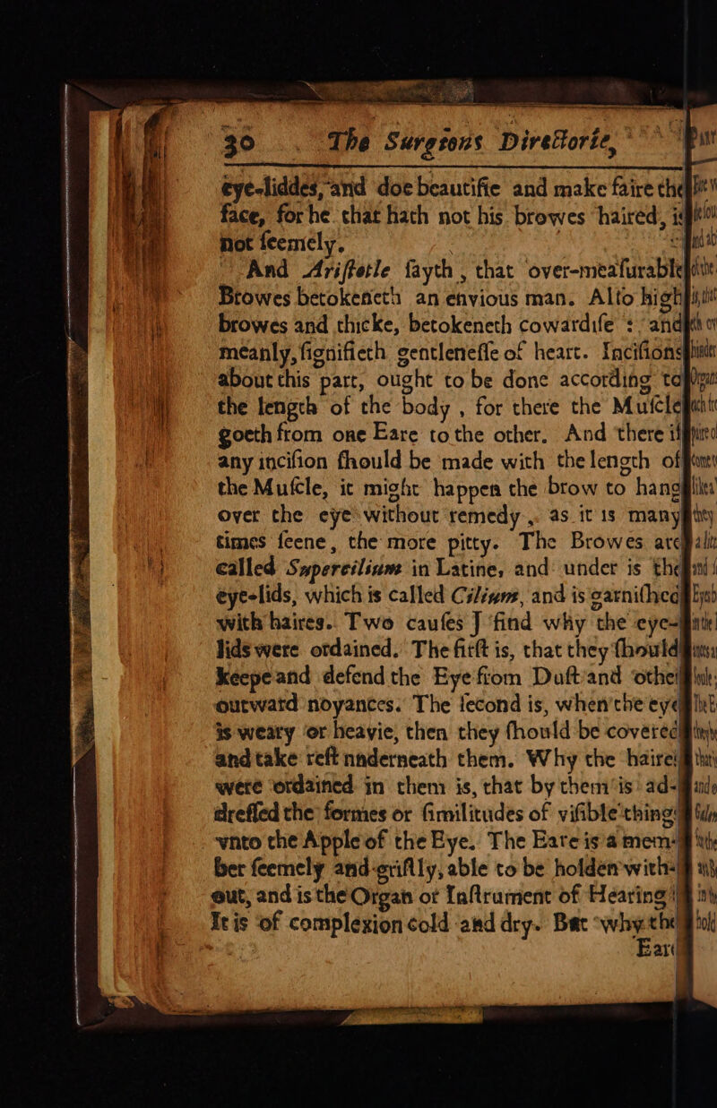 ere a capers ee a a = EH RS TIC a 7 = i eye-liddes and doe beautifie and make faire thei! face, forhe chat hath not his browes haired, igi! Not feemely, | : es And &lt;Ariffetle fayth , that over-meafurablepite Btowes betokencth an envious man. Alto hightit browes and thicke, betokeneth cowardife +” andjthor meanly, fignifieth gentlenefle of heart. Incifionspiisir about this part, ought to be done according tapipin the length of the body , for there the Muscleganm gocth from one Eare tothe other, And there iff any incifion fhould be made with thelength off the Mutcle, ic might happen the brow to hanggilit over che eye without remedy.,. as it 1s manygity times feene, the more pitty. The Browes arcBalit Called Sapercilium in Latine, and: under is theginl i eyelids, which is called Cilivne, and is carnifheall js) with haires.. Two caufes J ‘find why the eye-finti! lids were ordained. The fitft is, that they {hould#ims keepeand defend the Eye fiom Duft/and otheifflut: outwatd noyantes. The lecond is, when'the eye@ lit is weaty ‘or heayie, then they fhould be coveredifiny and take reft naderneath them. Why the haireljl tu were ordained in them is, that by them‘is: ad-Mande @refled the formes or Gimilitudes of vifible'thing: wnto the Apple of the Bye. The Eateis a mem: ber feemely and-etiflly, able to be holdem with+| eut, and is the Organ of Inftrument of Hearing’ It is of complexion cold aad dry. Bat ote xis sar)