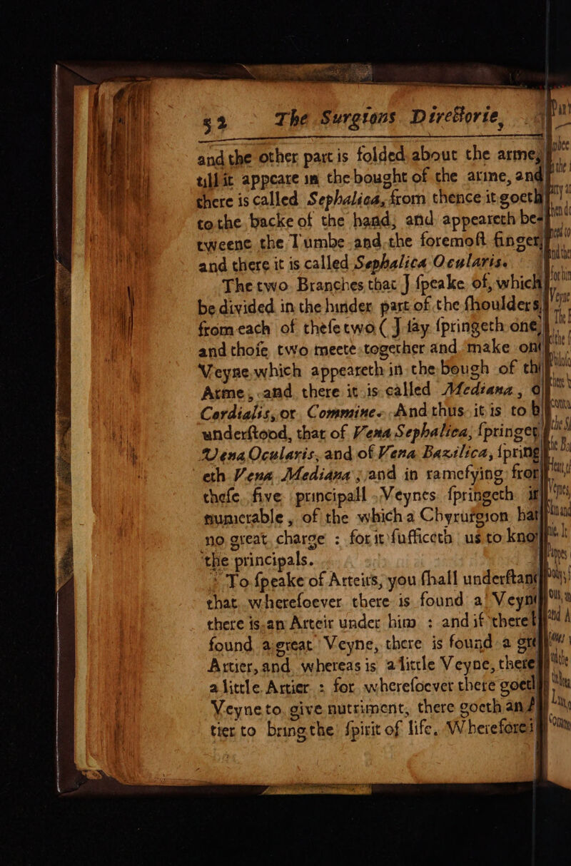 =a 5 NAAR me Me etree 52 The Surgtous Diretorie, . | restenosis rar enn ee and the other partis folded.about the armeyy till it appeare sm the bought of the arine, and| there is called Sephalica, from thence it gocthy tothe backe of the hand; and: appeareth besp rweene the Tumbe-and the foremoft fingerf’ and there it is called Sephalica Ocularis. J The two Branches that J {peake. of, whic be divided in the hinder part of the fhoulders) from each of thefecwo( J fay {pringeth one)”, and thoie, two meete together and make ont ae Veyse.which appeareth in the bough of chill Arme,.anmd there it is called WMediana, 0 Cordialis,or Commine..And thus. itis to bi™ underftood, that of Vena Sephalica, {j ptinger, Vena Ocularis, and of Vena Baxilica, {pringe eth Vena Mediana j;and in ramcfying: front” thefe,.five principall .Veynes fpringeth ij} mumetable , of the which a Chyrurgion hat no great. charge : foritfufficeth us to know ‘the principals. . | * To fpeake of Arteits, you fhall underftany chat. wherefoever. there is found a’ Veynt there is-an Arteir under him : and if theret found, aereat Veyne, there is found a grt | Artier, and whereas is alittle Veyne, thereat alittle Artier : for wherefoever there goetlyy “tu Veyneto. give nutriment, there goeth an iy tierto bring the spirit of life. W heiefores§