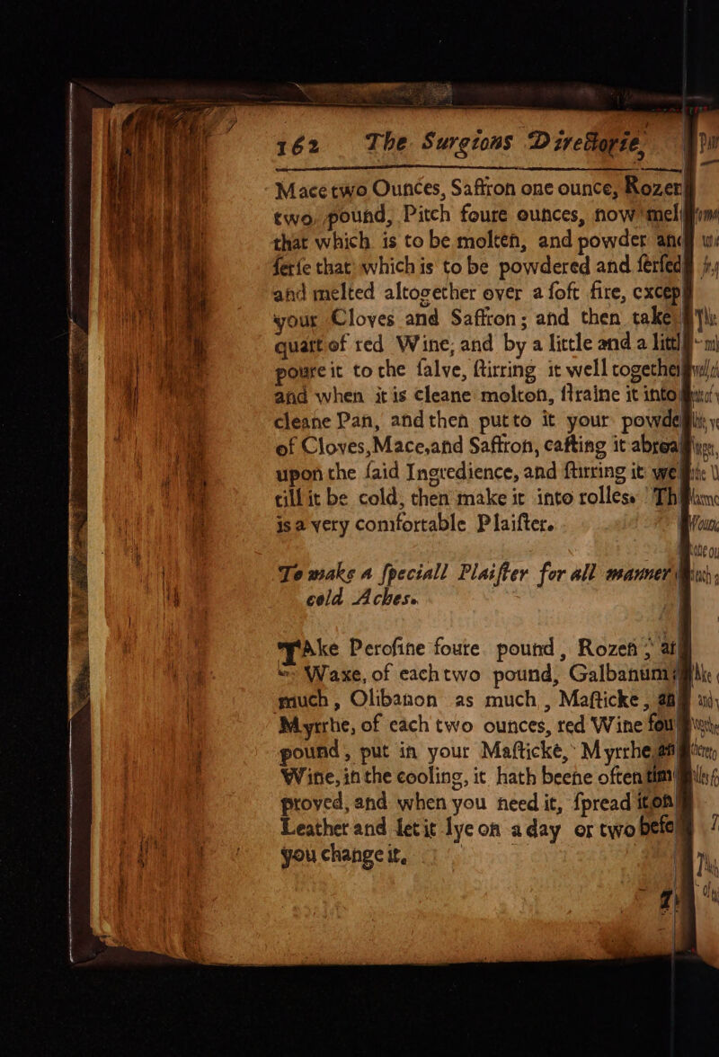 ey Mace two Ounces, Saffron one ounce, Rozen two, pound, Pitch foure ounces, now ‘mel! that which is to be molten, and powder afc ferie that: which is to be powdered and ferfed ahd melted altogether over a foft fire, excep your Cloves and Saffron; and then take) § quatt of red Wine; and by a little and a Litt @m poureit to che falve, ftirring it well together sual: cleane Pan, andthen putto it your powdeli o isa very comfortable Plaifter. i To waks a {peciall Plaifter for all manner Mn cold Aches» my yAke Perofine foure. pound, Rozen ; atl “» Waxe, of eachtwo pound, Galbanumiy much, Olibanon as much,, Mafticke, 2am pound, put in your Mafticke, M yrrhe ang Wine, inthe cooling, it hath beene often tim! proved, and when you need it, {pread iten| Leather and fetit lye on aday or two betel youchangei, 19) q