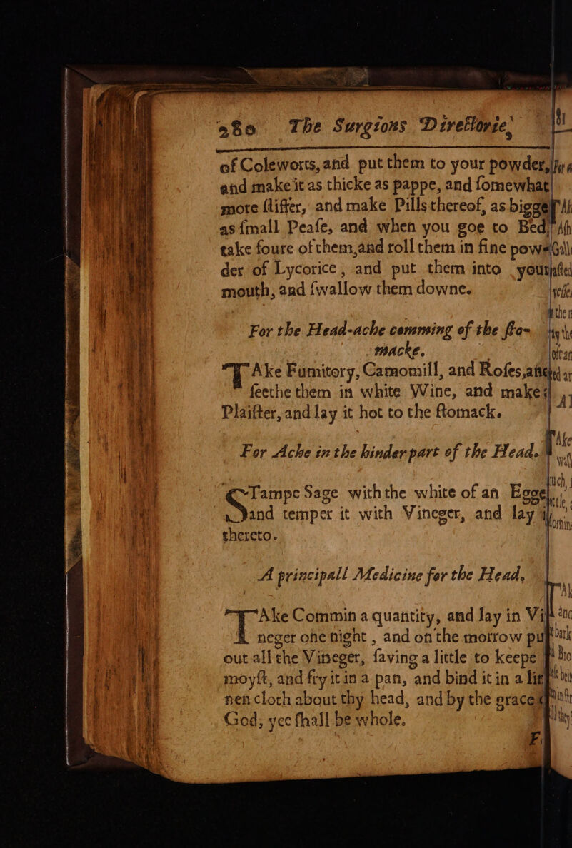 i$] | ae 380 The Surgrons Drrettorse, and make 'it as thicke as pappe, and fomewhat| more fliffer, and make Pills thereof, as biggef'ul as {mall Peafe, and when you goe to Bed) Af take foure of them,and roll them in fine pows Gill der of Lycorice , and put them into _yourjate mouth, and {wallow them downe. Lefl 3 : ‘ MUN For the Head-ache comming of the fia- 9h macke. oftat “TE Ake Fumitory, Camomill, and Rofes,atte feethe them in white Wine, and make; Plaifter, and lay it hot to the omack. For Ache inthe hinderpart of the Head. ? fc, ares Sage withthe white of af Egge thereto. A principall Medicine for the Head. | | # Ake Commin a quantity, and Jay in Vip é neger one night , and on the motrow pup tk out all the Vineger, faving a little to keepe J dr moyft, and fry itin a pan, and bind icin a ligt al nen cloth about thy head, and by the eracek Nag God, yce fall be whole. By