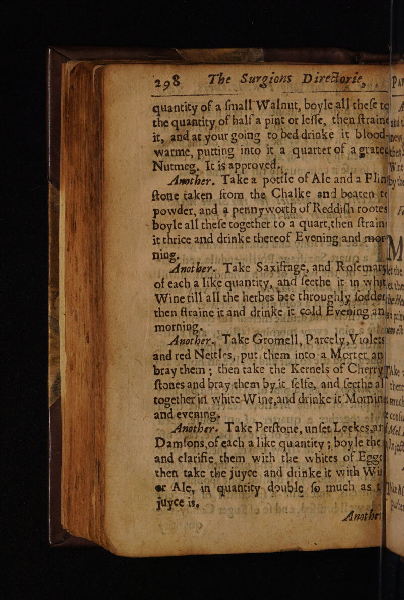 298 The Surgions Divethoyse, pa quantity of a fmall Walnut, boyleall thefe tq) 4 the quantity of halla pint or leffe, then {trained it, andat. your going to bed. drinke it bloody warme, putting into it a quarter of a gratethh: Nutmeg, It is approved... Wine Another. Takea pottle of Ale anda Flisihy ftone taken ftom the Chalke and beaten te owder, and a pennywosth of Reddith rootes) £ boyle all thefe together to a quart,then {train it thrice and drinke thereof Evening-and mop ning. ) Tad a | Another. Take Saxittage, and, Rofemary of each a like quantity, and feethe jc: 1n whiter, Wine till all the herbes bee throuchly foddentay, then Araine it and drinke, it cold Evening any», morning. . ; ee Ealue Another. Take Gromell, Parcely, Violets and red Nettles, put them into-a Mortet, an bray them ; then take the Kernels of Cherryitite: ftones and bray.them by. ic felte, and {cetheall ther together itl white W ine,and drinke it Morn init my¢ and evening, igs econ Another. Take Perftone, unfer Leekes.atiy) Damfons,of each alike quantity ; boyle Cheb 8 and clarifie, them with the whites of Ego then take the juyce and drinke it with Will ew Ale, in quantity double fo much as, BM) juyce is. hss kill | F mm hy J Pie Arattel