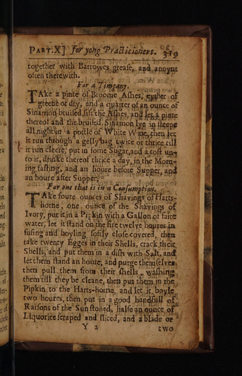 together with Barrowes. oreafe, and. anoynt often therewith. ,* 93 : chine For 4 Ti QAnys ovis Ake a pinte: of Broome .A thes; ieyalier of eteeht of dry, and-a quarter ofan ounce of Sinamon bruiled itt'the Athes, and Jot. piate thereot and’ the bruticd, Sinamon lye in fteeng all night ‘a pottle of White Wine, then ber itrun throtigh a gellybag twice or thrice rill itiun clecte; put in fome Sigarand acoft ups to.it, drifike thereof thrice a day, in the Moms ing falting, and an houre before § upper, and anhoure after Supperge *** F ov one that ss tha Confumption. * Ake foure. ounces of Shavings of Harts- “Shore, one, ouncé of the Shayings of Ivory, pucitin a Pipkin witha Gallon of faire water, lee it ftand onthe fire cwelye hapresim fufing and boyling “foftly clofecoyered, thers take twenty Epges in their Shells, crack their Shells,and put chemin a difh with Salt, and. letthem ftand an houte; and purge them(elves, then pull them fromm their fhells ,, wating themtill they be cleane, them pus thems. in rhe, Pipkin to the’ Hartsehorne, and let Jt boyle, two houres, then. put in a good handfull of: Raifons of rhe’ Sun ftoned, halfe ap.eunce of. Liquorice {ctaped and fliced, and a blade or » a 3 ” a rte