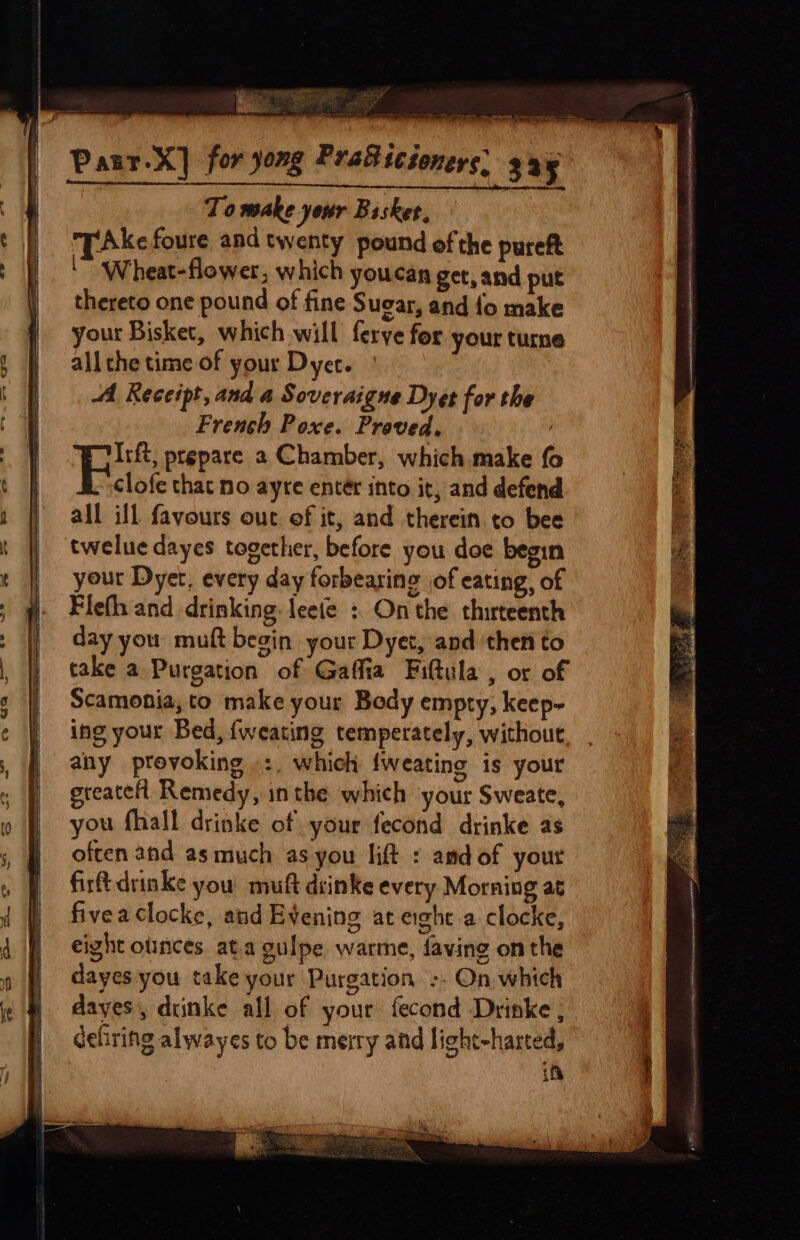 Paur.X] for yong Pra®icioners: 325 Paur-ay for yong Tae sCsoners, say | To make your Basket. t | ZAkefoure and twenty pound of the pureft : | © Wheat-flower, which youcan get, and put || thereto one pound of fine Sugar, and fo make your Bisket, which will ferye for your turne § ff} allthetime of your Dyer. Al Receipt, and a Soveraigne Dyes for the | French Poxe. Proved. © / 7 BR: ptspare 2 Chamber, which make fo oy &amp; clofe that no ayre entér into it, and defend |  all ill favours out of it, and therein. to bee EG q twelue dayes together, before you doe begin oh | your Dyet, every day forbearing jof eating, of ; gf Fleth and drinking. leete : Onthe thirteenth ; || dayyou muft begin your Dyet, and then to , |) take a Purgation of Gaffia Fiftula , or of i Scamonia,to make your Body empty, keep- | ing your Bed, {weating temperately, without 3 any provoking »:, which {weating is your re greatelt Remedy, inthe which your Sweate, | you fhall drinke of your fecond drinke as | often and as much as you lift : amdof your of firtdrinke you muft drinke every Morning at } fiveaclocke, and Evening at erghc.a clocke, 4 ) eight olinces ata gulpe warme, faving on the | dayes you take your Purgation -. On which dayes, diinke all of your fecond Drinke , if