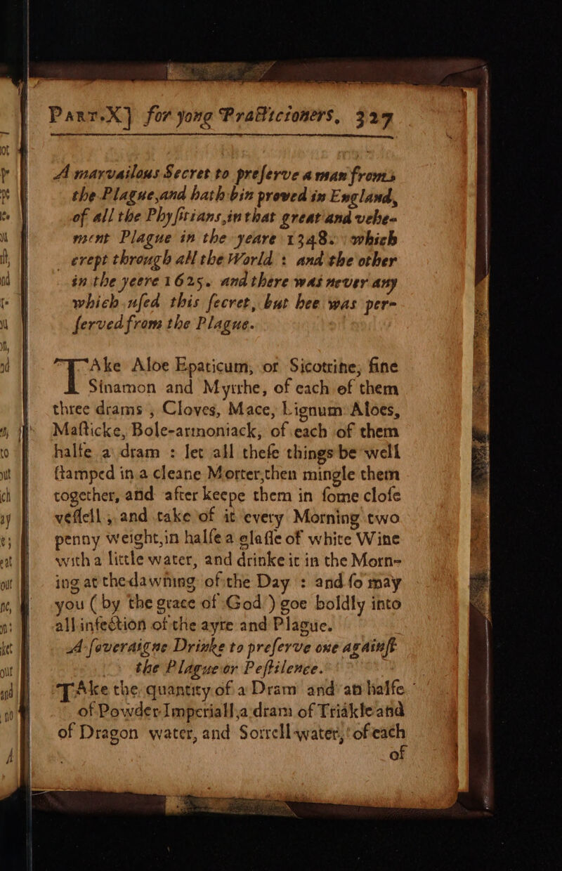 A marvailous Secret to preferve awsan fronts the Plague,and hath bin proved in England, of all the Phyfriansinthat great and veheq ment Plague in the yeare 1348. | which _ erept through all the World : and the other in the yeere 1625. anathere was never any which nfed this fecret, but bee was per- fervedfrom the Plague. Ake Aloe Epaticum, or Sicotrine; fine Sinamon and Myirhe, of each ef them three drams , Cloves, Mace, Lignum: Afoes, Mafticke, Bole-armoniack, of each of them halte a\dram : let all thefe things be well {tamped in.a cleane Morter,then mingle them together, and: after keepe them in fome clofe veflell and take of it every Morning two penny weight,in halfea elafle of white Wine with a litthe water, and drinke ic in the Morn- ing at the dawning of the Day : and fo may you ( by the grace of God) goe boldly into all infection of the ayre and Plague. A -foveraignue Drinke to preferve one againft &gt; the Plaguevor Peftilence. : Ake the quantity of a Dram and’ at halfe. ’ of Powder Imperiallja dram of Triakfe atid of Dragon water, and Sorrell water, ‘of ei Q