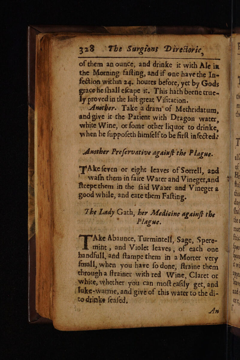 Fa alll : 328 ~The Surgions Direttorie. of them an ounce, and drinke ‘it with Ale in the Morning falting, and if eneshayethe Ine feétion within 24. houres before, yct by Gods grace he fhall efcape it.’ This hath beene true- ly proved in the lait great Vifitation. Another. Take a dram’ of Methridatum, andgive ic the Patient with Dtagon’ water, white Wine, orfome other liquor to drinke, when he fuppofeth himfelf to be firft infected: Another Prefervative agaist the P lague. Tkefeven or eight Leaves of Sotrell, and ' swath them in faire Water and Vineger,and ficepethem in the faid Water and Vineger a good while, and eate them Fafting. The Lady Gath; her Medicine againft the ’ Plague. Geen Abaunce, Turmintelf, Sage, Spere- mint , and Violet leaves, of each one handfull, and ftampe them in a Morter very fmall, when you have fo done; Araine them through a Mrainer with red Wine, Claret or white; whether you can moft eafily get, and todrinke feafed,