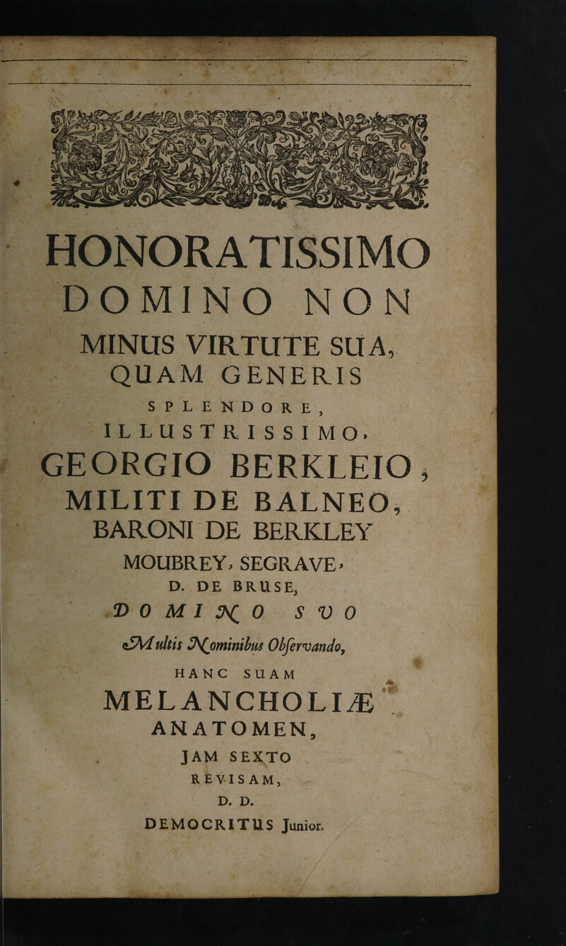 HONORATISSIMO DOMINO NON MINUS VIRTUTE SU A, QUAM GENERIS SPLENDORE, I L L U S T R I s S I M O. GEGRGIO BERKLEiO, MILITI DE BALNEO, BARONI DE BERKLEY MOUBREY, SEGRAVE' D. DE BRUSEj DOMINO S V 0 D^ominibus Obfervandoy t HANG SUAM MELANCHOLIA’ ANATOMEN, JAM SEXTO R E V-1 S A M, D, D. DEMOCRITUS Junior,