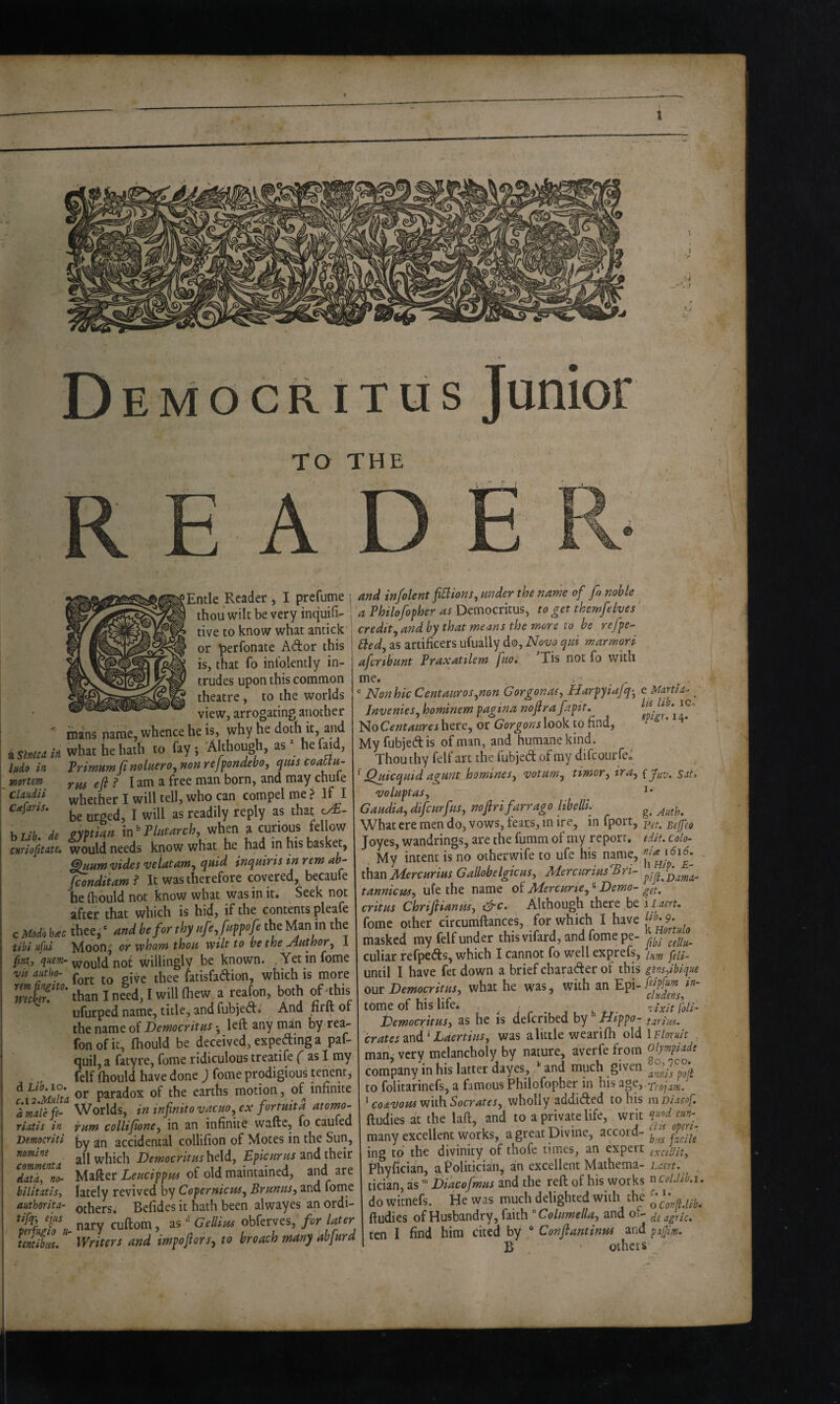 Junior TO THE di Stnecd irl litdo in mortem Claiidii Ctefaris, hUb, de CHYiofitdte, c Modo btec tibi ufui fint.i quern- vis autho- rem fin^ito. mc\eY. d Lib. lo. c.12,Midta amalefe- riatis in Democriti nomine commentn data.., no- bilititiSy authorita- tik-y tjus peifugio a- tentibiM. Entle Reader , I prefume thou wilt be very inquifi- tive to know what antick or perfonate Ador this is, that fo inlolently in¬ trudes upon this common theatre, to the worlds view, arrogating another mans name, whence he is, why he doth it, and what he hath to fay; Although, as he faid, Trimum fi nolmroy non refpondebo, qtiis coaUn- rm efi ? I am a free man born, and may chufe whether I will tell, who can compel me ? If I be urged, I will as readily reply as that c/£- gxptkn m^Phttarch, vihm a curious fellow would needs know what he had in his basket, ^HHWvides veiatarn^ quid inquiris in rem ah~ fcondiiam ? It was therefore covered, becaufe he (hould not know what was in it. Seek not after that which is hid, if the contents pleafe thee^ ‘ nnd be for thy nfe^fnppofe the Man in the Moon^' or vphotn thou wtlt to be the Author^ I would’not willingly be known. .Yet infome fort to give thee fatisfadion, which is more than I need, I will (hew. a reafon, both of this ufurped name, title, and fubjed. And firft of the name of Democritus • left any man by rea¬ fon of it, (hould be deceived, expeding a paf- quil, a fatyre, fome ridiculous treatife ( as I my felf (hould have done ) fome prodigious tenent, or paradox of the earths motion, of infinite Worlds, in infnitovncHo^ ex fortuita atomo- irnm collifioney in an infinite wafte, fo caufed by an accidental collifion of Motes in the Sun, all which DemocritHsh^ldj and their Mafter Leucippi'U of old maintained, and are lately revived by Copernicus^ Brunits^ and fome others. Befides it hath been alwayes an ordi¬ nary cuftom, as ** Gellius obferves, for later Writers and impojlors^ to broach mdny abfurd and in/olent fiSlions, under the name of fo noble a Philofopher as Democritus, to get themfelves credit, and by that means the more to be refpe- Bed, as artificers ufually do, Now qui marmori afcrtbunt Praxatilem fuo, ’Tis not fo with me. Nonhic Cent auras,non Corgonas, Harpy iafq-, Jnvenies, hominem pagina nofr a fapit, NoCentaureshtcc, or GorgonsXooV. to find, My fubjed is of man, and humane kind. Thou thy felf art the fubjed of my difcourfe^ ^ Quicquid agunt homines, wtum, timor, ira, voluptas, Gaudia, difcurfus, nofiri farrago libelll What ere men do, vows, fears, in ire, in fport, Joyes, wandrings, are the fumm of my report. My intent is no other wife to ufe his name, than Jbiercurius Gallobelgicus, BdercuriusBri- tannicm-i ufe the name of Mercurie, ® Demo¬ critus Chrijlianusy drc. Although there be fome other circumftances, for which I have masked my felf under this vifard, and fome pe¬ culiar refpeds, which I cannot fo well exprefs, until I have fetdown a brief charader of this our Democritus, what he was, with an Epi¬ tome of his life, Democritus, as he is defcribed by ///ppo- crates^x^d ^ haertius, was a little weari(h old man, very melancholy by nature, averfe from compsiny in his latter dayes, *' and much given to folitarinefs, a famous Philofopher in his age, ‘ coavous with Socrates, vihoWy addided to his ftudies at the laft, and to a private life, writ many excellent works, a great Divine, accord¬ ing to the divinity of thofe times, an expert Phyfician, a Politiciain, an excellent Mathema¬ tician, as ” Diacofmus and the reft of his works do wicnefs. He was much delighted with the ftudies of Husbandry, (mh Columella, and of¬ ten I find him cited by * Conftantinus and B others e Martin-- lls lib, iCo' epigr, 14. {fuv, Sals j, g, yluth, Fet, Be fed edit, Colo- nia 1616. , bHip. E- pi ft, Dama- get, i L.aert, lib, 9. k Hortulo fibi cellu- Inm feli- glnsiibique feipfum in- cludenst z ixit foil- tarim, \Eloruit . Olympiade 80,7C0. amis poft Trnjam, m Diaeof. quod cun- ciis operi- b'vs facile excell it, Laert, n CoLlib.i, c, 1. o C on ft.lib, ds agric. pijjim.