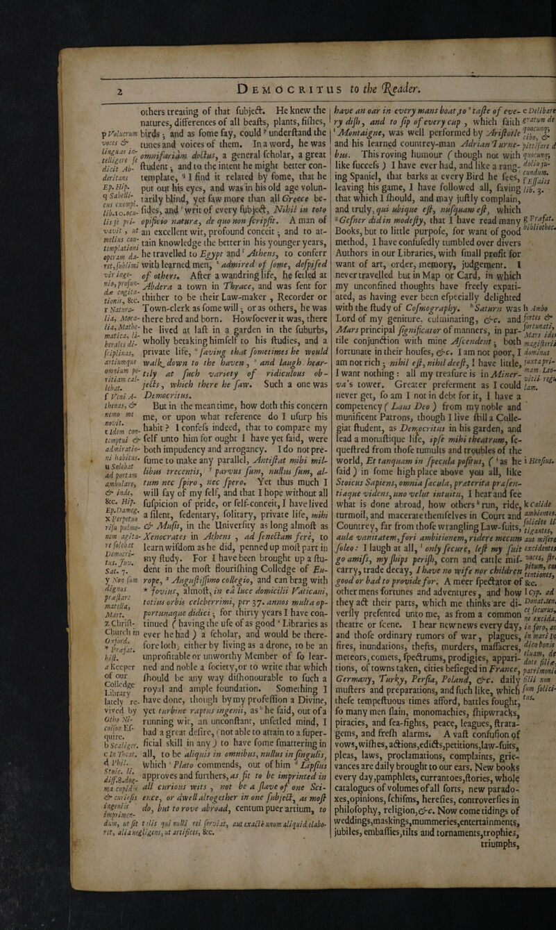 others treating of that fubjeft. He knew the natures, differences of all beafts, plants, fillies, p Volucrum birds • and as fotne fay, could underftand the voces & ^ tunes and voices of them. In a word, he was ommfariam doUits, a general Scholar, a great dieft Ah- ftudent •, and to the intent he might better con- deritMs template, I find it related by fome, that he Ep.Hip. put out his eyes, and was in his old age volun- q tarily blind, yet faw more than all Greece he¬ rn aja4' writof every fybjed. Nihil in toto lib.lo.ocU' . ■ : ■ r Us fe pri- ofificio naturae, de qmnon ferippt, A man of vavit, lit an excellent wit, profound conceit ^ and to at- mthiis cm-_ tain knowledge the better in his younger years, ^opum X travelled to Egypt and' Athens, to conferr ret,fiibllml with learned men, * admired of fome, defpifed viringe- of others. After a waiidring life, he fetled at f’jo,profiin- a town in Thrace, and was fent for Uonisf^^c. thither to be their Law-maker , Recorder or r Nutlra- Town-clerk as fome will • or as others, he was lid. Mom- there bred and born. Howfoever it was, there lid,Mathe-lived at laft in a garden in the fuburbs, '''^^tilly betaking himfelf to his ftudies, and a fciplinas, private life, “ faving that fometimes he wonld artiumqiie walk^ down to the haven, * and laugh hear- omlump-^^ly variety of ridiculous ob~ \ebau jc^s, which there he faw. Such a one was i Vmi A- Democritus, ihsfias, & But in the meantime, how doth this concern nemo me reference do I ufurp his tidem COT-^^^bit ? Iconfefs indeed, that to compare my temptui & felf unto him for ought I have yet faid, were admiratio- both impudency and arrogancy, I do notpre- niake any parallel. Antifiat mihi miE ^d Vortdni trecentis, ^ parvus fum, nullm fum, al- ambiilare, turn nec fpiro , nec fpero. Yet thus much I & inde, will fay of my felf, and that I hope without all &c. Hip. fufpicion of pride, or felf-conceit, I have lived ^ferptui) ^ fedentary, folitary, private life, mihi rifii piiimc- Mufis, in the llniverfity as long almoft as nem agita- Xenocrates in Athens , ad fcnetlam fere, to re folebat wifdom as he did, penned up mod part in Jz/rX' For I have been brought up a fiu- Sdt.q. * dent in the moft flourifhing Colledge of Eu¬ rope, * Augufiijfmo collegia, and can brag with * foviiis, almoll, ea luce domicilii V'aticani, totim orbis celeberrimi, per 37. annos mult a op- portunaque didici ^ for thirty years I have con¬ tinued ( having the ufe of as good “ Libraries as Church in ^ver he had ) a fcholar, and would be there- fo^^loth; either by living as a drone, to be an unprofitable or unworthy Member of fo lear¬ ned and noble a rociety,or to write that which fhould be any way difhonourable to fuch a royal and ample foundation. Something I have done, though by my profeffion a Divine, y fm dignus pi'cejiare rndtella. Mart. z Chrifi- hifi. a Keeper of our Colledge Library lately re¬ vived by yet turbine raptus ingenii, as'' he faid, out of a Otho Ni- coipnn Ef- quire. b Scaligsr. c In Thtat. d Vhll. Stoic, li. running wit, an unconftanr, unfetled mind, I had a great defire, (notable to attain to a fuper- ficial skill in any ) to have fome fmattering in all, to be aliquis in omnibus, nullus in finguUs, Which‘P/^ro commends, out of him ^ Lipfius d7fB dog- ^PP^'oves and furthers, fit to be imprinted in rnd cHpid'^ ftll curious wits , not be a fiave of one Set curious wits & curirfts ence, or dwell altogether in one fubjeH, as mofi ingeniis fg ^oye abroad, centum puer artium, to impnmen- dum, lit fit tilis quinuUi rei ferviat, aut exdU'e mm illiquid eUbo- ret, alianeiligens, lit artifices, See. have an oar in every mans boat,to ® tafie of eve- e Delibare rydijh, and to fip of every cup , which faith ‘ Montaigne, was well performed by Arifiotle and his learned countrey-man Adrian *7urne- yittifare d hm. This roving humour (though not with qnocunp. like fuccefs) I have ever had, and like a rang- ° cund.iim. ing Spaniel, that barks at every Bird he fees, fpjTies leaving his game, I have followed all, faving that which I fhould, and may juftly complain, and truly, qui uhique efi, nufquam efi, which '^Gefner did in modefiy, that I have read many Books, but to little purpofe, for want of good method, I have confufedly tumbled over divers Authors in our Libraries, with fmall profit for want of art, order, memory, judgement. I never travelled but in Map or Card, in which ray unconfined thoughts have freely expati¬ ated, as having ever been efpecially delighted with the ftudy of Cofmography, Saturn was h Ambo Lord of my geniture, culminating, ggre, principal or of manners, in ^^rs^^dh tile conjundion with mine Afcendent • both magifierii fortunate in their houfes, gfi-c, 1 am not poor, I dominus am not rich • nihil efi, nihil deefi, I have little, I want nothing ; all my treafure is in Miner- va's tower. Greater preferment as I could 7am! never get, fo am I not in debt for it, I have a competency ( Laus Deo ) from my noble and munificent Patrons, though I live ftill a Colle- giat ftudent, as Democritus in his garden, and lead a monaftique I i/e, ipfe mihitheatrum, fe- queftred from thofe tumults and troubles of the world, Et tanquam in fpecula pofitus, ‘ as he i Henfius, faid) in fome high place above you all, like Stoicus Sapiens, omnia feecula, praterita prafen- tiaque vidcns,uno velut intuitu, I hear and fee what is done abroad, how others^run, ride,k turmoil, and macerate therafclvcs in Court and Countrey, far from thofe wrangling Law-fuits,{;j^^//^j^^ auU V an it at em, fori amhitionem, rtdere mecum aut mifen foleo: I laugh at all,' only fecure, lefi my fuit excidentes go amifs, my Jhips perijh, corn and cattle mif- fir carry, trade decay, J have no wife nor children ulSnes! good or bad to provide for, A meer fpeda^of pf &c. ’ other mens fortunes and adventures, and how 1 O'/'* they ad their parts, which me thinks are verfly prefented unto me, as from a common ^e euidl, theatre or feene. I hear newnews every day, inforo, ai. and thofe ordinary rumors of war, plagues, inmarUn fires, inundations, thefts, murders, maftacres, ‘Ifo bonis meteors, comets, fpedrums, prodigies, appari- tions, of towns taken, cities befieged in France, patrimonii Germany, Turfiy, Perfia, Poland, ^c, daily fHii non mufters and preparations, and fuch like, which thefe tempeftuous times afford, battles fought, fo many men flain, monomachies, fhipwracks, piracies, and fea-fights, peace, leagues, ftrata- ^ems, and frefh alarms, A vaft confufion gf vows,wifties, adions,edids,petitions,law-fuits, pleas, laws, proclamations, complaints, grie¬ vances are daily brought to our ears. New books every day,pamphlets, currantoes,ftories, wholg catalogues of volumes ©fall forts, newparado-. xes,opinions, fchifms, herefies, controverfies in philofophy, religion,Now come tidings of weddings,maskings,mummeries,entertainments, jubiles, embaflies,tilts and tornaments,trophies, triumphs,