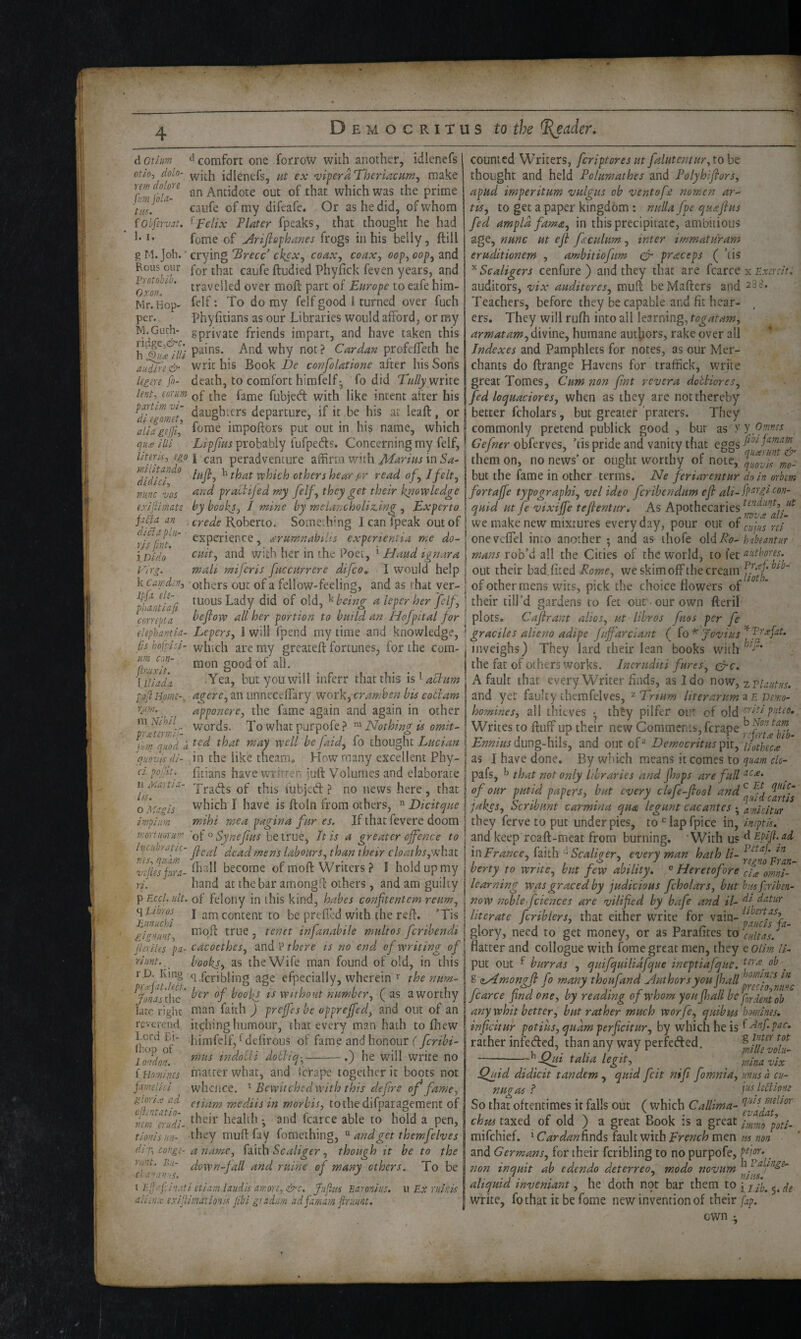 d otium comfort one forrow with another, idlenefs of/o, dolo- idlenefs, nt ex viperaTberiacfim^ make Trntla-^ an Antidote out of that which was the prime uii. ^' caufe of my difeafe. Or as he did, of whom iobfervat. ^Felix FInter fpeaks, that thought he had fome of jirijiephanes frogs in his belly, ftill g M. Job. * crying 'Brecc ck^x, coax, coax, oop, cop, and Rous our pQj. tj^at caufe ftudied Phyfick feven years, and Oroff ^ * t^svelled over moft part of’ Europe to eafe hira- Mr.Hop- fflf'- To do my felf good i turned over fuch per., Phyfitians as our Libraries would afford, or my gprivate friends impart, and have taken this why not? Cardan profelTeth he audrre& writ his Book confolatione after his Sons Ugm fo- death, to comfort himfelf- fo did write lent, corum fubjed with like intent after his ^dh 'nmt ^^lughrers departure, if it be his at leaft, or aliageffil impoffors put out in his name, which quse HU Lipjim probably fufpeds. Concerning my felf, liters, ego I peradventure affirm with in 'didici^^ othershear pr read of, Jfelt, mine VOS praiiijed my felf, they get their knowledge exlftimate by books, J mine by melancholiz,ing , Experto fHa an . crede Kohtno. Somechmg I can fpeak out of r\ffnt‘‘‘' ' ammnahilis experientia me do- iDido ^^dt, and with her in the Poet, ^ Hand ignara Vlrg. mali miferis fitccurrcre difeo^ I would help k Camden, others out of a fellow-feeling, and as that ver- ^hantUfi ^•JO^sLady did of old, ^ being a leper her felf , conepta beflow all her portion to build an Hofpital for elephantU- Lepers, I will fpend my time and knowledge, lis hofpHH which are my greateft fortunes, for the com¬ mon good of all. .Yea, but you will inferr that this is^ aclitm agere, an imnecefTary work, cramben bis eotram apponere, the fame again and again in other words. Towhatpurpofe? Nothing is omit^ ct pojjit, n ielaitla- ti-s. o Magis impinm wort HOY uni urn con- ftroix/t. i lliada. pOjl Home-, rum. ni Hihil Fm^quod a that may well be faid, fo thought Lucian quovisdi- in the like theam. How many excellent Phy¬ fitians have written julf Volumes and elaborate Trads of this fubjed ? no news here , that which I have is ftoln from others, ” Dicitque mihi mea pagina fur es. If that fevere doom of  Synef us be true, It is a greater offence to hiaibratiL- mens labours, than their cloaths,wheit fhall become of moft Writers ? I hold up my rf. hand at the bar amongfl: others, and am guilty ^Eccl.ult. of felony in this kind, hahes conftentem reum, ’Ennuebi ^ content to be prefled with the refl. ’Tis giemint *^^9^ j te?jet infanabile multos ferihendi jefiles pa- cacocthes, there is no end of writing of riunt,books, as the Wife man found of old, in this ^dcribling age efpecially, wherein ^ the srum- jr^Jasdic' ^^^ks iS without number, ( as a worthy late right man faith ) preffes he opprejfed, and out of an reverend itching humour, that every man hath to fliew ^^*^^'^T,^defirous of fame and honour T feribi- londom indoUi dobhq-^-.) he will write no f Homines matter what, and icrape together it boots not famelicl whence. ^ Bewitched with this defire of fame, glori.’s ad mediis in morbis, tothe difparagement of nenferudi- ; ^nd fcarce able to hold a pen, tionisnn- they muftfay fomething, and get themfeh es dii\ conge- a name, faith Scaliger, though it he to the runt. Bit- down-fall and ruine of many others. To be ■Ci;a'>a»is. j j t Tijfafci'i.iti etiam laiidls amore, &c. fufiis Baronins, u Ex ruhis dlunx exijlimationis jibi gcadum adfarnam firuunt. counted Writers, feriptores ut falutentur, to be thought and held Folumathes and Folyhifiors, apud imperitum 'vulgus ob ventofii nomcn ar- tis, to get a paper kingdom : nulla fpe quaff us fed ampld fama, in this precipitate, ambitious age, nunc ut eff faculum, inter immaturarn eruditionem , ambitiofim & praceps ( ’tis Scaligers cenfure ) and they that are fcarce x Exercit.. auditors, vix auditores, muH: beMafters and 238. Teachers, before they be capable and fit hear¬ ers, They will rufh into all learning, armatam,Ai\Mmt, humane authors, rake over all Indexes and Pamphlets for notes, as our Mer¬ chants do ftrange Havens for traffick, write great Tomes, Cum non ftnt r ever a do'cHores, fed loquaciores, when as they are not thereby better fcholars, but greater praters. They commonly pretend publick good , bur as >’y Owm Gefner obferves, ’tis pride and vanity that eggs fi^famam them on, no news or ought worthy or note, but the fame in other terms. Ne feriarentur do in orhem fortajfe typographi, vel ideo fcribendim eff ali-f?^^'£l^^^^' quid ut fe vixiffe teffentur. As Apothecaries we make new mixtures everyday, pour out oi yf onevcfTel into another ; and as ihofe q\ARo- habeantur mans rob’d all the Cities of the world, to let uuthores. out their bad.fited Kome^ we skim off the cream Jlflf of other mens wits, pick the choice flowers of their till’d gardens to fet out our own fteril plots. Caff rant alios, ut lihros fuos per fe graciles alieno adipe fiiff'arciant (o'^ fovius'^f'-^f^- inveighs) They lard their lean books with the fat of others works. Incniditi fures, Crc. A fault that every Writer finds, as 2 do ^ow, xviautus. and yet faulty ihemfelves, ^ Trtum liter arum a £ 'Demo- homines, all thieves • th6y pilfer out of old '''‘>'dipnteo. Writes to fluff up their new CommcnLi.,fcrape Ennius Aur)g-\vAs, and out of^ Democritus fw, ifthec^ as J have done. By which means it comes to quam clo- pafs, that not only libraries and jhops are full of our putid papers, but every clefe-ffoel ^^d^ jakss, Scribimt carmina qua legunt cacantes *, amlcitur they ferve to put under pies, to lap fpice in, ineptis. and keep roaft-meat from burning. ’With us <iEpifl.ad in France, faith ^Scaliger, every man hath li- verty to write, but few ability, ® Heretofore cU omni¬ learning was graced by judicious fcholars, but bus feriben- now noble fcicnces are vilified by bafe and il- datur literate fcriblers, that either write for vain- glory, need to get money, or as Parahtes to cidtas. flatter and collogue with fome great men, they e oiim li- put out f hurras , quifquilidfque ineptiafque, ^ S <iy4mongff fo many thoufand Nuthorsyou fcarce find one, by reading of whom you fhall befgyfffgf any whit better, but rather much worfe, quibus homines, inficituf potiiis, quam perficitur, by which he is (Anf.pac, rather infeded, than any way perfeded. ^iu%oN- -^.Qui talia legit. mina vix Qjjid didicit tandem , quid feit nifi fomnia, anus d cu- nufras ? jus leBiom So that oftentimes it falls out ( which Callima- chm taxed of old ) a great Book is a great mifehief. ^CardanAnAsh\Ax.w\ihFrench m^n ns non and Germans, for their fcribling to no purpofe, . non inquit ab edendo deterreo, modo novum aliquid inveniant, he doth not bar them to [ fjf qg write, fothat it be fome new invention of their fap. own 1