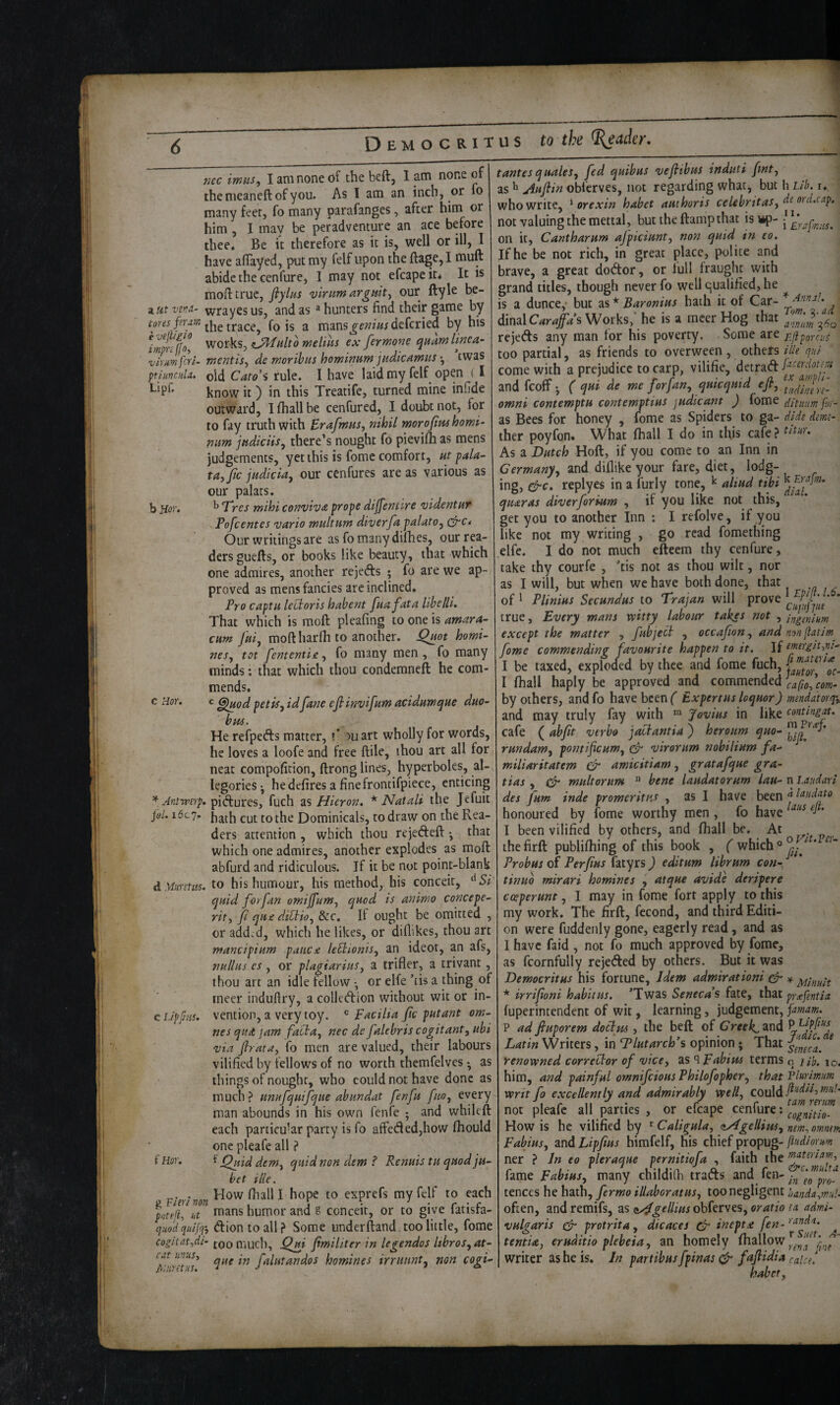 T u s to the ^ader. z Ut Vt'ld- tores feram e vtpglo imprcffo-, ^ virm joi- ptiuncuU. Lipf, b Hor. c Hor. * Antrperp. jol. i6c']. d MwsUts. e L/ppus. f Hor. g Fitr/ non pot ell-, lit quod quijq'j cogltat,di- cat tin us, Aturnus. nec imus, I am none of the beft, I _am none of the meaneft of you. As I am an inch, or fo many feet, fo many parafanges, after him or him, I may be peradventure an ace before thee. Be it therefore as it is, well or ill, I have affayed, put my felf upon the ftage,I muft abide the cenfure, I may not efcapeit< It is mofttruc, flylns vinmarguit, our ftyle be- wrayes us, and as ® hunters find their game by the trace, fo is a mans^f??»<jdefcried by his ViQxkSj melihs ex ferwone quamlinea- wentis, de woribus hominuryi jndic^wustwas old Caro's rule. I have laid my felf open ( I know it) in this Treatife, turned mine infide outward, Ilhallbe cenfured, I doubt not, for to fay truth with Erafmus, nihil moroftm homi- mm jndiciis^ there's nought fo pievilB as mens judgements, yet this is fome comfort, ut pala^ tayjic jadiciay our cenfures are as various as our palats. ^ T'res fnihi conviva p/ope dijfentlye ‘videntuT Tofcentes vario multum diver fa palato^ cP'C* Our writings are as fo many dimes, our ri¬ ders guefts, or books like beauty, that which one admires, another rejefts ; fo are we ap¬ proved as mens fancies are inclined. Pro captH leUoris hahent fnafata llhelli. That which is raoft pleafing to one is amara- CHm fai, moftharlh to another. Qnot homi¬ nes^ tot fententie, fo many men, fo many minds: that which thou condemneft he com¬ mends. ^ ^od pet is, idfane eflinvifam acidnwque duo- bus. He refpefts matter, t’ mart wholly for words, he loves a loofe and free ftile, ihou art all for neat compofition, ftrong lines, hyperboles, al¬ legories ^ he defires a fine frontifpiece, enticing pi(fi:ures, fuch as Huron. * Natali the Jefuit hath cut to the Dominicals, to draw on the Rea¬ ders attention , which thou rejedeft •, that which one admires, another explodes as moft abfurd and ridiculous. If it be not point-blank to his humour, his method, his conceit, quid for fan omifum, quod is animo concept- rit, fi qu£ dildio, &c. If ought be omitted , or add.d, which he likes, or diflikes, thou art mancipium paiic^ leHionis, an ideot, an afs, nullus es , or plagiarius, a trifler, a trivant, thou art an idle fellow •, or elfe ’tis a thing of rneer induftry, a colledion without wit or in¬ vention, a very toy. Facilta fic putant om- nesqud jam fatda, nec de falebris cogitant, ubi via flrata, fo men are valued, their labours vilified by fellows of no worth themfelves • as tilings of nought, who could not have done as much? unufquifque abundat fen ft fno, every man abounds in his own fenfe ; and whileft each particular party is fo affeded,how Ihould one pleafe all ? Quid dem, quid non dem ? Renuis tu quod ju- bet tile. How (hall I hope to exprefs my felf to each mans humor and g conceit, or to give fatisfa- dion to all ? Some underftand. too little, fome too much, jQ^i fmiliter in legendos Itbros, at- que in falutandos homines irruunt, non cogi- tantesquales, fed quibus veflibus induti fmt, as ^ Auflin obferves, not regarding what, but h Lib. i, who write, ^ or exin habet authoris celebritas, ^^dcap. not valuing the mettal, but the damp that isi*p- ^ on it, Cantharum ajpiciunt, non quid in to. If he be not rich, in great place, polite and brave, a great dodor, or full fraught with grand titles, though never fo well qualified, he is a dunce,- but as * Baronius hath it of Car- dinalC^r^/^’s Works,’ he is a mcer Hog that rejeds any man for his poverty. Some are rf pgr cut too partial, as friends to overween , others iUe qui come with a prejudice to carp, vilifie, detrad and feoff; ( qui de me for fan, qmcqmd efi, omni contemptH contemptius judicant ) fome niuim for- as Bees for honey , lome as Spiders to ga- dide dmt- ther poyfon. What fhall I do in this cafe ? As a Dutch Hoft, if you come to an Inn in Germany, and dillike your fare, diet, lodg- ing, ^c. replyes in a furly tone, ^ aliud tibi quaras diverforktm , if you like not this, get you to another Inn : I refolve, if you like not my writing , go read fomething elfe. I do not much efteem thy cenfure, take thy courfe , ’tis not as thou wilt, nor as I will, but when we have both done, that of ^ Plinius Secundus to Trajan will true, Every mans mtty labour takes not , ifgmiHm except the matter , fubject , occafion, andnonjUtim^ fome commending favourite happen to it. If iourgk,ni- I be taxed, exploded by thee and fome fuch, I fhall haply be approved and commended by others, and fo have been ( Expertus loquor) mendatorq\ and may truly fay with “ Jovius in like contingat. cafe ( abft verbo jaclantia ) heroum quo- rundam, pontifeum, cF virorum nobilium fa¬ miliar it at em & amicitiam , gratafque gra- tias , (pr multorum  bene laudatorum lau- n l.audarl des ftm inde promeritus , as I have been j Ittudato honoured by fome worthy men , fo have ’ I been vilified by others, and fhall be. At thefirft publifhing of this book , ( which ‘ Probus of Perfius fatyrs ) editum librum con-. ^ tinuo mirari homines , atque avide deripere cceperunt, I may in fome fort apply to this my work. The firft, fccond, and third Editi¬ on were fuddenly gone, eagerly read, and as I have faid , not fo much approved by fome, as fcornfully rejeded by others. But it was Democritus his fortune. Idem admirationi ^ x. * irrifioni habitus. 'Twas Seneca’s fate, that prJfentia. fuperintendent of wit, learning, judgement, jamam. P ad fiuporem dotlm , the beft of Cm^and P Latin Writers, in Tlutarcb’s opinion; That renowned corrector of vice, as ^Fabitts terms q ilh. lo. him, and painful otnnifcious Philofopher, that Vhrimm writ fo excellently and admirably well, QQ\j\^ji‘tdii,mnl< not pleafe all parties , or efcape cenfure: ggg„it:io- How is he vilified by ^ Caligula, dAgellim, nm, omnm Fabius, and Lipfms himfelf, his chief propug- jludiorm ner ? In eo pleraque pernitiofa , faith the fame Fabius, many childi(h trads and iPlgpf! tences he hath, fermo illaboratus, too negligent handa^mul. often, andremifs, zs <iy^gelliusohktsts,oratio ta adm- vulgaris cPr protrita, dicaces ^ inept a fen - ’•'^^d/t. tentia, eruditio plebeia, an homely (hallow writer as he is. In partibus fpinas ^ faflidia caicf. habet. A- fv'a