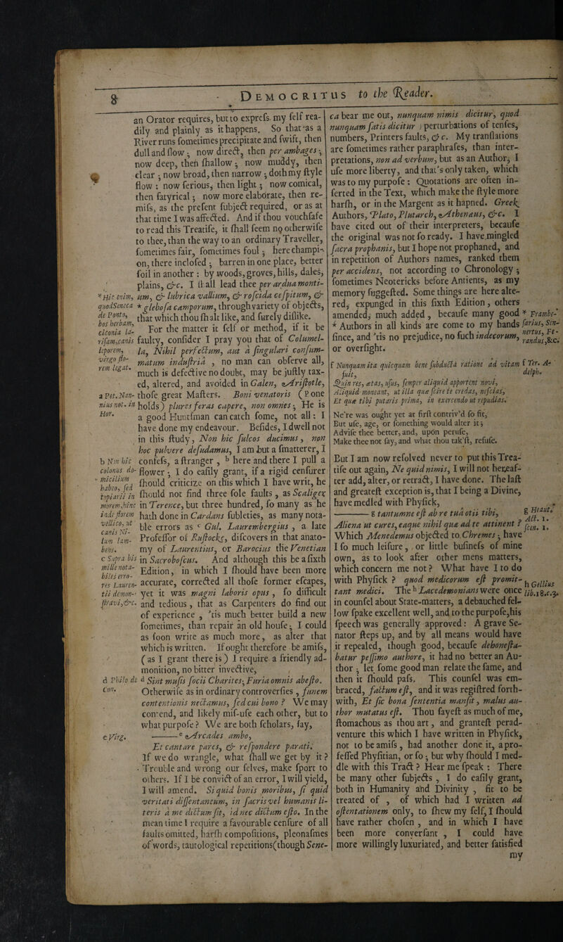 Democritus to ^Htc inim, qiiodSemca de Ponto, bos herbam, ckonU la- rlfm-,ca.nis leporenif virgo flo- rem Ug^t. a Pet, Nm- nins not. in Hor. b iVw hie colonns do- micilinm hnbeo, fed topiarii in moremfhinc inde florem vellico, ut can is Ni- lum lam- bens, c Supra his mile nota- biles erro- res Laiiren- tii demon-‘ jiraviy&c. d rkilo de Con. eVirg, an Orator requires, but to exprefs. my felf rea¬ dily and plainly as it happens. So that-as a River runs fometimes precipitate and fwift, then dull and flow ^ now dired, then fer ambages • now deep, then fhallow • now muddy, then clear • now broad, then narrow •, doth my ftylc flow : now ferious^ then light 5 now comical, then fatyrical; now more elabdrate, then re- mifs, as the prefent fubjed required, or as at that time I was afFeded. And if thou vouchfafe to read this Treatife, it fhall feem nq other wife to thee, than the way to an ordinary Traveller, fometimes fair, fometimes foul ^ here champi-^ on, there inclofed • barren in one place, better foil in another; by woods, groves, hills, daks, plains, crc. I If all xhet pr ardHamonti- um^ er liihrica vallinm^ efr rofeida cefpitumy *glehofa camporim, through variety of objeds, that which thou (halt like, and furely diflike. For the matter it felf or method, if it be faulty, confider I pray you that of ColumeU la^ Nihil perfeBam, am d fngtdari confim- matum induflrid , no man can obferve all, much is defedive no doubt, may be juftly tax¬ ed, altered, and avoided mGalen, tiArifiotky thofe great Mailers. Boni Venator is (Pone holds) plures feras cupercy nonomries-y He is a good Kuntfman can catch fome, not all: I have done my endeavour. Befides, I dwell not in this ftudy, Non hie fulcos dmimus, non hoc puhere defadamasy I am but a fmatterer, I confefs, a llranger , ^ here and there I pull a flower •, I do eaflly grant, if a rigid cenfurer fhould criticize on this which I have writ, he fliould not find three foie faults, as Scaligex mTerenccyhat three hundred, fo many as he hath done in Cardans fubletics, as many nota¬ ble errors as GhL Lauremhergius , a late Profeflbr of Bafiockoy difeovers in that anato¬ my of Laurentmsy or Barocius the Venetian m Sacrobofciis, And although this beafixth Edition, in which I fhould have been more accurate, correded all thofe former efcapes, yet it was magni lahoris opus , fo difficult and tedious, that as Carpenters do find out of experience , Tis much better build a new fometimes, than repair an old houfe ^ I could as I’oon write as much more, as alter that which is written. If ought therefore be amifs, ( as I grant there k ) J require a friendly ad¬ monition, no bitter invedive, , Sint mufis focii Charites-yFnriaomnis aheflo. Otherwife as in ordinary controverfies, fnnem contentionis neBamuSy fed cm bono ? We may con-end, and likely mif-ufe each other, but to what purpofe ? We are both fcholars, fay, -^ <iyircades amboy Ft cant are pareSj ^ re [ponder e paratii if we do wrangle, what lhall we get by it ? Trouble and wrong cur felves, make fport to others. If I be convid of an error, I will yield, I will amend. Si quid bonis gnoribmy fi quid veritati dijfentaneawy in facrisvel hutnanis lu teris d me diBum[ty idnec diBnm efio. In the mean time! require a favourable cenfure of all faults omitted, harfh compofitions, pleonafmes of words, tautological repetitions(though Sene-- ca bear me out, nmquam nimis dicitury quod nunquam fatis dicitur ) perturbations of tenfes, 1 numbers, Printers faults, 0 c. My tranflations are fometimes rather paraphrafes, than inter¬ pretations, non ad verbumy but as an Author, I ufe more liberty, and that's only taken, which was to my purpofe: Quotations are often in¬ ferred in the Text, which make the ftyle more harfh, or in the Margent as it hapned. Greeks Authors, ^latOy Blmarchy ^thenausy &c, I have cited out of their interpreters, bccaufe the original was not fo ready. I have mingled facra prophanisy but I hope not prophaned, and in repetition of Authors names, ranked them per accidenSy not according to Chronology ; fometimes Neotericks before Antients, as my memory fuggefled. Some things are here alte¬ red, expunged in this fixth Edition, others amended^ much added , becaufe many good ^ vumhe- ^ Authors in all kinds are come to my hands fe^tiusy Sen-' fince, and 'tis no prejudice, no fuch or overfight. ’ f Nunquam ita quicquam bene fubducia raiibne ad vitam f A- fuity ■ . . ^in res, cetas, ufus, femper aliquid apportent nm, A liquid moneant, utilla qua feire ie credas, nefeias, Et qua tibi putaris prima, in exercendo ut repudias, Ne’re was ought yet at firft contriv’d fo fit, But ufe, age, or fornething would alter it j Advife thee better, and, upon perufe. Make thee not fay, and what thou tak’ll, refufe. But I am now refolved never to put this Trea¬ tife out again, Ne quidnimisy I will not heneaf- ter add, alter, or retrad, I have done. Thelaft and greateft exception is, that I being a Divine, have medled with Phyfick, . -g tantumneefl abre tadotii tibi, Aliena, ut cureSyCaque nihil qua ad te attinent f [ Which Menedemus oh']c6ted to.Chremes • have I fo much leifure, or little bufinefs of mine own, as to look after other mens matters, which concern me not ? What have I to do with Phyfick ? quod medicorum efl fromit- tant medici, The^ were once in eounfel about State-matters, a debauched fel¬ low fpake excellent well, and to the purpofe,his fpeech was generally approved: A grave Se¬ nator fteps up, and by all means would have it repealed, though good, becaufe dehonefla- batur pejfmo authorey it had no better an Au¬ thor j let fome good man relate the fame, and then it fhould pafs. This eounfel was em¬ braced, faBumefly and it was rcgiflred forth¬ with, Et fic bona fententia manflt, malus au~ thor mutatus efl. Thou fayeft as much of me, llomachous as thou art, and grantefl perad- venturc this which I have written in Phyfick, not to be amifs, had another done it, apro- fefled Phyfitian, or fo *, but why fhould I med¬ dle with this Trad: ? Hear me fpeak : There be many other fubjeds , 1 do eafily grant, both in Humanity and Divinity , fit to be treated of , of which had I written ad oflentationem only, to fhew my felf, I fhould have rather chofen , and in which I have been more conyerfant , I could have more willingly luxuriated, and better fatisfied my