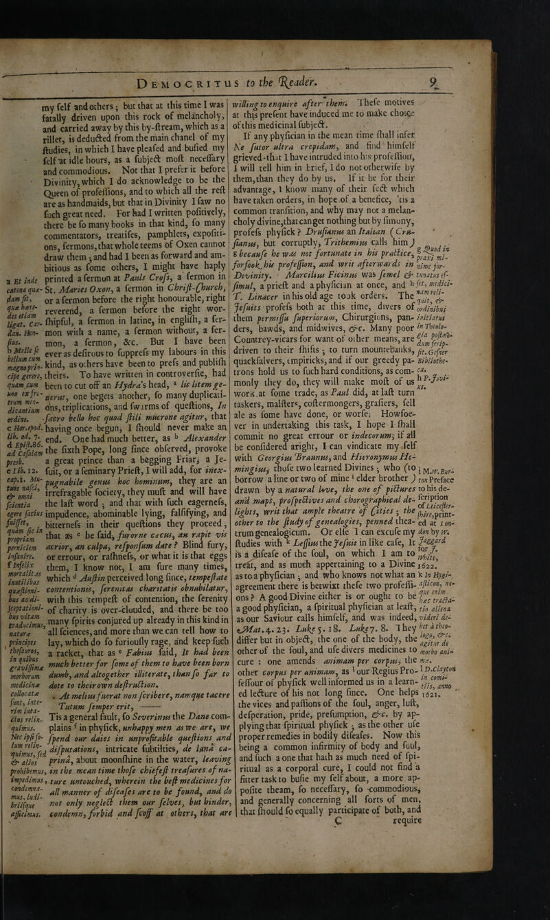 a Et indg catena qua- dam fit, qu* hare- dis etiam ligat. Car¬ dan. Ben- fius. b Malle fe helium cum magnoprin- cipe gerere, quamcum uno txfiru- trum men¬ dicant i urn wdine. c Hor.epod. lib. od. 7. d EpilL%6. ad Cafulam presb. e Lib. 12. cap.i. Mu- tuns nafci, & omni fcientia egere fatius fuijfet, quam fic in propriam pemiciem Ivfanire. f Infielix mortalitss inutilibus quaftioni- bus ac di- jceptationi- bus vitam traducimus, nature principes * thefauros, in quibus graviffima moi'borum medicin(e coUocata pint, inte¬ rim inta- £los relin. quimus. Nec ipfifo- lum relin- quimus, fed alios prohibemus, impedimus, condemna- mus, luii- briifque afiicimus. my felf and others; but that at this time I was fatally driven upon this rock of melancholy, and carried away by this by-ftream, which as a fillet, is dedufted from the main chanel of my ftudies^ in which I have pleafed and bufied my felf-at idle hours, as a fubjed moft neceflary and commodious. Not that I prefer it before Divinity,which I do acknowledge to he the Queen of profeflions, and to which all the reft are as handmaids, but that in Divinity I faw no fuch great need. For had I written pofitively, there be fo many books in that kind, fo many commentators, treatifes, pamphlets, expofiti- ons, fermons, that whole teems of Oxen cannot draw them •, and had I been as forward and am¬ bitious as fome others, I might have haply printed a fermun at Pads Crofs, a fermon in - St. Manes Oxon, a fermon in Chrift-QoHrch, or a fermon before the right honourable, right reverend, a fermon before the right wor- fhipful, a fermon in latine, in englifti, a fer¬ mon with a name, a fermon without, a fer¬ mon, a fermon, &c. But I have been everas defirous to fupprefs my labours in this kind, as others have been to prefs and publifti theirs. To have written in controverfie, had been to cut off an Hydras head, ^ Its htemge¬ nerate one begets another, fo many duplicati¬ ons, triplications, and fwarms of queftions, In ■facro hello hoc quod ftiti mnerone agitiir, that having once begun^ I ftiould never make an end. One had much better, as ^ Alexander the fixth Pope, long fince obferved, provoke a great prince than a begging Friary a Je- fuit, or a feminary Prieft, I will add, for inex- pugnahile genus hoc hominutny they are an irrefragable fociety, they muft and will have the laft word ^ and that with fuch eagernefs, impudence, abominable lying, falfifying, and bitternefs in their queftions they proceed, that as ® he faid, furorne cscttSy an rapit vis atrioYy an cdpay reffonfam date ? Blind fury, or errour, or ralhnefs, or what it is that eggs them, I know not, I am fure many times, which ^ Auftin perceived long fince, tempeflate contentioniSy ferenitas chantatis obnuhilatary with this terapeft of contention, the ferenity of charity is over-clouded, and there be too many fpirits conjured up already in this kind in all fciences,and more than we. can tell how to lay, which do fo furioully rage, and keep fuch a racket, that as ® Fahitu faid, It had been much better for fome of them to have been born dumby and altogether illiteratCythanfo far to dote to their own defiruHion, . At melius fHerat non feriberey namqtie tacere Tutum femper erity -- Tis a general ftult, fo Severinm the T>ane com¬ plains f in phyfick, unhappy men as we arey we fpend our dates in unprofitable quefiions and difputationSy intricate fubtilties, de land ca- prindy about moonfhine in the water, leaving in the mean time thofe chiefefi treafures of na¬ ture untouchedy wherein the befi medicines for all manner of difeafes are to be foundy and do not only neglefl them our felves, but hinder, condemny forbid and fcofi at etherSy that are willing to enquire after them, Ihefe motives at this prefent have induced me to make choice of this medicinal fubjed. ' ^ If any phyfician in the mean time ftialt infer ' Ke futor ultra crepidam, and find himfeU grieved-ihjt I have intruded into his profeftioi]i, I will tell him in brief, Ido nototherwife by them,than they do by us. If it be for their advantage, I know many of their fed which have taken orders, in hope of a benefice, ’tis a common tranfition, and why may not a melan¬ choly divine,thatcanget nothing but by fimony, profefs phyfick } Drufianus an Italian ( Cru- fianuSy but corruptly, Trithemius calls him J j ■ Sbecaufe he was not fortunate in his pratlicey^ff:-^ forfoolChis profefftony and writ afterwards in for- Divinity, ■ Marcilius Ficinus was femel tiinatusef- fmuly a prieft and a phyfician at once, and hfit, wdici- T. Linacer in his old age took orders. The Jefuits profefs both at this time, divers of Irdinibus them permijfu fuperiorumy Chirurgions, pan- initiatus ders, bawds, and midwives, (^c. Many ^qqx Countrey-vicars for want of other means, are driven to their ftiifts • to turn mounieb'jLukSy quackfalvers, tmpiricks,and if our greedy pa- Bibliothe- trons hold us to fuch hard conditions, as com-.. monly they do, they will make moft of us work.at fome trade, zsPauL did, at laft turn taskers, malfters, coftermongers, grafiers, fell ale as fome have done, or worfe; Howfoe- ver in undertaking this task, I hope I fhall commit no great errour or indecorum, if all be confidered aright, I can vindicate ray felf with Georgius ’BraunuSy and Hieronymus He- mingiusf thofe two learned Divines j who (to ^ borrow a line or two of mine ^ elder brother ) preface drawn by a natural UvOy the one of piUures tohis de- arid mapSy profpefiives and chorographical de- lightSy writ that ample theatre of - the other to the fiudy of genealogiesy penned thca- ed ac lon- trum genealogicum. Or elk I can excufe my don by w. ftudies with ^ Leffius the fefuit in like cafe, It is a difeafe of the foul, on which I am tre^, and as much appertaining to a Divine 1622*. as to a phyfician • and who knows not what an k m Hygi-- agreement there is betwixt thefe two profefli- ons? A good Divine either is or ought to a good phyfician, a fpiritual phyfician at leaft, aliens, as our Saviour calls himfelf, and was indeed, iJHat. 4. 23. Luke 5.18. Lukej. 8. 1 hey differ but in objed, the one of the body, the other of the foul, and ufe divers medicines io ani- one amends animam per corpus^ the mx. cure . — - , , . other corpus per animamy as ^ our Regius Pro- feffour of phyfick well informed us in a learn- ed ledure of his not long fince. One helps the vices andpaflionsof the foul, anger, lull, defperaiion, pride, prefumption, &c. by ap¬ plying that fpiritual phyfick •, as the other ufe proper remedies in bodily difeafes. Now this being a common infirmity of body and foul, and fuch a one that hath as much need of fpi¬ ritual as a corporal cure, I could not find a fitter task to bufic my felf about, a more ap- pofite theam, fo neceffary, fo 'commodious^ and generally concerning all forts of men, that Ihould fo equally participate of both, and C ~ require