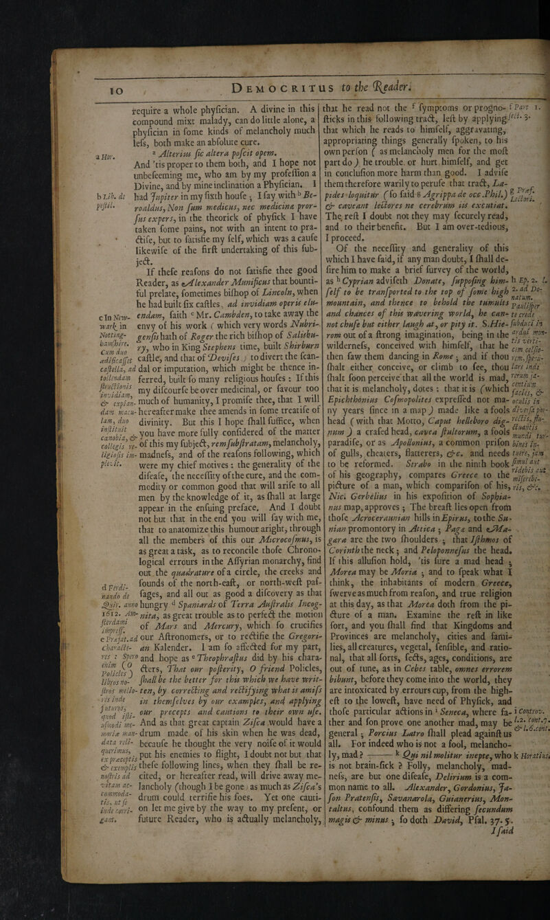 lO a Hor. h 'Lih. di pjtil. Require a whole phyfician. A divine in this compound mixt malady, can do little alone, a phyfician in fome kinds of melancholy much lefs, both make an abfolute cure. ^ Alterius fie altera pofeit opem. And ’tis proper to them both, and I hope not unbefeeming me, who am by my profeffion a Divine, and by mine inclination a Phyfician. 1 had Jupiter in my fixth houfe •, I fay with ^ Be- roaldus, Non fum medicus, nec medicina pror- fus expersfim the iheorick of phyfick I have taken fome pains, not with an intent to pra- dife, but to fatisfte my felf, which was a caufe likewife of the firft undertaking of this fub- jed. If thefe reafons do not fatisfie thee good Reader, as Alexander Munificus that bounti¬ ful prelate, fometimes bifhop of Lincoln^ when he had built fix caftles, ad invidiam operU eln- cln Niw- endam^ faith Mr. Camhden, to take away the envy of his work ( which very words Nubri- Notting- genfishsLlh of Roger the rich bifiiop of Saliihu- bamihne. Stephens time, built Shirburn Jdlficaffn caftle, and that of ‘Devifes j to divert the fcan- caflella, ad dal or imputation, which might be thence in- toilsndam ferred, built fo many religious houfes: If this jh-H^ionls |;jjy ^jifeourfe be over medicinal, or favour too ^&\xpUn- much of humanity, I promife thee, that I will dam hereafter make thee amends in fome treatife of lam, duo divinity. But this I hope (hall fuffice, when inftUuU more fully confidered of the matter Tollegh\-e- <>f ti^is my fubjed, remfubfiratamy melancholy, Uiiofis im- madnefs, and of the reafons following, which plult. were my chief motives: the generality of the difeafe, the necefiity ofthecure, and the com¬ modity or common good that will arife to all men by the knowledge of it, as (hall at large appear in the enfuing preface. And I doubt not but that in the end you will fay with me, that to anatomize this humour aright, through all the members of this our MicrocofmuSy is as great a task, as to reconcile thofe Chrono¬ logical errours in the Aflyrian monarchy, find out the quadrature of a circle, the creeks and founds of the north-eaft, or north-weft paf- fages, and all out as good a difeovery as that ^ir. anno hungry ^ Spaniards of Terra Aufiralis Incog- 1612. as great trouble as to perfed the motion of Mars and Mercury, which fo crucifies c il-^jat.ad our Aftronomers, or to redifie the Gregorio charath- an Kalender. I am fo affeded for my part, w ; spero gj^d hope as ® Theophrafius did by his chara- yoUcUs^) pofierity, 0 friend Policies librosno- fi^allhe the better for this which we have writ- jiros mdlo- ten, by correBing and reBifying what is amifs ■resinde themfelves by our examples, an4 applying ifoT^ki precepts and cautions to their own ufe. ujmdl me- And as that great captain Zifea would have a ■mo-lice man- drum made of his skin when he was dead, data^ -fili- becaufe he thought the very noife of it would enemies to flight, I doubt not but that ^exemplis th^f^ following lines, when they (hall be re- nof-isad cited, or hereafter read, will drive away me¬ lancholy (though I be gone; as much as Zifea's drum could terrific his foes. Yet one cauti¬ on let me give by the way to my prefent, or future Reader, who is adually melancholy, d Verdi-, nando de z'ltam ac- commoda- tis^ lit fe inde mri- £ant. that he read not the ^ fymptoms orprognd- tpgn i. fticks in this following trad, left by applying3* that which he reads to himfelf, aggravating, appropriating things generally fpaken, to his ownperfon ( as melancholy men for the moft part do ) he trouble, or hurt, himfelf, and get | in conclufion more harm than good. I advife j themthereforewarilytoperufethattrad,//^- pides loquitur (fo faid 8 Agrippa de occ.Phil,) Gr cave ant le cl ores ne cerebrum iis excutiat. The reft I doubt not they may fecurely read, and to theirbenefit. But I am over-tedious, I proceed. Of the necefiity and generality of this ' which I have faid, if any man doubt, I (hall de- fire him to make a brief furvey of the world, as ^ Cyprian advifeth Donate, fuppofing him- b Ep. 2. L felf to be tranfported to the top of fome high mountain, and thence to behold the tumults paiiiifh^r and chances of this wavering world, he can- te creae . not chufe but either laugh at, or pity it. S.Hie- PAoduci h rom out of a ftrong imagination, being in the wilderncfs, conceived with himfelf, that he cemcllfio- then faw them dancing in Rome ^ and if thou rcm.fperu- (halt either conceive, or climb to fee, thou l^re indt (halt foon perceive'that all the world is mad, that it is melancholy, dotes; that it is (which ^jacie7‘^& Epichthonius Cofmopolites exprelTed not ma- oculis In ny years fince m a map ) made like ^ fools diverfapbr- head (with that Motto, Caput helUboro dig- num ) a crafed head, cavea fiultorum, a fools paradife, or* as Apollonius, a common prifon bines in- of gulls, cheaters, flatterers, and needs tuere,jam to be reformed. Strabo in the ninth of his geography, compares Greece to the pidure of a man, which comparifon of his, ris, &‘c,. Nic, Gerbelius in his expofition of Sophia- nus map, approves ; The bread lies open from thofe Acroceraunian hills intothe Su- nian promontory in Attica • Baga and oJdTa- gar a are the two (houlders ; that Jfihmos of the neck; 3ind Peloponnefus the head. If this allufion hold, ’tis furc a mad head • Morea may be Moria * and to fpcak what I think, the inhabitants of modern Greece, fwerve as much from reafon, and true religion at this day, as that Morea doth from the pi- dure of a man. Examine the reft in like fort, and you (hall find that Kingdoms and Provinces are melancholy, cities and fami¬ lies, all creatures, vegetal, fenfible, and ratio¬ nal, that all forts, feds, ages, conditions, are out of tune, as in Cebes table, omnes errorem bibunt, before they come into the world, they are intoxicated by errours cup, from the high- eft to the loweft, have need of Phyfick, and thofe particular adions in ^ Seneca, where fa- i controv. ther and fon prove one another mad, may be general • Porcius Latro (hall plead againft us * all. For indeed who is not a fool, melancho¬ ly, mad ?-^ Qui nil molitur inepte, who k Uoratiusi is not brain-fick ? Folly, melancholy, mad¬ nefs, are but one difeafe. Delirium is a com¬ mon name to all. Alexander, Gordonius, Ja~ fon Pratenfis, Savanarola, Guianerius, Mon- taltus, confound them as differing fecundum magisc^ minus • fo doth David, Pfal. ^7* 5- /faid