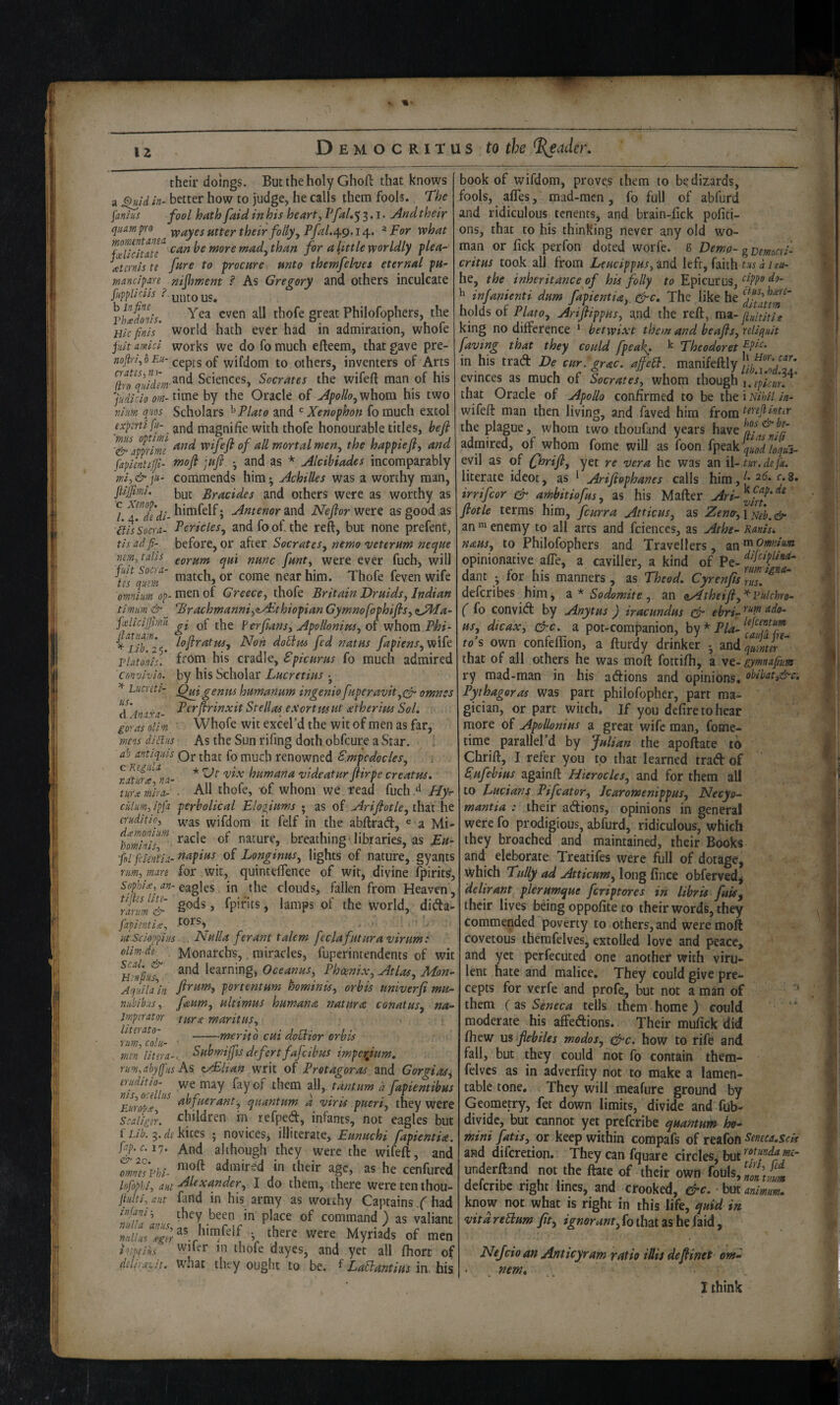 their doings. But the holy Ghofl that knows a ^uld in- better how to judge, he calls them fools. The fa^s fool hath faid in his heart, Pfal.’y 3,1. Andtheir qiimpro ypayes utter their folly yPfal.^g.I ^For what t:an be more mad. than for a little worldly ylea- (etcrnis te to procure unto themjelves eternal pu~ mancipan nijhment s' As Gregory and others inculcate fuppllCliS ?. vhTdonis, thofe great Philofophers, the Hlcfinis' world hath ever had in admiration, whofe juit mid works we do fo much efteem, that gave pre- £«-cepts of wifdom to others, inventers of Arts ^Tqildm Sciences, Socrates the wifeft man of his time by the Oracle of Apollo^whova his two niim qiios Scholars ^ Plato and Xenophon fomuch extol expcrtifu- magnifie with thofe honourable titles, befi ^\mim wijefi of all mortal men, the happieji, and fapientilfi- tnoft juft • and as ^ Alcibiades incomparably mi,&]u,- commends him* Achilles was a worthy man, fiijpmi. but- ^^Y'acides and others were as worthy as / ^riidi- h'tnfelf; Antenor and Neflor were as good as ills’socra- Pericles, and fo of. the reft, but none prefent, tis ad fi- before, or after Socrates, nemo veterum neque mm, tabs qui nunc funt, were ever fuch-, will Us qmn' tn^itch, or come near him. Thofe feven wife omnim Greece, thofe Britain Druids, Indian timim & BrachmanniyzAEthiopian Gymnofophifis, ^JMa- finlicijJmTi jbe for fans, Apollonius, of whom Phi^ Non doBm fed natus fapiens,w\k platonis. f^om his cradle, Epicurus fo much admired convivio. by his Scholar Lucretius • Lucretl- genus humanum ingenio fuperavit,(^ omnes dAn txa- T^rflrinxit Stellas e Sort sis ut atherius Sol, goras olim Whofe wit excel’d the wit of men as far, mens diflns As the Sun rifing doth obfcure a Star. i ab antiqms Qr that fo much renowned Empedocles, i ^r^mTna- * humana videatur flirpe creatus, mx mira- - All thofe, of whom we read fuch ^ Hy ciilm, ipfa perbolical Eloziums • as of Arijfotle, that he cruditio, ^^s wifdom it felf in the abllrad, « a Mi- nature, breathing-libraries, as fl fckntia- napius of Longinus, lights of nature, gyants rim, mare for wit, quintelTence of wit, divine (piritsf, Sophice, an- eagles in the clouds, fallen from Heaven, mrum& fpifits, lamps of the world, dida fapientix, .tors,^ idsci-oppiiis . Nulla ferant talem [eclafuturavirum: oUm de Monarch's,. miracles, fupcrintendents of wit mint learning, Oceanus, Phoenix, Atlas, Mon^ Aquila in portentum hominis, orbis univerfi mu- niibibns, faum, ultimus humana natura conatus, na- imperator turx maritus, -merit0 cui doElior orbis men liter a-.. Eubwijfis defertfajcibus imperjim, rim,abyfis As z/Elian writ of Protagoras znd Gorgias^ eriiditio- \ve may fay of them all, tantum d fapientibus Europf, quantum a viris pueri, they were i^aliger. ^^hildren in refped, infants, not eagles but f Lib. 3. de kites • novices, illiterate, Eunuchi fapientU. fap.c.iy. And although they were the wifeft, and TmnfsPhi- admired in their age, as he cenfured lofopu, ant Alexander, I do them, there were ten thou- jti{lti, aiit fand in his army as worthy Captains.had pJace of command) as valiant null us b were Myriads of men ineptilis wifer in thofe dayes, and yet all fhort of deliruz/t. what they ought to be. ^ LaBantius in. his. book of wifdom, proves them to bedizards, fools, affes, mad-mcn, fo full of abfurd and ridiculous tenents, and brain-fick pofiti- ons, that to his thinking never any old wo¬ man or fick perfon doted worfe. g Demo- g BemoCYi- critus took all from Leucippus, and left, faith tus d 1 eu- he, the inheritance of his folly to Epicurus, ^ infanienti dum fapientia,. &c. The like he holds of P/4ro, Arifiippus, and the reft, mz-jiultjtle king no difference * betwixt them and beafls, rellquit faving that they could [peak* ^ Theodoret in his trad De cur. grac. ajfeB. manifeftly evinces as much of Socrates, whom though that Oracle of Apollo confirmed to be the i Nihil in- wifeft man then living, and faved him from the plague, whom two thoufand years have admired, of whom fomc will as foon fyetkk qigdloqta- evil as of firifi, yet re vera he was an ii- tur.dejk, literate idcot, as ^ Arifiophanes calls him, j* irrifeor & amhitiofus, as his Mafter Ari-^j^^^^'^^ flotle terms him, feurra Atticus, as Zeno-,iyj/i;^(^ an 1 enemy to all arts and fcienccs, as Athe- Ranis, naus, to Philofophers and Travellers, an ^Omnim opinionative afle, a caviller, a kind of Pe- j ’r.-, . ^ rimigna- dant • for his manners, as Theod, Cyrenjis ms. deferibes him, 2^. * Sodomite, an Qyitheifi,^Eu.lchro- ( fo convid by Anytus ) iracundus & ebrL us, dicax, drc. a pot-companion, * Pl^'taAUk- to’s own confeflion, a fturdy drinker * andp;^,- that of all others he was moft fottifh, a vt- gymnafium ry mad-man in his adions and opinions. obibat,&c. Pythagoras was part philofopher, part ma¬ gician, or part witch. If you defire to hear more of Apollonius a great wife man, fome- time parallel’d by Julian the apoftate to Chrift, I refer you to that learned trad of Eufebius againft Hierocles, and for them all to Lucians Pifeator, Icaromenippus, Necye- mantia : their adions, opinions in general were fo prodigious, abfurd, ridiculous, which they broached and maintained, their Books and eleborate Treatifes were full of dotage, which Tully ad Atticum, long fince obferved^ delirant plerumque feriptores in libris fuis^ their lives bdng oppofite to their words, they commended poverty to others, and were moft covetous themfelves, extolled love and peace, and yet perfecuted one another with viru¬ lent hate and malice. They could give pre¬ cepts for verfe and profe, but not a man of them (as Seneca tells them home) could moderate his affedions. Their mufick did fticw us flebiles modos, t^c. how to rife and fall, but they could not fo contain them- felvcs as in adverfity not to make a lamen¬ table tone. They will meafure ground by Geometry, fer down limits, divide and fub- dividc, but cannot yet preferibe quantum ho- mini fatis, or keep within corapafs of reafon Seneca.scis and diferetion. They can fquare circles, underftand not the ftate of their own fouls, deferibe right lines, and crooked, &c. but animm* know not what is right in this life, quid in vitdreBum Jit, «j^«flr<i«^,fothatashefaid, Nejcio an Anticyram ratio iJlis defiinet • nem, I think