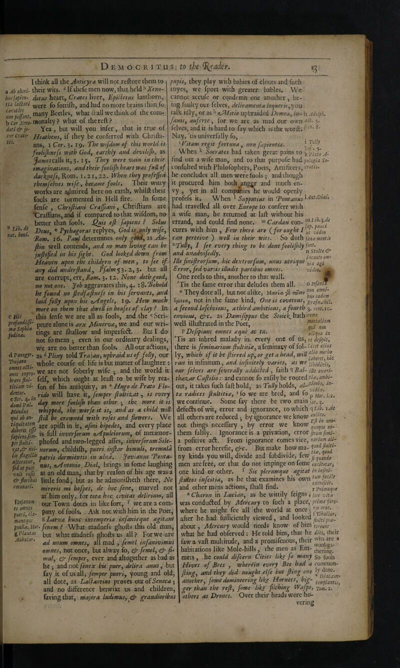 '3 tlS. ^ Lib, de nut. boni- pupis, they play with babies of clouts and fuch toyes, we fpprt with greater, babies. We cannot accufe or condemn one another, be¬ ing faulty our felves, (delirawenta locjMerii^you calk idly, or as upbraided Demeu^ in- h Adelph. fanis, anfcrte ^ for we are as mad Cur own f 5- felves, and it is hard to fay which is the w'orft; Nay, 'tis univerfally fo, 'V'ltam regit fortuna^ non fapientta, When ^ Socrates had taken great pains to i< find out a wife man, and to that purpofe had ^ologia so- confulted with Philofophers, Poets, Artificers, cratis. he concludes all men were fools; and though it procured him both anggr and much en- Ivy ^ yet in all companies he would openly profefs it. When ^ Supputias in ‘Toraamis ^Ant.ViaL had travelled all over Euro^pe to conferr with a wife man, he returned at laft without his errand, and could find none. Cardan con- currs with him , Fevo there are {for ought I I, can perceive ) well in their wits. So doth fame mentis ^Tfilly^ J fee every thing to be donefoolifily I'int, and unadvifedly. I think all the Anticyra will not reftore them to a Ah uheri- their wits. ^ If thefe men now, that held ^ Xeno- biisjxfien- dot as Crates Epitietus lanchorn, tU laBatl {q fottifh, and had no more brains than fo cacutin Beetles, what fliall we think of the com- rfS'-monllcy? whatof thereft? dotl&je- Yea, but will you infer, that is true of cur crate- Heathens, if they be conferred with Chrlfti- ans, I Cor. 3.19. T'he wfdom of this world is foelifsnefs with God, earthly and deviltfi, as JamescdXh it, 3. 15, They were vain in their imaginations, and their foolifs heart was fall of darknefs, Rom. i. 21,22. When they profe^ed themfelves wife, became fools. Their witty works are aflmired hereon earth, whilft their fouls are tormented in Hell fire. In forae n Stulte Jllefiniflrorfum, hiedextrorfum, unus tstririue^^^jf^l^J^ Error, fed variis illudit partibus omnes, video. _ One reels to this, another to that wall. M ’Tis the fame error that deludes them all. oinfamT They dote all, but not alike, Uavia tmotv Heaven upon the children of men, to fee if any did Hnderfiand, Pfalm^^.2,$» but all are corrupt, err, Rom, 3.12. None doth good, no not one. Job aggravates this, 4. 18. ‘Behold he found no fiedfaflnefs in his fervants, and _ - ui laid folly upon his (Angels, 19. How much opco/«, not in the fame kind, One is covetous, £^afm.chil. more on them that dwell in houfes of clay ? In c Hie this fenfe we are all aS' fools, and the Scri- profundijft- jg jf[i„erva, wc and our wri- fodfna. fhallow and imperfed. But I do ^ ’ not fo mean •, even in our ordinary dealings, we are no better than fools* All our adions, dPanegyr. 2,%^ Pliny lo\dTra]an,uphraidus of folly, our rrajano ^y^oie courfe of life is but matter of laughter : Im^exvro- we are not foberly wife • and the world it brare f h- felf, which ought at leaft to be wife by rea- titiam vi- fon of his antiquity, as ® Hugo de Prato Flo- dentur. j^ave it, femper flultitat , is every ^dbmivaL fooliflt than other the more it is Mundus whipped, the worfe it iSy and as a child will quioban- fiH he crowned with rofes and flowers. We tiquitatm apifli in it, afmi hipedes, and every place fapimjm- inverforum nApuleiorum, of metaraor- prflulti- phofed and two-legged affes, inverforumSile- '^ati& nid- norum, childifh, pueri inflsar bimuli, tremuld Hi f^itllis dQYjffiintis in ulna, Jovianm Tonta- fdltpm <t^t7tonio;Dial, brings in feme laughing vult rofis at an old man, that by reafon of his age was a air floribiis little fond, but as he admonifheth there, Ne mireris mi hofpes, de hoc fene, marvel not at' him only, for tota htc civitas delirium, all our Town dotes in like fort, ^ we are a com¬ pany of fools. Ask not with him in the Poet, g Larva hunc intemperia infaniaque agitant putlU. Hor. fenem ? What madnefs ghofts this old man, gplaiitus what madnefs ghofts us all ? For we are ad unum omnes, all mad , femel infanivimus omnes, not once, but alway fo, Cr femel, & f%-^ mid, & femper, ever and altogether as bad as he •, and not fenex bis puer, delira anus, but fay it of us all,/mper pueri, young and old, all dote, as La^antius proves om of Seneca •, and no difference betwixt us and children, favingthat, major a ludimus, & grandioribus coronin, lln]a.num te omnes- pueri, cla- mantqiie AitbuUr, a fecond lafeivious, athird ambitious, a fourth 3. cent.ic. envious, cfrc, as Damiflppus the Stoick. hath well illuftrated in the Poet, mortalum _ ^ . A qui non P Defipmnt omnes aque ac tu. : ^Hqua in ’Tis an inbred malady in. every one of us, re defipk, there is feminarhm ftultitU, afeminaty of fo\-licet alius ly, which if it be flirred up, or get ahead, will run in infinitum, and infinitely varies, as we our felves are fever ally additted , fedih^Bal- lUe avari- thaz,ar Caftilio: and cannot fo eafily be rooted tig,ambi- out, it takes fuch fafl: hold, as holds, to. radices fiultitia, ’^fo we are bred, and fo p Hor. 1.2. we continue. Some fay there be two main j^f. 3. defedsofwit, error and ignorance, to which all others are reduced ; by ignorance we know not things neceflary , by error we know them falfly. Ignorance is a privation, ttroc paum femi- a pofitive aft. From ignorance comes vice, tz//- from error herefie, But make howma- ny kinds you will, divide and fubdivide, men are free, or that do not impinge on fome excitetur, one kind or other. ^ Sic plerumque agitat in infni- flidtos infeitia, as he that examines his own and other mens aftions, fhall find. tprimqut * Charon in Lucian, as he wittily feigns, i^x vitx was condufted by Aiercury to fuch a primafm- where he might fee all the world at once after he had fufficiently viewed, and looked about, Mercury would needs know of him tereunt what he had obferved : He told him, that he dies, their fawa vaft multitude, and a promifeuous, their * habitations like Mole-hills, the men as Em- mens, ,he could difeern Cities like fo many So fools Hives of Bees , wherein every Bee had a rommon- fiing, and they did nought elfe but fling one another, fome domineering like Hornets, big- ger than the refi, fome Hks filching Wafps, •rom.2. others as Drones. Over their heads were ho¬ vering