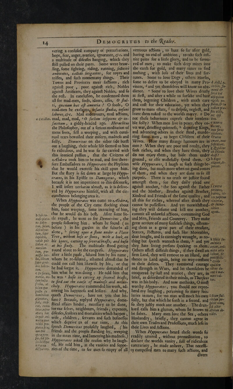 H vering a confufed company of perturbations, hope, fear, anger, avarice, ignorance, and a multitude of difeafes hanging, which they ftill pulled on their pates. Some were braw¬ ling, fome fighting, riding, running, follkite ambienteSj callide litigantes, for toyes and trifles, and fuch moraentany things. Their ' Towns and Provinces meer fadions, rich againft poor , poor againft rich. Nobles againft Artificers, they againft Nobles, and fo the reft. In conclufion, he condemned them all for mad-men, fools, ideots, aftes, O ftnl- ti, qHgnam hinc efi amentia f O fools, O mad-men he excltfims, infania flhdiay infani lahoresy&c. Mad endeavours, mad adions, a catidlitu mad, mad, mad, »O feclum infipiens & in- facetnm, a giddy-headed age. Heraclitus the Philofopher, out of a ferious meditation of mens lives, fell a weeping, and with conti¬ nual tears bewailed their mifery, madnefs and folly. Democritus on the other fide burft out a laughing, their whole life feemed to him fo ridiculous, and he was fo far carried with this ironical paftion , that the Citizens of A, aAbdera took him to be mad, and fent there- IB fore Embafladors to Hippocrates the Phyfitian that he would exercife his skill upon him. But the ftory is fee down at large by Hyppo- , cratesy in his Epiftle to DamogetuSy which becaufe it is not impertinent to this difeourfe, I will infert verbatim almoft, as it is deliver red by Hyppocrates himfelf, with all the cir- cumftances belonging unto it. , When Hyppocrates was come to tHbdera, the people of the City came flocking about him, fome weeping, fome intreating of him, hs/ihra- would do his beft. After fome lit- mf:i Plata- lie repaft, he went to fee Democritus , the no fsdet- people following him , whom he found ( as ^dflcllcea garden in the fuburbs all turn-, piper ^^one , fitting upon a jione under a Plane lapidm-, Treey without hofe or fioos y with a bookman valde pal- his bneeSy cutting up feveral beaflsy and bufe ^mdkn ftudy. The multitude flood gazing \yo- congrefs. Hyppocrates mJIfa bar- after a little paufe , faluted him by his name , bajibriim whom hc re-faluted, afhamed almoft that he fpirgeni- likewife by his, or that tm!^^ forgot it. Hyppocrates demanded of C De furore, Aim what he was doing : He told him that ma>iia, me- he was ^ bufie in cutting up feveral beaflsy ^hlbf^ut cauje of madnefs and melan- fciamquo Commended his work, ad- pa£to in miring his happinefs and leifure. And why, bominibus quoth Democritus, have not you that lei- gignatur, fu^e ? Becaufe, replyed Hyppocratesy dorae- cat’ aim- hinder, necelfary to be done, letiir^minu- for our felves, neighbours, friends j expences, at nr-, h.ec difeafes, frailties and mortalities which happen • inqim am- ^ children , fervants and fuch bufinefles vidTslro- deprive us of our time. At this ptercafeco, fpeech Democritus profufely laughed, fhis ?m Dei friends and the people Handing by, weeping fuTcedTi time, and lamenting his madnefs. j I'sbliijque hyppocrates asked the reafori why helaugh- mturam ^d, He told him, at the vanities and foppe- difpirens, ries of the time, to fee men fo empty of all vertuous adions , to hunt fo far after gold, having no end of ambition ^ to take fuch infi¬ nite pains for a little glory, and to be favou¬ red of men • to make fuch deep mines into the earth for gold, and many times to find nothing , with lofs of iheir lives and for¬ tunes. Some to love Dogs , others Horfes, fome to defire to be obeyed in many Pro- d Aujl.Uu vinces, ^ and yet themfelves will know no obe- dience. ® Some to love their Wives dearly at firll, and after a while to forfake and hate obfequim them, ^getting Children , with much care rigide po- and coft for their education, yet when grow to mans eftate, ^ to defpife, negled, and leave them naked to the worlds mercy. 8 “^ipf!* not thefe behaviours exprefs their intolera- veo. ble folly? When men live in peace, they co- cijixores vet war,deteftingquietnefs, h depofing Kings, and advancing others in their ftead, murde- ejidim. ring fome- men , to beget Children of their (Fueros Wives. iHow many ftrange humours are in ffi^nt^mox men ? When they are poor and needy, they ? feek riches, and when they have them, they a^fanii do not enjoy them, but hide them under deefl ? ground, or elfe waftcfully fpend them. wife Hyppocratesy I laugh at fuch things be- ing done, but much more when no good comes ^ of them, and when they are done to fo ill purpofe. There is no truth or jufticc found amongft them , for they daily plead one againft another, ^ the Son againft the Father 1 aovtrit and the Mother, Brother againft Brother, Kindred and Friends of the fame quality - ^nd^esperpetHo all this for riches, whereof after death they rixantur, cannot be poflelTors. And yet notwithftand- kimi- ing they will defame and kill one another, commit all unlawful adions, contemning God ^ and Men, Friends and Countrey. They make great account of many fenfelefs things, efteem- ing them as a great part of their treafure, ' Statues, Pidures, and fuch like Moveables, dear bought, and fo cunningly wrought, as no- . ,, . thing but fpecch wantethin them, k and yet animV^' they hate living perfons fpeaking to them. manty ani- Others affed difficult things ^ if they dwell on mata odio firm Land, they will remove to an Ifland, and flP thence to Land again, being no wayconftant ?^[.^^g^^* . to their defircs. They commend courage and ftrength in Wars, and let themfelves be '^kos du- conquered by Tuft and avarice; they are, in cent e mar- brief, as difordered in their minds, as Therfites ' was in his body. And now methinks, O moft worthy Hyppocrates, you fhould not repre¬ hend my laughing, perceiving fo many foo¬ leries in men - for no man will mock his own isumjlul- folly, but that which he feeth in a fecond, and fo they juftly mock one another, ^^edwn-ffilter kard calls him a glutton, whom he knows to alterm de- be fober. Many men love the Sea , others tidet. Husbandry; briefly, they cannot agree in their own Trades and Profeflions, much lefs in their Lives and Adions. When Hyppocrates heard thefe words fo readily uttered , without premeditation, to declare the worlds vanity, full of ridiculous contrariety , he made anfwer. That necefti- ty compelled men to many fuch adions, and divers