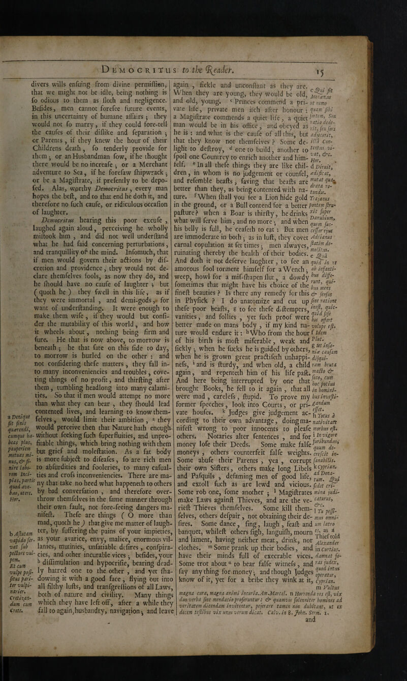 •5 divers wills enfuing from divine permiffion, that we might not be idle, being nothing is fo odious to them as iloth and negligence. Belidcs, men cannot forefee future events, in this uncertainty of humane affairs; they would not fo marry, if they could fore-telf the caufes of their diflike and feparation • or Parents , if they knew the hour of their Childrens death, fo tenderly provide for them*, or an Husbandman fow, if he thought there would be no increafe ; or a Merchant adventure to Sea, if he forefaw fhipwrack • or be a Magiftrate, it prefemly to be depo- fed. Alas, worthy Democritus , every man hopes the beft, and to that end he doth it, and therefore no fuch caufe, or ridiculous occafion of laughter, Democritm hearing this poor cxcufe , laughed again aloud, perceiving he wholly miftook him , and did not well underftand what he had faid concerning perturbations, and tranquillity o^ the mind. Infomuch, that if men would govern their aftions by dif- cretion and providence, they would not de¬ clare themfelves fools, as now they do, and he fhould have no caufe of laughter i but ( quoth he ) they fwell in this life, as if they were immortal , and demi-gods,* for want of underftanding. It were enough to make them wife, if they would but confi- der the mutability of this world, and how it wheels about, nothing being firm and fure. He that is now above, to morrow is again fickle and unconftant as they are. beneath ; he that fate on this fide to day, to morrow is hurled on the other ; and not confidering thefe matters, they fall in¬ to many inconveniencies and troubles, cove¬ ting things of no profit, and thirfting after them, tumbling headlong into many calami¬ ties. So that if men would attempt no more than what they can bear , they fhould lead contented lives, and learning to knowthem- ^C^Tnff » would limit their ambition , ^ they quirendi, would perceive then that Nature hath enough cmque ha- Without feeking fuch fuperfluities, and unpro- beas plus, fitable things, which bring nothing with them moleftation. As a fat body nus,&fi- morelubject to dileafes, lo are rich men nire laho- to abfurdities and fooleries, to many cafual- rem incl- ties and crofs inconveniencies. There are ma- ^quodave-^^ ny that take no heed what happeneth toothers has,utere. ^y bad converfation , and therefore over- Her, throw themfelves in the fame manner through their own fault, not fore-feeing dangers ma- nifeft. Thefe are things ( O more than mad, quoth he ) that give me matter of laugh- b Aflutam fuffering the pains of your impieties, vapldo fer- your avarice, envy, malice, enormous vil- vat fub lanies, mutinies, unfatiable defires , confpira- ■pe5lorevul- des, and other incurable vices • befides, your ^EUum ^ diflimulation and hypocrifie, bearing dead- vulpe pofi- hatred one to the other , and yet fha- fitus pa)i- dowing it with a good face , flying out into tervulpi- all filthy lufts, and tranfgrefiions of all Laws, cml^an- nature and civility. Many things dum aim which they have left off, after a while they €rete. fall to again,husbandry, navigatjon*, and leave ciiv, uin-viiiidui nicy urc. ^ „ When they are young, they would be old, and old, young. Princes commend a pri- ut mmo vate life, private men itch after honour ; a Magiftrate commends a quiet life, a quiet man would be in his office, and obeyed as he is : and what is the' caufe of all this, but ad’jecer'ity that they know not themfelves ? Some de- light to deftroy, d one to build, another to fpoil one Gountrey to enrich another and him- felf. In all thefe things they arc like chil-d d/wV, dren, in whom is no judgement or counfel, ^d/ficat, and refemble beafts, faving that beafts are better than they, as being contented with na- tundu^' ture. ^When lhall you lee a Lion hide gold Trajanus in the ground, or a Bull contend fob a better pontem jlru' pafture ? when a Boar is thirfty, he drinks what will ferve him, and no more • and when his belly is full, he ceafeth to eat : But men ceffor ejm are immoderate in both • as in lull, they covet Adfianus carnal copulation at fet times ^ men alwayes, ruinating thereby the health of their bodies. And doth it not deferve laughter, to fee an quT^in re amorous fool torment himfelf for a Wench ^ infants^ weep, howl for a mif-fhapen flut, a dowdy ometimes that might have his choice of the ineft beauties ? Is there any remedy for this fenfus in Phyfick ? I do anatomize and cut [int ratione thefe poor beafts, g to fee thefe diftempers, vanities, and follies , yet fuch proof were setter made on mans body , if my kind na- volupe eft, ture would endure it: ^ Who from the hour f idem of his birth is mofl: miferable, weak and _ - - ’ gUtinfa- ickly *, when he fucks he is guided by others, when he is grown great pradifeth unhappi- dijqul- nefs, ‘ and is fturdy, and when old, a child ram bruta again, and repenteth him of his life paft. ^ And here being interrupted by one that brought Books, he fell to it again , that all m hminl- were mad , carelefs, ftupid. To prove my businvefti^ former fpeeches, look into Courts, or vate houfes. k Judges give judgement ac- ft ^ cording to their own advantage, doingma- nifeft wrong to poor innocents to pleafe mrbits efti others* Notaries alter fentences , and for ‘yrivigm money lofe their Deeds. Some make moneys , others counterfeit falfe weights. %efcit w- Some abufc their Parents , yea , corrupt [anabiUs, their own Sifters, others make long Libels ^cypriam and Pafquils , defaming men of good life, and extoll fuch as are lewd and vicious. Some rob one, fome another j * Magiftrates mina judl- make Laws againft Thieves, and are the ve- rieft Thieves themfelves. Some kill them-j felves, others defpair, not obtaining their de- miu omi-' fires. Some dance, fing, laugh , feaft and um lam banquet, whileft others figh, languifli, mourn . and lament, having neither meat, drink, i^^i^AkxaTder clothes. ’Some prank up their bodies, and mcurtius, have their minds full of execrable vices, damnat fo- Some trot about to bear falfe witnefs, and fay any thing for money* and though lodges know of it, yet for a bribe they wink at it, cypriaZ m Vultiis magna atra, magna animi incuria.Am.MarceL n Horrenda res eft, vix duo verba fine mendacio proferuntur: & quamvis folenniter homines ad veritatem dicendam invitentur, pejerare tamen non dubitant, ut ix decern teftibus vix unus verim dicat. Calv. in 8. John. Serm. i, and