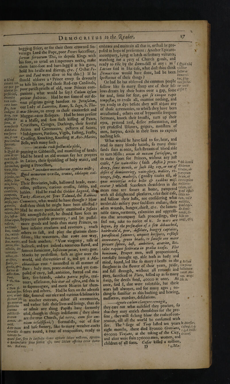 *7 D E M d c RI T u s to the Reader» a Sl cut be22in<* Prier, or fee their three crowned So- veraigiT Lord the Pope, poor Veters fucceflbur, fervtis fervorum ^Dti^ to depofe Kings with his foot, to tread on Emperours necks, make them bare-foot and bare-legg’d at his gates, hold his bridle and ftirrup, &c. ( O that Pt- ter and Pad were alive to fee this I) If he ao.w.. fhould obferve aPrince creep fo devoutly intueit vd- tbofe Red-cap Cardinals, tfJtiffii- poor parifli pfiefts of old, now Princes com- panions •, what would he fay ? Coelum tffrnn invenies tetttvtr finltitia. Had he met fomeof our de- tam Inde- pilgrims going barefoot to Jerufalemy to tZ' eur of •I'. H’-’ ?; inhgna li-mns Shrine^ to creep to thofe counterfeit and beriSi tarn hlaggot-eaten Relicjues. Had he been prelent dijfimilU ^ Made, and feen fuch kifling of Paxes, Zm Crucifixes, Cringes, Duckings, their feveral dHbimu- Attires and Ceremonies,_ piiSlures of Saims, vmfume b Indulgences, Pardons, Vigils, Fading, Feafts, fw, ft cum Crofting, Knocking, Kneeling at Ave-M^nes^ P^^-Bellsswith many fuch s --jHciiftda rudilpeEvAcmaflebty b dl- praying in Gibberifh, and mumbling of heads. cam de eo~ Had he heard an old woman fay her prayers in ‘heif fptinkling of holy water, and latlonhm, going a Proceftion, ^ ’votiS'ifblu- -^ incedurst monctchorund agjHittA wtlle • tfnnibiis^ rnctfiorern vexillot^ emceSy idolttc^iic cut- SvtlwSr Their Breviaries, bulls, hallowed beads, exor- wiank, cifms, pictures, curious crofles, fables, cantllenis, baHes. Had he read the th^. campants^ TwrEt AlcoraHy or Jews Talmiidy the Raisins CommentSy what would he have thought ? How gatonisy doft thou think he might have been atteCted ? mitrky bn- Had he more particularly examined a Jefditt jttiflKe amongllthereft,he (hould have feen an 5k hypocrite profefs proverty, “^ and fet poITefs ■afurisy more goods and lands than many Princes, to • . /- • _r._ ...A.fAnfiAc . rparn embrace and maintain all that is, orfhall be piro- pofed in hope of preferment: Another Epicurc- ancompany, lying at lutch as fo many vultures^ watching for a prey of Church goods, and ready to rife by the ddwn-fall of any i as ^ {j^idtibl Lucian faid in like tafe, what doft thou think zddetur Democritus would have done, had he been fped:atour of thefe things > ttiSyfibg- Orhad he but obferved the common people rum fpek-ao follow like fo many, ftieep one of their fel- torc'ontl- lows drawn by their horns over a gap, fome^#^«^ for zeal, fome for fear, qiio fe cmque ra^t tempefias^ to credit all, examine nothing, and yet ready to dye before they will abjure any of thofe ceremonies, to which they have been accuftonied 5 others out of hypocrifie frequent Setmons^ knock their breafts, turn up their eyes, pretend Zeal, defire reformation, and yet profefled Ufurers, gripers, monfters of men, harpies, devils in their lives to exprefs nothing lefs. . What would he have faid to fee, hear, and read fo many bloody battclsj fo many thou- fands (lain at once, fuch ftrearris of blood able to turn Mills ; ptnius ob noxam furiafqucy^ or to make fport for Princes, without any juft caufe, for vain titles ( faith Aufiin ) prece- ^ ob maml dency,fome wenchj or fuch like defre of domin^eringy vain^glory, malice, re^ ^ . unkiom- j,ave infinite treafurcs and revenues ; teach bus, cande- . r^n. -„J the gluttons them- others to fall, and play the gluttons them- huZZi. felves; like watermen, that rowe one way, busymappky^LXi^ look another. ^Vow virgihity, talk 01 cenicy ihu- bolinefs, and yet indeed a notorious Bawd, and ribulisy in-fornicator, lafcivumpectfs, zvery goat. rTbiUy^x- Monks by profeftion, fuch as give over the orcifmiSy world, and the vanities of it, and yet a JlLa- fputiSyle- chiavilian rout ® interefted in all manner of gmdiiy&c, peace-makers, and yet com- i^TroL pofed of envy, luft, ambition, hatred and ma- Vont. lice, fire-brands, adulta patria pefits, ^ Th.Nea- aflafinates, hac itur ad and this is Zrtlm n ro fupererogate, and merit Heaven for thetn- felves and others. Had he feen on the adverfe mriy acqui- fide, fomeof our nice and curious ichiimaticks fivirunt fibi in another extream, abhor all ceremonies, Ik;!! and rather lofe their lives and livings, than do !mmZ or admit any thing Papifts have formerly mllia li- ufed, though in things indifferent (they alone hr arum ^be true Church, fal terr^, cum fint om- anma. Ar- iMfijfm.) Formalifts, out of fear A Ecqum and bafe flattery, like lomany weacher-cocks interdiu de turn round, a rout of teraporifers, ready to Virtute In- , „ quuti fimt. fero in latibulis dunes agitant labore noBurno, Agryppa. e mignimk finus foUbat ep, nunc litium opina curia Roma- na, B.’id.msi w -- prxreptim venge, folly, madnefs, (goodly taules ^U, bb locumy ob quas univerfui orbis bellis & cadibus mif- intercepfam ceatur ) whileft Statefmen themfelves in the mean time are fecure at home, pampered \ with aU delights and pleafures, take theil: eaie, tit la na- and follow their lufts, not confidering what ^ intolerable mifery poor fouldiers endure^ their often wounds, hunger, thirfl:, ^^ c. thelam^- dodorli- table Cares, torments, calamities and opprelli- fiandi, li¬ ons that accompany fuch proceedings, they bidono- feel not, take no notice of it. So wars are cendi,&c. begun, by the perfwafion of a few dehauchedy hairbraind, poor, dafolute, hungry captamSy paraftical fawner Sy uriquiet hotfpurs, re file ft innovatorsy green heads, to fatisfe one mans private fpleen, lujl, ambition, arvarice, &c. tales rapiunt feeler at a in pralia caufe, hominum. Proper men, well proportioned, carefully -brought up, able both in body and mind, found, led like fo manysbeafts t.ofhtgEdluk (laughter in the flower of their years, ^x\0^,rmplane and full ftrength, without all remorfe and pitty, facrificed to Pluto, killed up as fo many ftieep, for devils food, 40000 at once; At 2, once, faid I, that were tolerable, but thefe wars laft alwayes, and for many ages ; no- thingfo familiar as this hacking and hewing, ma&res, murders, defolations. __.ignoto coelum clangore remugit, they care not what raifehief they procure, fd that they may enrich themfclves for the pre- fent • they will folong blow the coals of con¬ tention, till all the world be confumed wit fire. The h fiege of Trey lafted ten years hMje. eight months, there died 870000 (hec^ns, , 670000 Trojans, at the taking of the City, cntenf. and after were flain 276000 men, women, and children of all forts. Cafar killed a million, -  -  jji