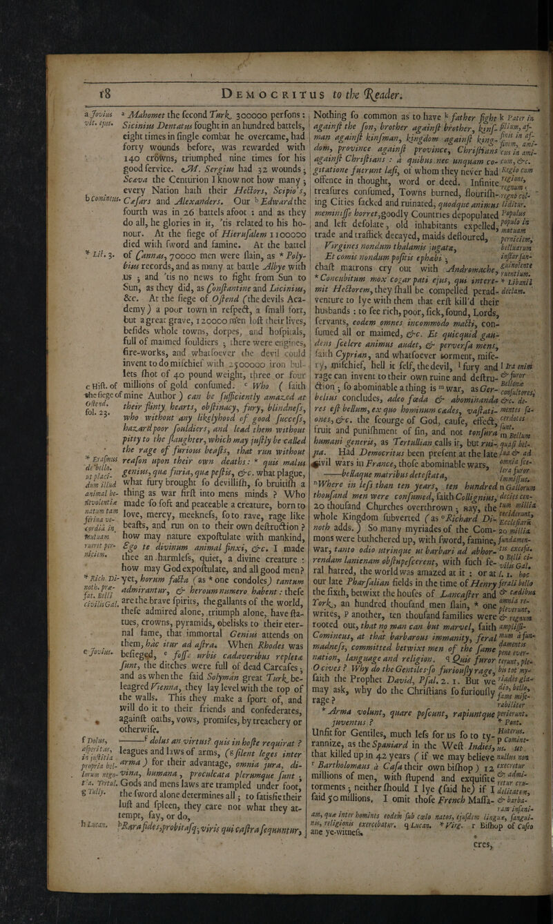 < i8 D E M o c RI r u s to the %eader. a Joviiis a Mahomet the fecond Turk, 300000 perfons: vit. ep0, Skinim Dentatm fought in an hundred battels, eight times in fingle combat he overcame, had forty wounds before, was rewarded with 140 crb’lvns, triumphed nine times for his goodfervice. Sergim had 32 wounds; Scava the Centurion I know not how many ; every Nation hath their HeUors, Scipio's, ^Comlmm- c^fars and Alexafiders, Our ^ Edward fourth was in 26 battels afoot : and as they do all, he glories in it, ’tis related to his ho¬ nour. At the fiege of Hiernfalem 1100000 died with fword and famine. At the battel I//, 3. of C^nnas^ 70000 men were llain, as * Poly^ him records, and as many at battle Albye with .us ; and 'tis no news to fight from Sun to ^ Sun, as they did, as Q)nfiantine and LicinitUy &c. At the fiege of Ofiend (the devils Aca¬ demy ) a poor town in refped, a fmall fort, but a great grave, 120000 men loft their lives, befides whole towns, dorpes, and hofpkals, full of maimed fouldiers ; there were engines, fire-works, and whaefoever the devil could invent to do mifehief with 2500000 iron bul¬ lets fliot of 40 pound weight, three or four cHift. of millions of gold confumed. Who ( faith fiege of mine Author) can be finfficiently amaz.ed at fofli' heartsj obfiinacy^ fury, blindnefs, 5* without any Ukelyhood of good fuccefs, hazard poor fouldiers, and lead them without pitty to the fiaughter, which may jufily be -called the rage of furious beafis, that run without ^ Eufmm reafon upon their own deaths: * quis malm u pLci- furia, qua pefiis, ^c. what plague, dm illHd what fury brought fo devillifh, fo bruitifh a animal be- thing as war firft into mens minds ? Who Tievolentia made 'fo foft and peaceable a creature, born to mmlT raeeknefs, foto rave, rage like eordiu in, ^^afts, and run on to their own deftrudion ? inutnam how may nature expoftulate with mankind, rumtpsr- Sgo te divinum animal finxi, c^c, I made maem, ^jjee an.harmlefs, quiet, a divine creature : how may God expoftulate, and all good men? * Rich Di-yet, horum fa5la ('as* one condoles j tantum {T'ieui & bieroumnumero habent :thek the gallants of the world, thefe admired alone, triumph alone, have fta- tues, crowns, pyramids;, obelisks to their eter¬ nal fame, that immortal Cenim attends on ^ ^ them, hac itur ad afira* When Rhodes was e jouius* befiegtd, ® urbis cadaveribus repleta funt, the ditches were full of dead Carcafes • and as when the faid Solyman great Turk^hed- XezgceAf'ienna, they lay level with the top of the walls. This they make a fport of, and will do it to their friends and confederates, ^ againft oaths, vows, promifes, by treachery or other wife. f Dolus, ’ f dolus an virtusf quis in ho fie requirat ? tiimiu hg,s inUr propiiabel-^^”^^d for their advantage, omnia jura, di- Inrnm nego- *vina, humana, proculcata plerumque funt • t'a. Tertul. Gods and mens laws are trampled under foot* g lully. the fword alone determines all; to fatisfie their luft and fpleen, they care not what they at¬ tempt, fay, or do, h Lucan. ^Rarafidcs,pr obitafq; viris qui c^firafeqHuntHr^ Nothing fo common as to have ^father fight k Fater in againfi the fon, brother againfi brother, kinf- I man againfi kinfman, kingdom againfi dom, province againfi province, ChriJHansZ^nZt I againfi Chrtfiians : a quibus nec unquam co- cum, &c. j gitatione fuerunt Ufi, of whom they never had ! offence in thought, word or deed. Infinite I treafurcs confumed. Towns burned, flourifii- r'fXl ' I ^og Cities facked ^\'\<ix\i\T[Z.tedL, quodque animus Uditur. ; meminijfe horret,goodXy Countries depopulated ^'^P’dws^ i and left defolate, old inhabitants expelled, trade and traffick decayed, maids defloured, perniefem, Vtrgines nondum thalamis jugata, betluarum Et comis nondum pofitis ephabi ; infiarjdn- chaft matrons cry out with Andromache, ^Loncuintum mox cogarpati ejus, qui intere-^ ubanii mit //f^orm,they fhall be compelled perad- venture to iyc with them that erft kill’d their husbands: to fee rich, poor, fick, found. Lords, fervants, eodem omnes incommodo maEli, con- ^ fumed all or maimed, e^c. Et quicquid gau- dens fcelcre animus audet, ^ perverfa mens, ' hkh Cyprian, and what fo ever fcorment, mife- ry, mifehief, hell it felf, the devil, ^fury andl Ird eniwi rage can invent to their ownruineand deftru- dion ; fo abominable a thing is war, ^^Ger-^cmfulmes'- belius concludes, adeo foeda abomihanda &c. de- * res efi bellum, ex quo hominum cades, vafiatk ^tntts fa- ones, gfre. the fcourge of God, caufe, effed, fruit and punifhment of fin, and not tonfura^ll^^ii^^j humani generis, as Tertullian calls it, but m'-, qufif bel- pa. Had Democritus been prefent at the late 4|ivil wars in France, thofe abominable wars, emia fee- n daifiata, fZifl ^ Where m lefs than ten years, ten hundred n Gallmm thoufand men were confumed, faith Collignius, decies cen- 20 thoufand Churches overthrown • nay, the whole Kingdom fubverted (^^^Rkhard noth adds.) So many myriadesof the Com-20 millia monswere buthchered up, with fword, famine, war, tanto odio utrinque utbarbari ad abhor-excifa, rendam lanienam ohfiupefcerent, with fuch fe- ^UuGaU ral hatred, the world was amazed at it : or at 1.1. hoc our late Pharfalian fields in the time ai Henry fir all bello the fixth, betwixt the houfes of Lancafiex and ^ Torky an hundred thoufand men (lain, * one Sm/i' writes, P another, ten thoufand families were & regmm rooted out, that no man can but marvel, faith nmpUjJi- Comineus, at that barbarous immunity, feral dfm- madnefs, committed betwixt men of the fame nation, language and religion. ^ Quis furor terunt,ple- ■O gives P Why do the Gentiles fo fur ioufiy rage, bktot'my- faith the Prophet David, PfaLz. 1. But w^rladesgla- may ask, why do the Chriftians fo furioufly ^ . rabiliter Arma volunt, quare pofeunt, rapiuntque perlerimt* juventus P ^ Pont. Unfit for Gentiles, much lefs for us fo to ty- rannize, the Spa«iard in the Wed hdilsZ-Tt' . that killed up in 42 years (if we may believe nullus non ^ Bartholomaus d Cafaihtir own biftiop ) i2f^tcretur millions of men, with ftupend and exquifite torments , neither ftiould I lye (faid he) if Idellmm, 1 aid 50 millions, I omit \\\ok French ^Adiffg-'^barba- ... , . ram infani- am, qua enter homines eodem fub ccelo natos, ejufdem lingus, fangui- rns, religionis exercebatur. f\Lucan, ^Firg. r Bifhop of c«/fo ane ye-witnefs* ^ cres.