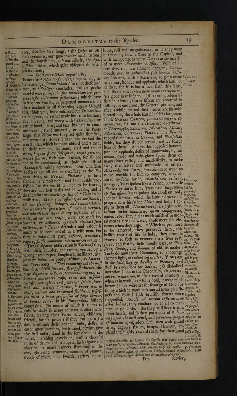 a Read Mete^an of his ftu- pend cru¬ elties, b Henfttis Aujiriaco, c Vlrg. Gtorg, cres, Sicilian Evenfongs, ^ the Duke of ruA-i tyrannies, our gun-powder machinations, and that fourth fury, as ^ one calls it, the S^a- nif} inquifition, which quite obfcures thofe ten perfecutions, -^ favit toto z^ars imfius orhe^ Is not this ^ fundus fitriofns^ a mad world, as a'&«•<« he terms it, infamm helium t are not Aefe mad Gelloklgi- men, as * Sculiger concludes, qui in fralio cusi^^6* Acerba mortCi infanij fna TneworiamfYo per- Mundiis pcfifo tefie relinc^uHnt pofleritati • which leave SS. fo frequent battels, as perpetual memorials of libri. their madnefs to all fucceeding ages ? Would ExircS- this, think you, have enforced our Democritus tat, 2$ou laughter, or rather made him turn his tune, histone, and weep with®or raciitm rather howl, ^ roar, and tear his hair in com- rideatDe- miferation, ftand amazed ^ or as the Poets mcritiu, ^as for grief quite ftupified, wlnL- and turnedtoaftonef I not Y^faid t^e tur, ingen- worft, that which IS more ablurd and s mad, tesftifpent. In their tumults, feditions, civil and unjuft gArma vvars, ^ ^uod fiultc fufeipitUYf impic geritHYy S'wffe'»»■/■« fuch wars I mean, for all are raitonuin not to be condemned, as thofe phantaftical amis. jinahaptifls vainly conceive. Our Chriftian h Erafmtu. Tg^qjeks are all out as neceffary as the Ro- nna ^%m Acies,^ or Grecian Phalanx •, to be a «djai^^«./fouldier is amoftnobleand honourable pro- res, omnia fefiion (as the world is) not to be fpared, jiudia, they are our beft walls and bulwarks, and I lajti&^L- therefore acknowledge that of * Tally to be dujiria moft true. All our civil affairs, all ourfludies, latet in all our pleading, induffry and commendation tutela^ & f^g ^roteSiion of warltks venues, Keiicl fjiWdjZ whenfoever then is ariy fufpicion of tu- virtutif,&mult, all our arts ceafe wars are moft be- pml af^-'f^hoveful, & hellatores agricolis civitati funt 'imepiiit tttiliores, as * Tyrius defends: and valour is mitm ^'much to be commended in a wife man, but artesihico they miftake moft pan, auferre, trucidare, nojiree con- rapere, faljis nominibus virtutemvoeant^c^c, tlcefcunt. ^’Xwas G algae us obfervation in Tacitus) they icndlifr- murder, and rapine, vertue, by a fmos feevSf wrong name, rapes, flaughters, maflacres, ^c. fimofque jocus & Indus, are pretty paftimes, as Ludovi- latrones, yivesTiOits. ^ They commonly call the moft hSTm- bair-brain blood-fuckfrs, ftrongeft thieves, the pugnatores, moft defperate villains, trecherous rogues, tn- fidelijfmos humane murderers, raff, cruel and diffolute duces ha- caitiff 's, couragious and generous fpirits, hera^ 1: t' Tirt donati. arms, valiant and renowned jouldiers, poJJej- k Eobanits fed with a brute perfwafton of falfe honour, Heffus. ^5 pontus Huter in his Burgundian hiftory complains. By means of which it comes to that daily fo many voluntaries offer them- non ulla fclves, leaving their fweet wives, children, juvatnifi friends, for fix pence ( if they can get it; a ullamite <^^7? pfoftitute their lives and limbs, defire to putantvi- enter upon breaches, lye fentinel, perdue, give tarn, qua the firft onfet, ftand in the fore-front of the fton affueve-marching bravely on, with a cheerful rit armu. trumpets, fuch vigour and alacrity, fo many banners ftreaming in the ayr, glittering armours, motions of plumes, woo’ds of pikes, and fwords, variety of co¬ lours, coft and magnificence, as if they went in triumph, now vidors to the Capitol, and with fuch pomp, as when Darius army march¬ ed to meet Alexander at Iffus* Void of all fear they run into eminent dangers, Canons mouth, c^c. lit vulneribus fuis ferrum hofti- urn hebetent, faith * Barletim, to get a name iio. ic; of valour, honour and applaufe, which lafts not ' neither, for it is but a meer fiafh this fame, and like a rofe, intra diem unum extinguitur, ’tis gone in aninftant. Of 15000 proletaries (lain in a battel, fcarce fifteen are recorded in hiftory, or one alone, the General perhaps, and after awhile his and their names arelikewife blotted out, the whole battel it felf is forgotten. Thofe Gracian Orators, fumma vi ingenii & eloquentU, fet out the renowned Overthrows at Thermopyl£,Salamina,. Adarathro, Aiicale^ Adantinea, Cheronaa, Plataa : The Romans record their battel at Gannas, and Pharfalian fields, but they do but record, and we fcarce hear of them. And yet this fuppofed honour, popular applaufe, dehre of immortality by this means, pride and vain-glory fpurs them on many times ralhly and unadvifedly, to make away themfclves and multitudes of others^- Alexander was forry, becaufe there were no more worlds for him to conquer, he is ad¬ mired by fomc for it, animofa vox videtur, j cy- regia, 'twasifpoken like a Prince, but as wife atiores 1 Seneca cenfures him, 'twas vox iniquiffma hahiti, ^ & ftultiffma, ’twas fpoken like a bedlam iool 5 and that fentence which the fame Seneca ap- propriatesto bis father Philip and him, I ap- ’Eri^onim ply to them all, Nonminores fuere peftes mor- de rep. Fer- talium quam inundatio, quiim conflagratio,f^J»^' l-J^ quibus, Efrc. they did as much mifehief to tal men as fire and Water, thofe mercilefs ele- ciantiiu de ments when they rage. “ Which is yet more Romanis & to be lamented, they perfwade them, this hellifh courfc of life is holy, they promife Heaven to fuch as venture their lives heHo 2^, deVan^ facro, and that by thefe bloody wars, as Ter- this. Ju- f,am, Greek!, and Romam of old, as modern  do now their Commons, to encourage them to fight, infeliciter. If they dye quUnpra- in the field, they go direBly to Heaven, and liofuderit ff all be canoniz.ed for Saints, (O diabolical invention ; put in the Chronicles, in perpetu- ^. am rei memoriam, to their eterna^l memory ; ni Flat. when as in truth, as fome hold, it were much better ( fince wars are the fcourge of God for ”2>rl fin,by which he punifheth mortal mens pievilh- nefs and folly; fuch bruitifti ftorics were b'equius fupprefled, becaUfc ad morum inftitutionem Ewte. hijl* nihil habent, they conduce not at all to man- ners, or good life. But they will have it thus neverthelefs, and fo they put a note of P divi^ homlnibus nity upon the moft cruel, and pernicious plague afeenfum in of humane kind, adore fuch men with grand titles, degrees, ftatues, images, honour, ap- plaudand highly reward them for their good l.i.cap.9. o Qumiambella acerbifflma deiflagella fmt quibus homlniim pei tins* ci^.pumt, eaperpetuaoblivione fepeliendapotius quammemoria man- dmdapledq-, pidlcant. Rich.Vinoth.prA.hiJi. Gall. p. Cruentam humani generis pijlem, & pemiciem divinitatis nota injigrttmt. q it quod dohndum, applaufum habent & occurfum viri tales. ^ Da fervicc^