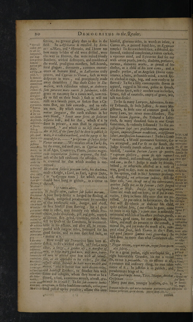 fervice, no greater glory than to dye in the ^ Her dill field. So nAfricanus is extolled by Enni- endem pr^ and * Hercules^ and I know not \mpatTlt, many befides of old were deified , went qul mg- ’ way to Heaven, that were indeed bloody 71 a.rKgeneris Butchers, wicked deftroyers, and troublers of hmani. (jjg world, prodigious monfters, hell-hounds, ^dldlt^.^^^' , devourers, common executi- a vlrg.iA.’ oners of humane kind, as LaBmtms truly vMd, 7. proves, and Cyprian to Donat, fuch as were hHorfua- defperate in wars , and precipitately made coZlnZ themfelves ( like thofe Celtes in Da- finguUs inafeen^ with ridiculous valour, ut dedecoro- crlnm e[l, fum putarent muro rnenti fe fubdacere, a dif- qHumpnb- grace to runaway for a rotten wall, nowrea- tiirfZm -^y heads ) fuch as will not mcatur. rufil on a fwords point, or feek to fhun a Ca- cyprlaniis. nons fhot, are bafe cowards, and no vali- which means, <JMadet orbis dD^va- fangume ^ the earth wallows in her Tilt.[dent- ^wn blood, » Savit amor ferri ^ feelerati deprlnclp. infania belli ^ and for that , which if it be mhihtatk. done in private, a man fhall be rigoroufly ^SatZ'' which is no lefs than mar- f ?auf:i m- tisr it filfif the fame fabtbe done in pablick^in pit, quod wars, it is called manhood, and the party is ho- '^ri e^fcelix fcelas Sims ^irtHs vocatnr—^We meafure all asT/^rk/do, oinnlufhla- by the event, and moft part, as Cyprian notes, troes, as in all Ages, Countreys, Places, Demetnns tudo impmitatem Jcelcris acquirit, the foul- told VlTx- vindicates the offender. ‘=One ander in crowned for that which another is tor- Curtliis. mented; gNmaufi Jliecrucem fceleris precium tulit, hie diadema, SSkop. ^ ^ Earl, a great Duke, hi^po- ( ^<iAgrippa notes ) for which another him'& ■ fhould have hung in gibbets, as a terror to p!dtm,fi^ the reft, wultSbo ■ ^ ^ tamen alter, vosvirosln idem, caderet fab jhdice morum.,^ fervltutem A poor fheep-ftealer is hanged for ftealing of *abmtem, viftuals, compelled peradventure by neceffity taSmild ^- Intolerable cold , hunger, and thirft, eiconth- faye himfelf from ftarving ; hut a f great gataiireo- man in office, may fecurely rob whole. Pro- Tim nmilf v]hces,undo thoufands, pill and pole, opprefs 'SlmS tyrannize, e^ him- appendlces, hy fpoiTs of the Commons, be uiicontrol- addlta-^3.h\c in his afitipns, and after all, be recom- penfed with turgent titles, honoured for his End fault, or pL 8 mutter at It; \ Eorumq-, . Eiow w6u[^‘ qm 'DemocritHs have been af- detejiantur fefted, to fe^ a Wicked caitiff, o't ^ fool, a very, TnfaSm, a fitnge , a golden afs , a, monfler of qnl divlnos^^^^T havf.mknygood men, wife men, learn- hnnores Ik cd men to attend upon him with all fubmif- if'ptndm, fon, as an appendix to bis riches , for that' dtd& a-' r- becaufe he hath more wealth and VCLYOS 'Ctg* money, ’ arid to honour him with divine titles, nofcmt-; von ^tnd bumbdf Epithets, to fmother him with f loirjp^ fumes and eulogies, whom they know to be a rantS' ^ ^ covetous wretch, abeaft, eye, q.'i'am ^^t:h ? To fee fub exuviis leohis dlWfinu -'onagrum, a filthy loathfomecarkafs, zGorgons to//^v£vhead puffed up by parafites, affume this unto himfelf, glorious titles, in worth an infant, a Cuman afs, a painted fepulchre, an Egyptian temple ? To fee a withered face, a difeated, de¬ formed, cankered complexion,a rotten carkafs, a viperous mind, and Epicurean foul fet out with orient pearls, jewels^ diadems, perfumes, curious, elaborate works, as proud of his clothes, as a child of his new coats • and a goodly perfon, of an Angelick Divine counr tenance, a Saint, an humble mind, ameek fpi- rit clothed in rags, beg, and now ready to be ftarved > To fee a filly contemptible floven in apparel, ragged in his coat, polite in fpeech, of a divine fpirit, wife ? another neat in clothes, fpruce, full of courtefie, empty of grace, wit;, talk non-fenfe ? To fee fo many Lawyers, Advocates, fo ma¬ ny Tribunals, fo little, Jullice •, fo many Ma- giftrates, fo little care of common good; fo many laws, yet never more diforders • tri¬ bunal litium fegetem, the Tribunal a Laby¬ rinth, fo many thoufand Suits in one Court fometimes, fo violently followed ? To fee in- juflijfimum fape ]uri prafidentem, impium re- ligioni, imperitijfmum eruditioni, otiofijfmum . labori,monfirofurn humamtati ? To fee a Lamb VomSp. ^ executed, a Woolf pronounce fentence. La- m reus In¬ tro arraigned , and T/zr fit on the Bench, the noesnspere- Judge feverely punifii others, and do worfe himfelf, * eundem furtum facere punire, dmmt fci- rapinam pleUere , quum ft ipfe raptor P ras, quod . Laws altered, mif-conllrued, interpreted pro ope- and con, as the  Judge is made by friends, . • bribed , or otherwife affeded as a nofe of wax, good to day, none to morrow ; or firm msdvla- in his opnion, caff in his ? Sentence prolong- 3* ed, changed, ad arbitrium judicis, ftill tke ftovif fame cafe, °one thrufi out of his inheritance, '^Sifmnh. another falfy put in by favour , falfe forged hllefinlH Deeds or Wills, Jncifje leges negliguntur, public a Laws are made and not kept; or if put in exe- cution, P they be fome filly ones that are pu-. hlluflrL nifiled. As put cafe it be fornication, the Tilt leges ' ther will dif-inherit or abdicate his child, >‘bl joIa quite cafhier him, ^ out villain begone, come no more in my fight) a poor man is miferably IfS' t^ormented withlofsof his eftate perhaps,goods, o ulc ay- fortunes, good name, for ever difgraced, for- centurh^e- faken, and muff do penance to theutmoft- 3, ttf^flbus mortal fin, and yet make the worff of it, nm- SatS quid aliud fecit, faith Tranio m the.q ?oet,bSsZle- nif quod fadunt futrnn'u nati generibushe nis,falfum hath done no more' than what Gentlemen ufu- ally do. ‘ tertejlA- , Jxeque novum, nequemirum,nequefecmquam'corrurnpit, alii folent^, idem. j For in a great perfon, right worihipful Sir, a P'?' iright honourable Grandee, ’tis not a venial ‘/T jlin, no not a ’lis no offence at all, qpS. ia common and ordinary thing, no man takes mftel. * notice of it ; he juftifies it in publick, and peradventure brags of it, f Juven. ^ Namquodiurpe bonis, Titio, Scioque, dec eh at Suod tot Crifpinum —-- fmfures * Many poor men, younger brothers, c^rc* by ^ biendl- n r r . . ^ jtratmmculpA fit, qul malos imltantur praceptores,qul dlfclpulos //- ' bentlus verberant quAM docent. Morns utop. lib. i. reafon