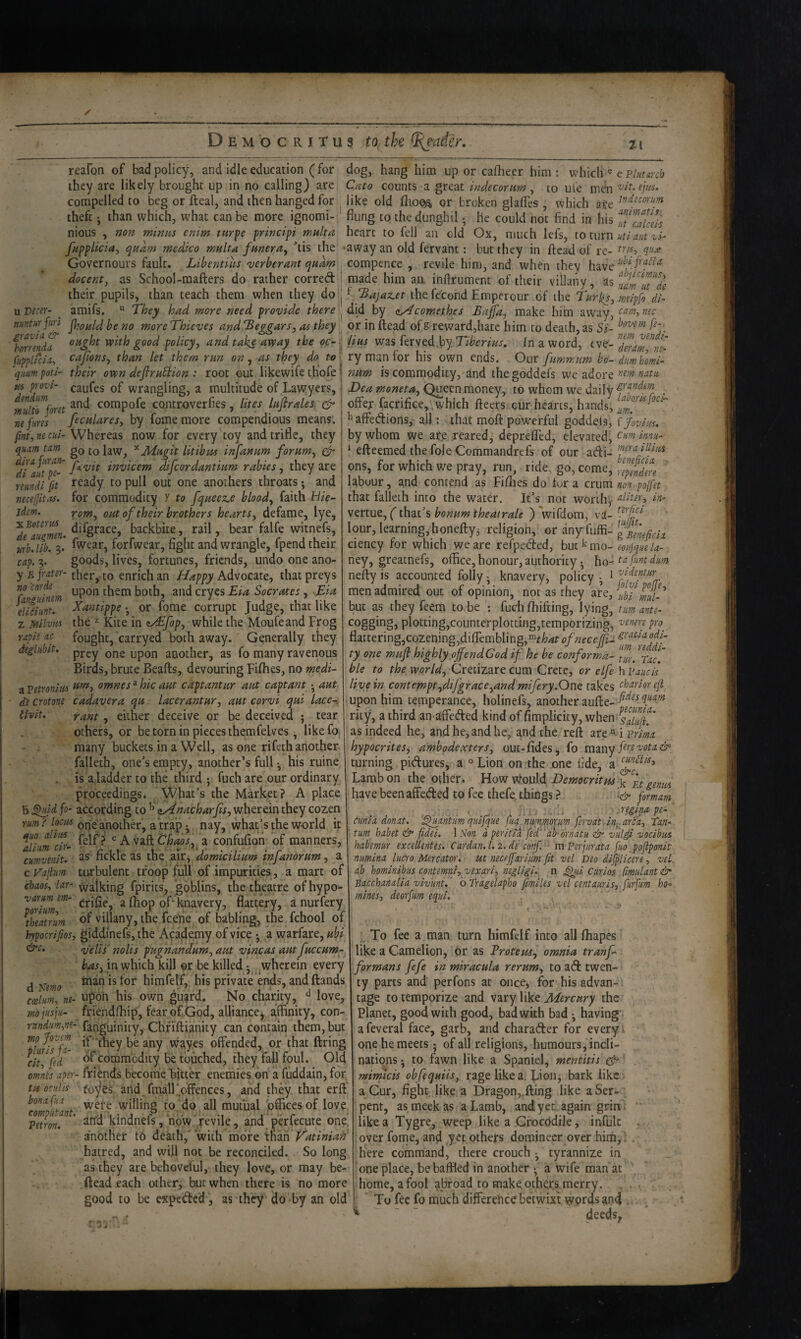 reafon of bad policy, and idle education (for dog, hang him up or calheer him; which « e they are likely brought up in no calling) are Cato counts a great indecorum , to ul'e men wf. compelled to beg or fteal, and then hanged for like old or broken glalTes, which are theftthan which, what can be more ignomi- flung to the dunghil; he could not find in his Tt cafdis nious , non minus enim turfe principi multa heart to fell an old Ox, much lefs, to turn fupplicia^ qudm medico multa funerUy 'tis the -away an old fovant; but they in ftcad of re- Governours fault. Libentiiis verberant quam compence , revile him, and when they have docent, as School-mafters do rather corred i made him an. inftrument of their villany, as their pupils, than teach them when they do'- Bajaz.et the fc'cond Emperour .of the Turks, mri^fo dL xxDtcer- ^ amifs.  They had more need provide there by cy^comethes Bajfa, make hiin cam,nec nuntur fiin Pg fjg ynore Thieves and beggars, 06 they, or in ftead of g reward,hate him to death, as Si- fomnda. oi*^bt with good policy, and taks avpay the oc- }^ iiHs vi2^% Tiberius, fn a word, eve no corde Panguimm eliciunt. Z Milviis rap it ac deglnbit. fupplfcia, cajions, than let them run on, as they do tv quiimpoti' their own deftruShion : root out likewife thofe' pu p-oz'i- caufes of wrangling, a multitude of Lawyers, mltt^ret compofe controverfies, lites luftrales.. ^ nefitres feculares, by fome more compendious means. fmt,necui- Whereas now for every toy and trifle, they quamtam gQ ^Jldugit litibm inftanum forum, (fr ^Jiaut^P^' invicem difcordantium rabies, they are reundi [it ready to pull out one anothers throats; and necelJltM. for commodity y to fqueez.e blood, faith Hie- jdm. Torn, out of their brothers hearts, defame, lye, ^ ^^%race, backbite, rail, bear falfe witnefs, M'bjfb. 3. fwear, forfwear, fight and wrangle, fpend their cap. 3. goods, lives, fortunes, friends, undo one ano- y fithereto enrich an Happy Advocpite, that preys upon them both, and cryes Eia Socrates , Sia Xantippe; or fome corrupt Judge, that like the ^ Kite in ea£fop, while the Moufeand Frog fought, carryed both away. Generally they prey one upon another, as fo many ravenous Birds, brute Beafts, devouring Fifhes, no medi- a vetronm ^^7 omnes * hie aut captantur aut captant; out d'e crotone cadaver a qu lacerantur, aut corvi qui lace-, {hit. rant, either deceive or be deceived ; tear others, or be torn in pieces themfelves; likefo many buckets in a Well, as one rifeth another falleth, one’s empty, another's full; his ruine is a ladder to the third ; fuch are our ordinary proceedings* What’s the Market? A place b ^id fo- according to ^ nHnacharfts, wherein they cozen r«/» one another, a trap; nay, what’s the world it Tliiim^cfr- ^ A'f^&.thaos, a confufion of manners, cumvenit. as fickle as the air^ domicilium infanorum, a c Vapim turbulent troop full of impurities, a mart of chaos, lar- walking fpirits, goblins, the theatre of hypo- varm enu ^ ^f- knavery, flattery, a nurfery ^thtamm villany, the feene of tabling, the fchool of hypocrifios, giddinefs, the Academy of vice -, a w/arfare, ubi &c, veils nolis pugnandum, aut vincas aut fuccum- in which kill or be killed; ^wherein every j inanisfor himfelf, his private ends, and Hands coelm, ne- Upon his own gu^rd. No charity, ° love, mojiisjii- friendfhip, fear of God, alliance, affinity, con- nndm,m- fanguinity, Chriftianity can contain them, but Twaves offended, or that firing ^ciu\td commodity be touched, they fall foul. Old omnes aper- friends become hitter enemies on a fuddain, for ti6 octdis fo^es and.fmalFoffences, and they that erff bonafaa willing to do all mutual offices of love affd kiudnefs,‘now revile, and perfecute one. another to death,' with more Xh^th P^atiniah hatred, and will not be reconciled. So long as they are behovelul, they love, or may be- flead each other, but when there is no more good to be expeded, as they do by an old nem^ vendi- deram, ry man for his own ends. Our fumrr.um kd- dumhomi- num is commodity, and the goddefs we adore natu Dea moneta. Queen,money, to whom we daily . offer facrifice, which fleers cur hearts, hands, ^affedions, all: that mofl powerful goddets, ijovim. by whom we ate reared, deprefled, elevated,c/<;«/«.w- ^ efteemed the foie Commandrefs of our didi- ons, for which we pray, run, ride., go, come, ' labour, and contend as Fifiies do tor a enmnon pojfet that falleth into the watd. It’s not worth, ^Htn, in- vertue, (that’s bonum theatrale ) Virdom, va- computant. Petr on. lour, learnings honefty; religion, or anyfuffi- ciency for which we are refpeded, but mo- eonjquela- ney, greatnefs, office, honour, authority; \\o-ta fmt dm nefty is accounted folly; knavery, policy 1 Tiidemr. men admired out of opinion, not as they are, ubT but as theyfeem to be : fuch fhifting, lying, turn ante- cogging, plotting,counterplotting,temporizing, '^tmre pro^ flattering jCozenino.difremblin2,“rW ofneceffi-i ty one muft highly ojfendGod tf he be conforma- hie to the world, Cretizare cum Crete, or elfe h Vaucis live in contempt,difgrace,and mifery.Ont takes ehariorefl upon him temperance, holinefs, another aufte- rity, a third an affeded kind of fimplicity, when as indeed he, and he, and he, and the reft are’ll prim hypocrites^ ambgdexters, out-fides, fo many fittvota& turning pidures, a °Lion on'the one fide, a Lamb on the offier. .How tyould Democritus have been affeded to fee thefe, things[orrnam . • ■ j.i; -i Jegipo pe-' cimia dnnat. ’Quantum quifque fun nmj/(iorm fervat. in^. area, toji- ' turn habet & fidei. 1 Non a peritia fe'd*‘ah-'ornatu & vulii vocibus habemur excellentes. Cardan. 1.2. de conf. '- mperjurata fuo _poliponit niimina lucro Mercator, ut neceffarifm fit vel Deo difplicere, veL ab hominibus contemns, vexari, negligi. , 11 .^li Curios fimulant & Bacchanalia vivunt. oTragelapho fimiles vel centauris, furfdm ho¬ mines, deorfum equi. . To fee a man turn himfelf into all fhapes like a Camelion, or as Vroteus, omnia tranf- formans fefe in miracula rerum, to ad twen¬ ty parts and perfons at once, for his advan¬ tage to temporize and vary like Mercury the Planet, good with good, bad with bad ; having afeveral face, garb, and charader for every¬ one he meets ; of all religions, humours, incli¬ nations ; to fawn like a Spaniel, mentitis cfp' mimicis obfequiis, rage like a. Lion, bark like a Cur, fight like a Dragon,,fling like a Ser¬ pent, as meek as a Lamb, and yet again grin- like a Tygre, weep like a Crocodile, infulc over forne, and yet others domineer over him, ^ here command, there crouchtyrannize in one place, be baffled in another ( a wife man at home, a fool abroad to make others merry. To fee fo much difference betwixt words ^n4 . ^ “ deeds^