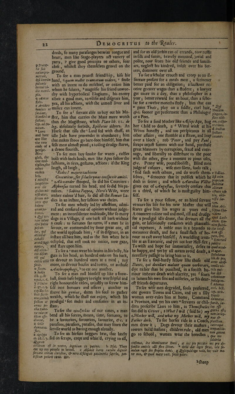 p ?r<ec(p- tis fuis coal urn- pro- mlttunt. tmeni vi- lix nunci- pla. q ^mas Sylv, r Aniden deeds, fo many parafangcs betwixt tongue and heart, men like Stage-players ad variety of parts, P give good precepts t6 others, foar aloft, whileft they ihemfelves grovel on the ground* To fee a man proteft frienddnp, kifs his %2/;?wmhand, ^ quern mallet trmcatum videre^ fmile pulvvfh intent to do mifchief, or cozen him whom he falutes, * magnifie his friend unwor¬ thy with hyperbolical Elogiums; his enemy albeit a good man, tovilifieand difgrace him, yea, all his adions, with the utmoft livor and homim'lt malice can invent. feviant^ To fee fervantable to buy out his Ma- bUndirl ut fter, him that carries the Mace more worth Magiftrate; which Plato lib. ii, de nJtm. abfolutely forbids, Epi^etus abhors. An ^ Love Horfe that tills the ‘ Land fed with diaff, an and hate idle Jade have provender in abundance ; him «re like j^akes (hoos go bare-foot himfelf, him that ends^of a meat almoft pined; a toiling drudge ftarve, perfpc- a drone flourifh. ftive ■ To fee men buy fmoke for wares, caftles glafs, the men like Apes follow the dpHSltlie fafliions, in tires, geftures, adions: if the King other ' laugh, all laugh •, makes Rides ^ majore cachinno l^fs* Concutitur.yflet Ji lachrymas confpexit amici. cAlex under ftooped, fo did his Courtiers; Ahhonfus turned his head, and fodid hispa- rautes. y Sabina Poppeuy iV^ro’sWife, wore amber-colour’d hair, fo did all the Roman La¬ dies in an inftant,herfafhion was theirs. To fee men wholly led by affedion, admi¬ red and cenfured out of opinion without judge¬ ment : an inconfiderate multitude, like fo many 'Lltmt * Village, if one bark all bark without a caufe : as fortunes fan turns, if a man be in favour, or commended by fome great one, all the world applauds him j ^ if in difgrace, in an inftant all hate him, and as the Sun when he is eclipfed, that erft took no notice, now gaze, and ftare upon him. To fee a “ man wear his brains in his belly, his guts in his head, an hundred oaks on his back, 'caicirdiis devour an hundred oxen at a meal ; nay jaclt. more, to devour houfes and towns, orasthofe wjiiven. eAnthropophap,^ to ezt one another* X Yo fee a man roll himfelf up like a fnow- npXcU. ball, from bafe beggary to right worfhipful and y iHiniM right honourable titles, unjuftly to ferew him- /. ?7.(r.g. felf into honours and offices • another to ^hlit%cd genius, damn his foul to gather „eos,exinde wealth, which he (hall not enjoy, which his prodigal * fon melts and confumes in an in- ftanr. To fee the y^yjti(»Ktetv of our times, a man bend all his forces, means, time, fortunes, to be a favourites, favourites, favourite, &c, z parafites, parafites, parafite, that may fcorn the fervile world as having enough already. To fee an hirfute beggars brat, that lately ep. 28.'/'. 7. fed on feraps, crept and whin’d> crying to all, cerebrum ejl in ventrCy iniehim in patinis. b Vfxl. They eat up my people as bread, c Abfumit hieres cacuba dignior fervata centum clavibiUy & mt'ro dijlinguet pavimentis fupsrboj port- tificum potiort (xnis, Hor, 1' Min ip i locupUtio’ ores iis q'dbia mi- niP'Xtur-i fervus mx- jores opes habens qiixm px- tro'ins. t ^ui ter- rxm eqiii pxlek pafem- tu)\ qui otixntur cabxUi 'avend. fxgi- nxntur^ difcalcex- ■ tus difcHT- rit qui fxclum ut omnes pu- ellte Romx- Vit colorem ilium ape- itannt, Z Odit damnatos. Juv. a Agrippx and for an old jerkin ran of errands, now ruffle in filk and fatten, bravely mounted, jovial and polite, now fcorn his old friends and famili¬ ars, negleft his kindred, infuit over his bet¬ ters, domineer over ail. To fee a fcholar crouch and creep to an il¬ literate peafant for a meals meat • a ferivener better paid for an obligation; a faulkner re¬ ceive greater wages than a ftudent *, a lawyer get more in a day, than a phiiofopher in a year j better reward for an hour, than a fcho¬ lar for a twelve moneths ftndy •, him that can * paint Thais, play on a fiddle, curl hair, fooner get preferment than a Philologer Ot a Poet. pare tibi- To fee a fond Mother like tAfoysh^e^ hug ‘xm, crifpa- her Child to death, a ^ Wittal wink at his^^^''^”^^* Wives honefty , and too perfpicuous in all other affairs j one ftumble at a ftraw, and leap Jacunar. over a block •, rob Teter, and pay Paul ferape unjuft fumms with one hand, purchafe great Mannors by corruption, fraud and coze¬ nage, and liberally to diftributc to the poor* with the other, give a remnant to pious ufes. Penny wift, pound foolifh. Blind men judge of colours • wife men filent, fools talk; *find fault with others, and do worfe them^ eTullius, felves •, * denounce that in publick which he doth in fecret ; and which tAurtUus Viiior K/S gives out ofcAuguftus, feverely cenfure that in a third, of which he is moft guilty hm-cernere vif felf. tia.^ obli- To fee a poor fellow, or an hired fervant venture his life for his new Maftcr that will S fcarce give him his wages at years end -/pippuscba- A countrey colone toil and moil, till and drudge ^idemo for a prodigal idle drone, that devours all the gain, or lafcivioufly conftimes with phantafti- dmpuitU cal expences • A noble man in a bravado to tU cukfS encounter death, and for a fraall flafh of bo- nour to caft away himfelf •, A worldling tretn- . ble at an Executer, and yet not fear Hell-iirc 5 Towifh and hope for immortality, defire to quod occul-^ be happy, and yet by all means avoid death, a neceffary paflage to bring him to it, Sahjanus To fee a fool-hardy fellow like thofe old am//icip Danes^ qui decollari malmt quant verberari^ cendisvd dye rather than be punifhed, in a fotiifh hu- ?«/- mour imbrace death with alacrity, yet f fcorn to lament his own fins and miferies, or his dear- /LSff eft friends departures, iAdxmm To fee wife men degraded, fools preferred, b/fl, one govern Towns and Cities, and yet a filly woman over-rules him at homcj Command %tZtus a Province, and yet his own * fervants or chil-/«mf, u- drcii preferibe Laws to him, as Themifiocles fp fon did in Greece ; 8 What I vpiU ( faid he) my nAlother will^ and what fny Mother will.^ my Rather doth. To fee horfes ride in a Coach, planHum men draw it 5 Dogs devour their matters • Ceetiraqut towers buildmafons; children rule*, old men go to fchoolj women wear the breeches fxlubria cenfemus, itx xbominxntiff Dani, ut nec pro peccatis nec pro de- funTtis amicis uUi fim liceat, * orbi dat leges foras, vh fa- mulum vegit (ine p-epitu domi, g ^tacquid tgo volo, hoc vult ma¬ ter mexy &qmd mater vult, facit pater. Jfticep