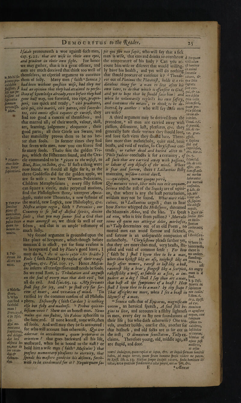 Jfaiah pronounccth a woe againft fuch men, cap. 5.21. that are wife in their own eyes, and prudent in their own fght. For hence wc may gather, that it is a great offence, and men are much deceived that think too well of tt anefpecial argument to convince pientespro- them of folly. Many men ( Seneca ) culdubio had been without queflion wife, had they not fuljfent, fi an opinion that they had attained toperfe^ ^tafTent ^ad ^tofi of knowledge already,even before they had fapientU gone half way, too forward, too ripe, prapro^ fmmum^ peri, too quick and ready , citb prudentes^ citb pii, citb mariii, citb patres, citb facerdo- tes, citb omnis officii capaces ^ curiof, they had too good a conceit of thcmfelves, and that marred all; of their worth, valouf, skill, art, learning, judgement, eloquence , their good parts; all their Geefc are Swans, and that manifeftly proves them to be no bet¬ ter than fools. In former times they had but feven wife men, now you can fcarce find fo many fools. Thales fent the golden Tr/- pos, which the Fifhermcn found, and the Ora¬ cle commanded to be * given to the wifefi, to Bias, Bias, io Solon, If fuch a thing were perveniffe. * idem* * VlutXT’ chits Solo- flpknM. now found, we fliould all fight for it, as the three GoddefTes did for the golden apple, we ^ arc fo wife ; we have Womcn-Politicians, Children Metaphyfitians every filly fellow can fquare a circle, make perpetual motions, find the Philofophers ftone, interpret Apoca- .lypfis, make new Theoricks, a new fyfteme of yrmp‘a- the world, new Logick, new Philofophy, jentibus Jgfoflra utique regio , faith Y Petronius , our plena, efi Countrey is fo fuU of deified fpirits, divine ^u^facilhis 1!°^ fioner find a God than pojsis Deum a man amongfi us, wc think fo well of our quam h(h felves , and that is an ample' teftimony of much folly, My fecond argument is grounded upon the like place of Scripture ^ which though before mention’d in effed, yet for fomc reafons is to be repeated (^and by Plato's good leave, may do it, ^ JY? 75 r^Kov vSiv pools ( faith David ) by reafon of their tranf- grejfions, &c* PfaL 107. 17. llmcc Mufeu- Lus inferrs all tranfgrelTors muft needs be fools. So we read Rom, 2* Tribulation and anguifh on the foul of every nian that doth evil; but all do evil. And//^f.65.14* <LPlTyfervants fhall fing for joy, and ^ ye fhaU cry for for- row of heart, and vexation of mind, ’^Tis ratified by the common confent of all Philofo- can find a phers. Difhonefiy ( faith Cardan ) is nothing faithful gifg ^Qiiy andmadnefs. Probus quisno- Pro°.2o.^. ^ Shew me an honeft man. Nemo cin pfa}/ noalus qui nonftultus, Wspabius aphorifm to 49. the fame end* If none honeft, none wife,then iiki mo- all fools* And well may they be fo accounted : fempiZlis, account him otherwife, Qui iter qut delapi- ^^ornat in occidentem , quum properaret in dit heri orientem ? that goes backtvard all his life, abfentis bo- weftward, when he is bound to the eaft? or VuTo^at ^ ‘ Mufculus ) that prefers momentany pleafures to eternity, that Jpends his mafiers goods in his abfence, forth^ with to be condemned for it? Nequicquam fa- pit qui fibi non fapit, who will fay that a fiefe man is wife, that eats and drinks to overthrow j perquam the temperature of his body > Can ydu ac- ndkuhm count him wife or difereet that would willihg- ^jlbomines ly have his health, and yet will do nothing that fhould procure of continue it ? Theodo- vivere, ret out oi Plotinus the Platdnifl, holds it a r i- qn-e Dlls diculoHS thing for a man to live after his own laws, to do that which is ojfenfive to God, and yet to hope that he fhould favehim': and d folfs when he voluntarily neglects his own fafety. Dlls vdle. and Contemns the means'^ to thinks to be dg.fdvosfim, livered. by another : who will fav tlftfe are wife? ^ price falum arewiiei' ^ ^ curamab- A third argument may be derived from the jtcerlnt. precedent, ® all men are carried away With ^beod, c.6, pafiion, difeontent, luft, pleafures, efre. they fj^^Yefu- generally hate thofe venues they fhould love, rat. gme- and love fuch vices they fhodld hare. There- affed. fore more than melancholy, quite mad, bruit beafts, and void of reafon, fo Chryfoflome con- tends ; or rather dead and buried alive as f Hor.L Thilo fade us concludes it for a certainty, offer.'], alt fuch that are carried away with paffions, ^foncluf or labour of any difeafe of the mind. Where cer¬ ts fear and forrow, there g Laftantius tmefi aiii^ maintains, Wifdom cannot dwell, ml morbis -qui cHpiet, metuet quoque porrb, labor antes ^ Qm met Mens vivit, liber mihi non erit unquam', Seneca and the reft of the Stqickj are of opini- g f on, that where is any the leaft perturbation, wifdom may not be found. What rhore ridi- culo'us, as ^ LaBantim urgetH ; than to hear ffJfYY how Xerxes w\\\p^cd the Hellefpont, threatned nequit. the Mountain Athos, and the like. To fpeak h f^idin{ ad rem, Z Pul- chrum bis dicere non nocet. a Malefa- ftors. bWho jtis vocan- d/iseif damnan- dus. , who is free from pafiion ? ‘ Mortalis nemo efi quern non attingat dolor, morbufiie, as ^ 7«/^ determines out ofan old Poem, no UrbYante'- mortal men can avoid forrow and ficknefs, &c,. * and forrow is an unfeparable companion of melancholy. * Chryfoflome pleads farther yet, - j’ that they are more than mad, very beafts, ftu- bitcerLfsi pified and void of common fenfe : par how there is ( faith he ) fi^all I know thee to be a man, under- when thou kickejl liks an afs, neighefi Like an horfe after women, ravefi in lufiUks abuU, * ravenefi like a bear ^ fiingefi like a fcorpion. An angry rakefll like a wolf, as fubtUe as a fox, as im- is a pudent as a dog ? Shall J fay thou art a man, ^ that hafi all the fymptomes of a beajl? HoW injlrlTin, fhall 1 know thee to be a man? by thy fhape ? fapientem That affrights me more, when I fee a beafi in caditi iikenefi of dmam Seneca calls that of Epicurus, magnificam \dcor. * vocem , an heroical fpecch, A fool flill be- mminm gins to live, and accounts it a filthy lightnefs k agnofeere in men, every day to I&y new foundations of their life ; but Who doth otherwife ? One tra- ^afimsn- vels, another builds; one for this, another for caldtres, that bufinefs , and old folks are as far out as the reft • O dementem feneebutem, Tully ex- claims. Therefore young, old, middle age, all efuZ%ofi are ftupid, and dote. mimes, ut nrftis vettrl indulgeas, quum rapias ut lupus, &c. at inquisformam homink habeo, id magis ferret, quum feoam hurnana fpecie videre me putem, m Epifi. lib. 2.1Stultus Jemper incipit vivere, feeda hominum li' vitas, nova quotidie fundamenta vita por.ere, novas jpts, ^c, E * sAEneas